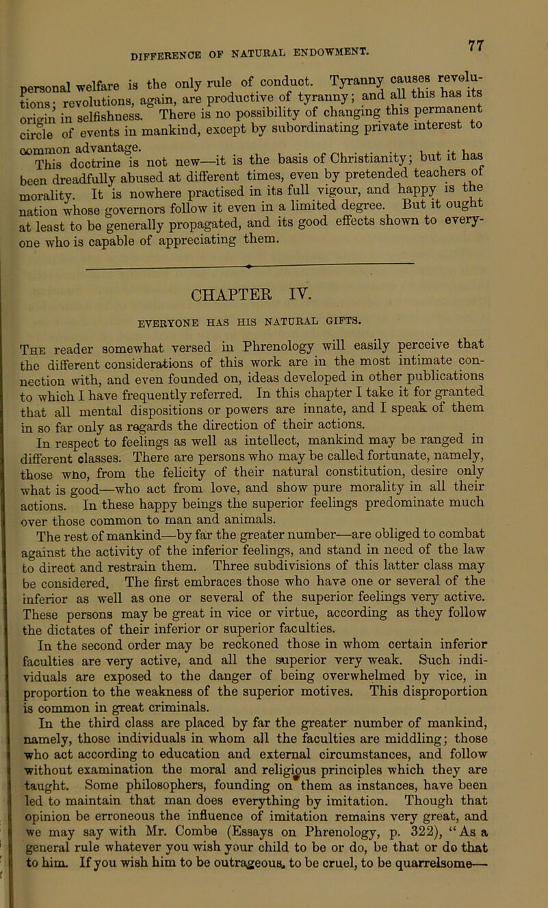 DIFFERENCE OF NATURAL ENDOWMENT. personal welfare is the only rule of conduct. Tyranny causey revolu- tions- revolutions, again, are productive of tyranny; and all this has its origin in selfishness. There is no possibility of changing this permanent circle of events in mankind, except by subordinating private interest to mmmon # ■« This doctrine is not new—it is the basis of Christianity; but it has been dreadfully abused at different times, even by pretended teachers ot morality It is nowhere practised in its full vigour, and happy is the nation whose governors follow it even in a limited degree. But it ought at least to be generally propagated, and its good effects shown to every- one who is capable of appreciating them. CHAPTER IV. EVERYONE HAS HIS NATURAL GIFTS. The reader somewhat versed iu Phrenology will easily perceive that the different considerations of this work are in the most intimate con- nection with, and even founded on, ideas developed in other publications to which I have frequently referred. In this chapter I take it for granted that all mental dispositions or powers are innate, and I speak of them in so far only as regards the direction of their actions. In respect to feelings as well as intellect, mankind may be ranged in different classes. There are persons who may be called fortunate, namely, those who, from the felicity of their natural constitution, desire only what is good—who act from love, and show pure morality in all their actions. In these happy beings the superior feelings predominate much over those common to man and animals. The rest of mankind—by far the greater number—are obliged to combat against the activity of the inferior feelings, and stand in need of the law to direct and restrain them. Three subdivisions of this latter class may be considered. The first embraces those who have one or several of the inferior as well as one or several of the superior feelings very active. These persons may be great in vice or virtue, according as they follow the dictates of their inferior or superior faculties. In the second order may be reckoned those in whom certain inferior faculties are very active, and all the superior very weak. Such indi- viduals are exposed to the danger of being overwhelmed by vice, in proportion to the weakness of the superior motives. This disproportion is common in great criminals. In the third class are placed by far the greater number of mankind, namely, those individuals in whom all the faculties are middling; those who act according to education and external circumstances, and follow without examination the moral and religious principles which they are taught. Some philosophers, founding on them as instances, have been led to maintain that man does everything by imitation. Though that opinion be erroneous the influence of imitation remains very great, and we may say with Mr. Combe (Essays on Phrenology, p. 322), “Asa general rule whatever you wish your child to be or do, be that or do that to him. If you wish him to be outrageous, to be cruel, to be quarrelsome—