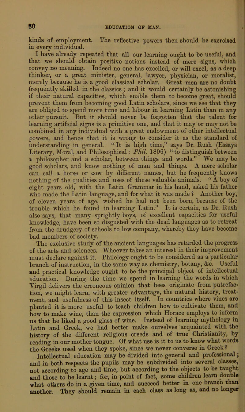 kinds of employment. The reflective powers then should be exercised in every individual. I have already repeated that all our learning ought to be useful, and that we should obtain positive notions instead of mere signs, which convey no meaning. Indeed no one has excelled, or will excel, as a deep thinker, or a great minister, general, lawyer, physician, or moralist, merely because he is a good classical scholar. Great men are no doubt frequently skilled in the classics ; and it would certainly be astonishing if their natural capacities, which enable them to become great, should prevent them from becoming good Latin scholars, since we see that they are obliged to spend more time and labour in learning Latin than m any other pursuit. But it should never be forgotten that the talent for learning artificial signs is a primitive one, and that it may or may not be combined in any individual with a great endowment of other intellectual powers, and hence that it is wrong to consider it as the standard of understanding in general. “ It is high time,” says Dr. Rush (Essays Literary, Moral, and Philosophical: Phil. 1806) “to distinguish between a philosopher and a scholar, between things and words.” We may be good scholars, and know nothing of man and things. A mere scholar can call a horse or cow by different names, but he frequently knows nothing of the qualities and uses of these valuable animals. “ A boy of eight years old, with the Latin Grammar in his hand, asked his father who made the Latin language, and for what it was made ? Another boy, of eleven years of age, wished he had not been bora, because of the trouble which he found in learning Latin.” It is certain, as Dr. Rush also says, that many sprightly boys, of excellent capacities for useful knowledge, have been so disgusted with the dead languages as to retreat from the drudgery of schools to low company, whereby they have become bad members of society. The exclusive study of the ancient languages has retarded the progress of the arts and sciences. Whoever takes an interest in their improvement must declare against it. Philology ought to be considered as a particular branch of instruction, in the same way as chemistry, botany, &c. Useful and practical knowledge ought to be the principal object of intellectual education. During the time we spend in learning the words in which Yirgil delivers the erroneous opinion that bees originate from putrefac- tion, we might learn, with greater advantage, the natural history, treat- ment, and usefulness of this insect itself. In countries where vines are planted it is more useful to teach children how to cultivate them, and how to make wine, than the expression which Horace employs to inform us that he liked a good glass of wine. Instead of learning mythology in Latin and Greek, we had better make ourselves acquainted with the history of the different religious creeds and of true Christianity, by reading in our mother tongue. Of what use is it to us to know what words the Greeks used when they spoke, since we never converse in Greek ? Intellectual education may be divided into general and professional; and in both respects the pupils may be subdivided into several classes, not according to age and time, but according to the objects to be taught and those to be learnt; for, in point of fact, some children learn double what others do in a given time, and succeed better in one branch than another. They should remain in each class as long as, and no longer