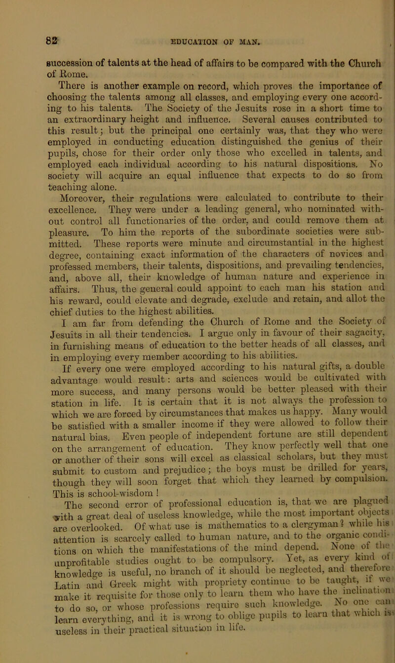 succession of talents at the head of affairs to be compared with the Church of Rome. There is another example on record, which proves the importance of choosing the talents among all classes, and employing every one accord- ing to his talents. The Society of the Jesuits rose in a short time to an extraordinary height and influence. Several causes contributed to this result; but the principal one certainly was, that they who were employed in conducting education distinguished the genius of their pupils, chose for their order only those who excelled in talents, and employed each individual according to his natural dispositions. No society will acquire an equal influence that expects to do so from teaching alone. Moreover, their regulations were calculated to contribute to their excellence. They were under a leading general, who nominated with- out control all functionaries of the order, and could remove them at pleasure. To him the reports of the subordinate societies were sub- mitted. These reports were minute and circumstantial in the highest degree, containing exact information of the characters of novices and professed members, their talents, dispositions, and prevailing tendencies, and, above all, their knowledge of human nature and experience in affairs. Thus, the general could appoint to each man his station and his reward, could elevate and degrade, exclude and retain, and allot the chief duties to the highest abilities. I am far from defending the Church of Rome and the Society of Jesuits in all their tendencies. I argue only in favour of their sagacity, in furnishing means of education to the better heads of all classes, and in employing every member according to his abilities. If every one were employed according to his natural gifts, a double advantage would result: arts and sciences would be cultivated with more success, and many persons would be better pleased with their station in life. It is certain that it is not always the profession to which we are forced by circumstances that makes us happy. Many would be satisfied with a smaller income if they were allowed to follow their natural bias. Even people of independent fortune are still dependent on the arrangement of education. They know perfectly well that one or another of their sons will excel as classical scholars, but they must submit to custom and prejudice; the boys must be drilled for years, though they will soon forget that which they learned by compulsion. This is school-wisdom ! The second error of professional education is, that we are plagued yith a great deal of useless knowledge, while the most important objects are overlooked. Of what use is mathematics to a clergyman? while Ins attention is scarcely called to human nature, and to the organic condi- tions on which the manifestations of the mind depend. None of the unprofitable studies ought to be compulsory. Yet, as every kind of knowledge is useful, no branch of it should be neglected, and therefore Latin and Greek might with propriety continue to be taught, it we make it requisite for those only to learn them who have the inclination to do so, or whose professions require such knowledge. Iso one can learn everything, and it is wrong to oblige pupils to learn that which iv useless in their practical situation in lilo.