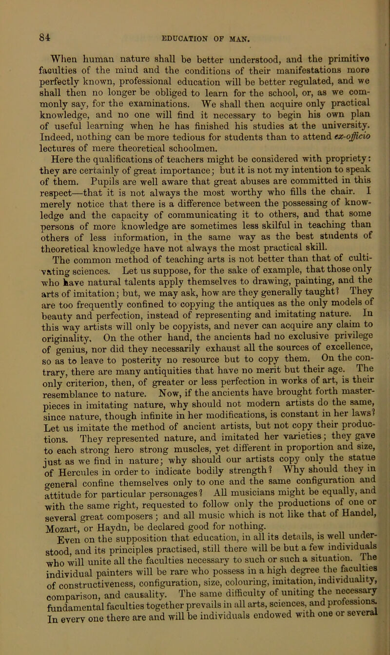 When human nature shall be better understood, and the primitive faculties of the mind and the conditions of their manifestations more perfectly known, professional education will be better regulated, and we shall then no longer be obliged to learn for the school, or, as wre com- monly say, for the examinations. We shall then acquire only practical knowledge, and no one will find it necessary to begin his own plan of useful learning when he has finished his studies at the university. Indeed, nothing can be more tedious for students than to attend ex-officio lectures of mere theoretical schoolmen. Here the qualifications of teachers might be considered with propriety: they are certainly of great importance; but it is not my intention to speak of them. Pupils are well aware that great abuses are committed in this respect—that it is not always the most worthy who fills the chair. I merely notice that there is a difference between the possessing of know- ledge and the capacity of communicating it to others, and that some persons of more knowledge are sometimes less skilful in teaching than others of less information, in the same way as the best students of theoretical knowledge have not always the most practical skill. The common method of teaching arts is not better than that of culti- vating sciences. Let us suppose, for the sake of example, that those only who have natural talents apply themselves to drawing, painting, and the arts of imitation; but, we may ask, how are they generally taught 1 They are too frequently confined to copying the antiques as the only models of beauty and perfection, instead of representing and imitating nature. In this way artists will only be copyists, and never can acquire any claim to originality. On the other hand, the ancients had no exclusive privilege of genius, nor did they necessarily exhaust all the sources of excellence, so as to leave to posterity no resource but to copy them. On the con- trary, there are many antiquities that have no merit but their age. The only criterion, then, of greater or less perfection in works of art, is their resemblance to nature. Now, if the ancients have brought forth master- pieces in imitating nature, why should not modem artists do the same, since nature, though infinite in her modifications, is constant in her laws? Let us imitate the method of ancient artists, but not copy their pioduc- tions. They represented nature, and imitated her varieties; they gave to each strong hero strong muscles, yet different in proportion and size, just as we find in nature; why should our artists copy only the statue of Hercules in order to indicate bodily strength ? Why should they in general confine themselves only to one and the same configuration and attitude for particular personages? All musicians might be equally, and with the same right, requested to follow only the productions of one or several great composers; and all music which is not like that of Handel, Mozart, or Haydn, be declared good for nothing. Even on the supposition that education, in all its details, is well under- stood, and its principles practised, still there will be but a few individuals who will unite all the faculties necessary to such or such a situation. The individual painters will be rare who possess in a high degree the faculties of constructiveness, configuration, size, colouring, imitation, individuality, comparison, and causality. The same difficulty of uniting the necessary fundamental faculties together prevails in all arts, sciences, and proiessions. In every one there are and will be individuals endowed with one or several