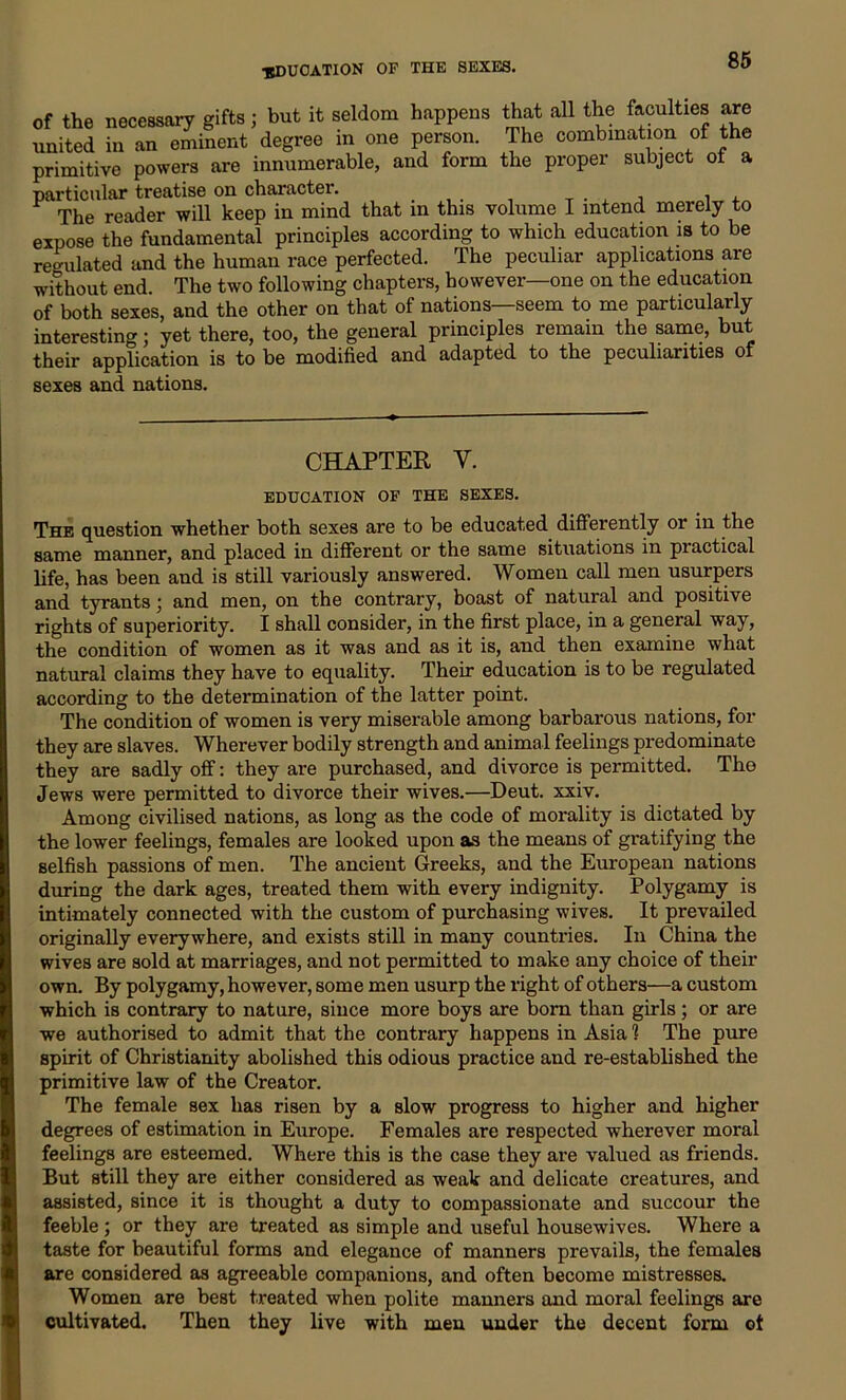 ■education of the sexes. of the necessary gifts; but it seldom happens that all the faculties are united in an eminent degree in one person. The combination of the primitive powers are innumerable, and form the proper subject of a particular treatise on charactei. The reader will keep in mind that in this volume I intend merely to expose the fundamental principles according to which education is to be regulated and the human race perfected. The peculiar applications are without end. The two following chapters, however—one on the education of both sexes, and the other on that of nations—seem to me particularly interesting; yet there, too, the general principles remain the same, but their application is to be modified and adapted to the peculiarities of sexes and nations. CHAPTER Y. EDUCATION OF THE SEXES. The question whether both sexes are to be educated differently or in the same manner, and placed in different or the same situations in piactical life, has been and is still variously answered. Women call men usurpers and tyrants; and men, on the contrary, boast of natural and positive rights of superiority. I shall consider, in the first place, in a general way, the condition of women as it was and as it is, and then examine what natural claims they have to equality. Their education is to be regulated according to the determination of the latter point. The condition of women is very miserable among barbarous nations, for they are slaves. Wherever bodily strength and animal feelings predominate they are sadly off: they are purchased, and divorce is permitted. The Jews were permitted to divorce their wives.—Deut. xxiv. Among civilised nations, as long as the code of morality is dictated by the lower feelings, females are looked upon as the means of gratifying the selfish passions of men. The ancient Greeks, and the European nations during the dark ages, treated them with every indignity. Polygamy is intimately connected with the custom of purchasing wives. It prevailed originally everywhere, and exists still in many countries. In China the wives are sold at marriages, and not permitted to make any choice of their own. By polygamy, however, some men usurp the right of others—a custom which is contrary to nature, since more boys are born than girls; or are we authorised to admit that the contrary happens in Asia 1 The pure spirit of Christianity abolished this odious practice and re-established the primitive law of the Creator. The female sex has risen by a slow progress to higher and higher degrees of estimation in Europe. Females are respected wherever moral feelings are esteemed. Where this is the case they are valued as friends. But still they are either considered as weak and delicate creatures, and assisted, since it is thought a duty to compassionate and succour the feeble; or they are treated as simple and useful housewives. Where a taste for beautiful forms and elegance of manners prevails, the females are considered as agreeable companions, and often become mistresses. Women are best treated when polite manners and moral feelings are cultivated. Then they live with men under the decent form ot