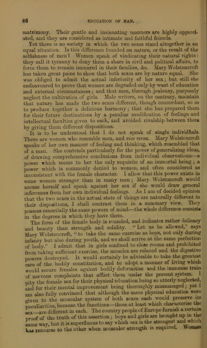 matrimony. Their gentle and insinuating manners are highly appieci- ated, and they are considered as intimate and faithful friends. Yet there is no society in which the two sexes stand altogether in an equal situation. Is this difference founded on nature, or the result of the selfishness of men 1 Women speak of vindicating their natural rights : they call it tyranny to deny them a share in civil and political affairs, to force them to remain immured in their families, &c. Mary Wolstoncroft has taken great pains to show that both sexes are by nature equal. She was obliged to admit the actual inferiority of her sex; but still she endeavoured to prove that women are degraded only by want of education and external circumstances; and that men, through jealousy, purposely neglect the cultivation of girls. Male writers, on the contrary, maintain that nature has made the two sexes different, though concordant, so as to produce together a delicious harmony; that she has prepared them for their future destinations by a peculiar modification of feelings and intellectual faculties given to each, and avoided rivalship between them by giving them different dispositions. It is to be understood that I do not speak of single individuals. There are women who resemble men, and vice versa. Mary Wolstoncroft speaks of her own manner of feeling and thinking, which resembled that of a man. She contends particularly for the power of generalizing ideas, of drawing comprehensive conclusions from individual observations—a power which seems to her the only requisite of an immortal being ; a power which is commonly denied to women, and ofteu considered as inconsistent with the female character. I allow that this power exists in some women stronger than in many men; Mary Wolstoncroft would accuse herself and speak against her sex if she would draw general inferences from her own individual feelings. As I am of decided opinion that the two sexes in the actual state of things are naturally different in their dispositions, I shall contrast them in a summary view. They possess essentially the same powers of mind—the whole difference consists in the degrees in which they have them. The form of the female body is rounded, and indicates rather delicacy and beauty than strength and solidity. “Let us be allowed,'’ says Mary Wolstoncroft, “ to take the same exercise as boys, not only during infancy but also during youth, and we shall arrive at the same perfection of body.” I admit that in girls confined to close rooms and prohibited from taking sufficient exercise, the muscles are relaxed and the digestive powers destroyed. It would certainly be advisable to take the greatest wire of the bodily constitution, and to adopt a manner of living which would secure females against bodily deformities and the immense train of nervous complaints that afflict them under the present system. 1 pity the female sex for their physical education being so utterly neglected, and for their mental improvement being thoroughly mismanaged; yet I am also fully convinced that although the same physical education were given to the muscular system of both sexes each would preserve its peculiarities, because the functions—those at least which characterise the sex are different in each. The country people of Europe furnish a certain proof of the truth of this assertion ; boys and girls are brought up m the same way, but it is superfluous to say which sex is the strongest and winch has recourse to the other when muscular strength is roquired. Women
