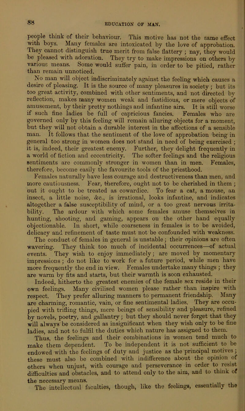 people think of their behaviour. This motive has not the same effect with boys. Many females are intoxicated by the love of approbation. They cannot distinguish true merit from false flattery ; nay, they would be pleased with adoration. They try to make impressions on others by various means. Some would suffer pain, in order to be pitied, rather than remain unnoticed. No man will object indiscriminately against the feeling which causes a desire of pleasing. It is the source of many pleasures in society ; but its too great activity, combined with other sentiments, and not directed by reflection, makes many women weak and fastidious, or mere objects of amusement, by their pretty nothings and infantine airs. It is still worse if such fine ladies be full of capricious fancies. Females who are governed only by this feeling will remain alluring objects for a moment, but they will not obtain a durable interest in the affections of a sensible man. It follows that the sentiment of the love of approbation being in general too strong in women does not stand in need of being exercised ; it is, indeed, their greatest enemy. Further, they delight frequently in a world of fiction and eccentricity. The softer feelings and the religious sentiments are commonly stronger in women than in men. Females, therefore, become easily the favourite tools of the priesthood. Females naturally have less courage and destructiveness than men, and more cautiousness. Fear, therefore, ought not to be cherished in them ; out it ought to be treated as cowardice. To fear a cat, a mouse, an insect, a little noise, &c., is irrational, looks infantine, and indicates altogether a false susceptibility of mind, or a too great nervous irrita- bility. The ardour with which some females amuse themselves in hunting, shooting, and gaming, appears on the other hand equally objectionable. In short, while coarseness in females is to be avoided, delicacy and refinement of taste must not be confounded with weakness. The conduct of females in general is unstable; their opinions are often wavering. They think too much of incidental occurrences—of actual events. They wish to enjoy immediately; are moved by momentary impressions ; do not like to work for a future period, while men have more frequently the end in view. Females undertake many things ; they are warm by fits and starts, but their warmth is soon exhausted. Indeed, hitherto the greatest enemies of the female sex reside in their own feelings. Many civilised women please rather than inspire with respect. They prefer alluring manners to permanent friendship. Many are charming, romantic, vain, or fine sentimental ladies. They are occu- pied with trifling things, mere beings of sensibility and pleasure, refined by novels, poetry, and gallantry; but they should never forget that they will always be considered as insignificant when they wish only to be fine ladies, and not to fulfil the duties which nature has assigned to them. Thus, the feelings and their combinations in women tend much to make them dependent. To be independent it is not sufficient to be endowed with the feelings of duty and justice as the principal motives; these must also be combined with indifference about the opinion of others when unjust, with courage and perseverance in order to resist difficulties and obstacles, and to attend only to the aim, and to think of the necessary means. _ The intellectual faculties, though, like the feelings, essentially the