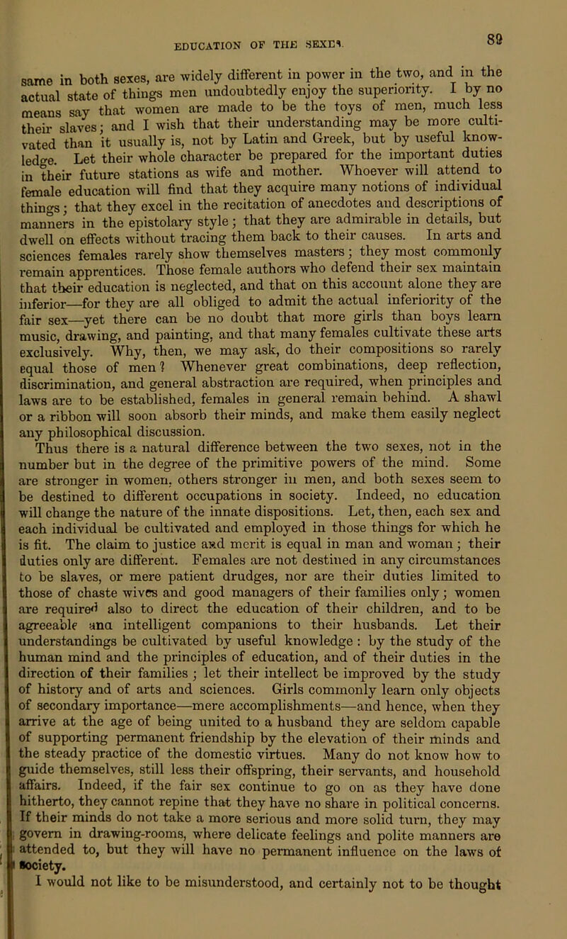 88 same in both sexes, are widely different in power m the two, and in the actual state of things men undoubtedly enjoy the superiority. I by no means say that women are made to be the toys of men, much less their slaves; and I wish that their understanding may be more culti- vated than it usually is, not by Latin and Greek, but by useful know- ledge. Let their whole character be prepared for the important duties in their future stations as wife and mother. Whoever will attend to female education will find that they acquire many notions of individual things; that they excel in the recitation of anecdotes and descriptions of manners in the epistolary style; that they are admirable in details, but dwell on effects without tracing them back to their causes. In arts and sciences females rarely show themselves masters; they most commonly remain apprentices. Those female authors who defend their sex maintain that their education is neglected, and that on this account alone they are inferior for they are all obliged to admit the actual inferiority of the fair sex—yet there can be no doubt that more girls than boys learn music, drawing, and painting, and that many females cultivate these arts exclusively. Why, then, we may ask, do their compositions so rarely equal those of men? Whenever great combinations, deep reflection, discrimination, and general abstraction are required, when principles and laws are to be established, females in general remain behind. A shawl or a ribbon will soon absorb their minds, and make them easily neglect any philosophical discussion. Thus there is a natural difference between the two sexes, not in the number but in the degree of the primitive powers of the mind. Some are stronger in women, others stronger in men, and both sexes seem to be destined to different occupations in society. Indeed, no education will change the nature of the innate dispositions. Let, then, each sex and each individual be cultivated and employed in those things for which he is fit. The claim to justice aad merit is equal in man and woman ; their duties only are different. Females are not destined in any circumstances to be slaves, or mere patient drudges, nor are their duties limited to those of chaste wives and good managers of their families only; women are required also to direct the education of their children, and to be agreeable ana intelligent companions to their husbands. Let their understandings be cultivated by useful knowledge : by the study of the human mind and the principles of education, and of their duties in the direction of their families ; let their intellect be improved by the study of history and of arts and sciences. Girls commonly learn only objects of secondary importance—mere accomplishments—and hence, when they arrive at the age of being united to a husband they are seldom capable of supporting permanent friendship by the elevation of their minds and the steady practice of the domestic virtues. Many do not know how to guide themselves, still less their offspring, their servants, and household affairs. Indeed, if the fair sex continue to go on as they have done hitherto, they cannot repine that they have no share in political concerns. If their minds do not take a more serious and more solid turn, they may govern in drawing-rooms, where delicate feelings and polite manners are attended to, but they will have no permanent influence on the laws of ■ociety.