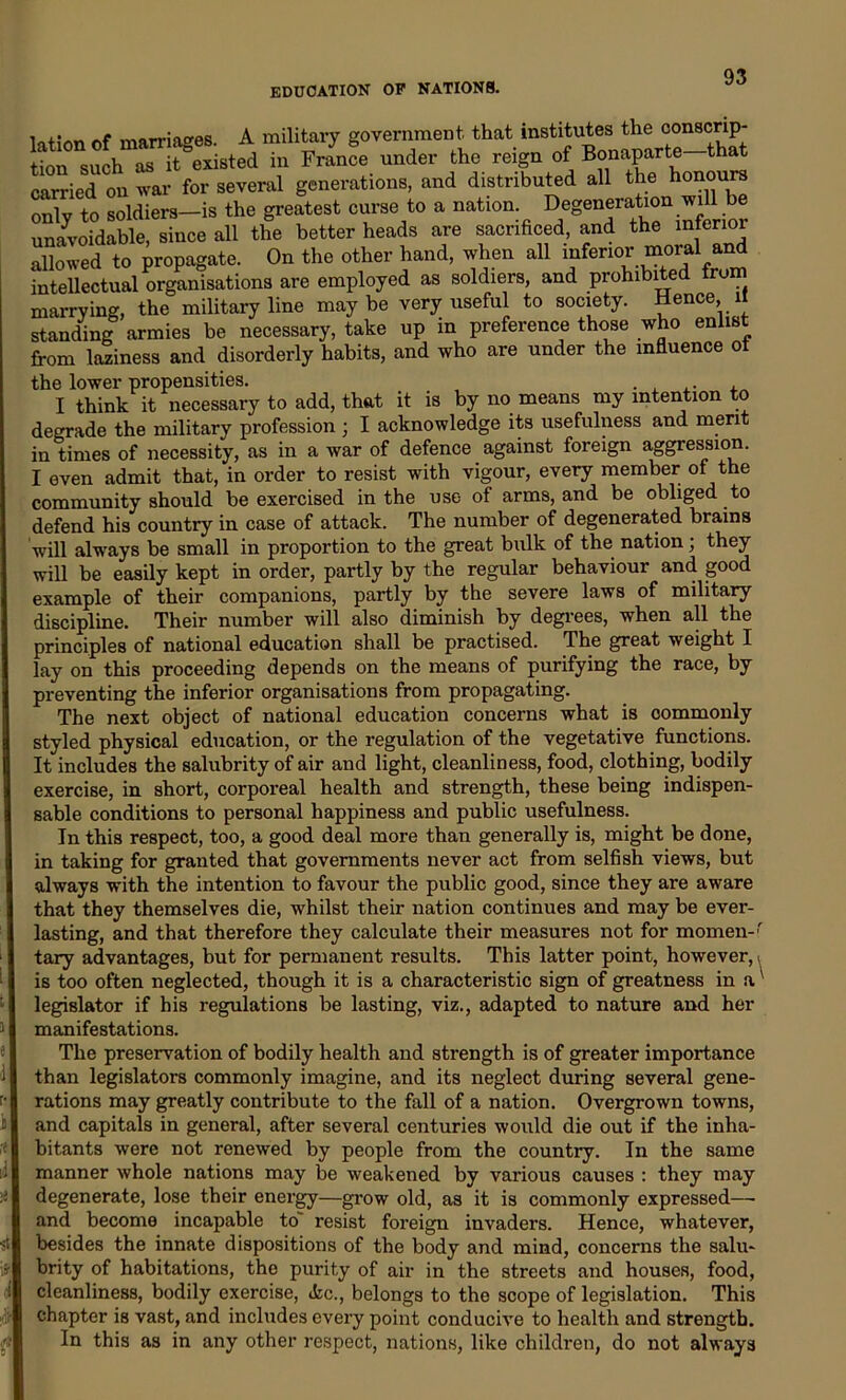 .r;l , ,. f n-riapes A military government that institutes the conscrip- to suoh nested in France under the reign of Bonaparte-that carried on war for several generations, and distributed all the honours T; to soldiers—is the greatest curse to a notion unavoidable, since all the better heads are sacrificed, and the interior allowed to propagate. On the other hand, when all inferior moral and intellectual organisations are employed as soldiers, and prohibited Irum marrying, the military line maybe very useful to society. Hence il standing armies be necessary, take up in preference those who enlist from laziness and disorderly habits, and who are under the influence ot the lower propensities. . , .. . I think it necessary to add, that it is by no means my intention to degrade the military profession ; I acknowledge its usefulness and merit in times of necessity, as in a war of defence against foreign aggression. I even admit that, in order to resist with vigour, every member of the community should be exercised in the use of arms, and be obliged to defend his country in case of attack. The number of degenerated brains will always be small in proportion to the great bulk of the nation; they will be easily kept in order, partly by the regular behaviour and. good example of their companions, partly by the severe laws of military discipline. Their number will also diminish by degrees, when all the principles of national education shall be practised. The great weight I lay on this proceeding depends on the means of purifying the race, by preventing the inferior organisations from propagating. The next object of national education concerns what is commonly styled physical education, or the regulation of the vegetative functions. It includes the salubrity of air and light, cleanliness, food, clothing, bodily exercise, in short, corporeal health and strength, these being indispen- sable conditions to personal happiness and public usefulness. In this respect, too, a good deal more than generally is, might be done, in taking for granted that governments never act from selfish views, but always with the intention to favour the public good, since they are aware that they themselves die, whilst their nation continues and may be ever- lasting, and that therefore they calculate their measures not for momen-' tary advantages, but for permanent results. This latter point, however, < is too often neglected, though it is a characteristic sign of greatness in a' legislator if his regulations be lasting, viz., adapted to nature and her manifestations. The preservation of bodily health and strength is of greater importance than legislators commonly imagine, and its neglect during several gene- rations may greatly contribute to the fall of a nation. Overgrown towns, .and capitals in general, after several centuries would die out if the inha- bitants were not renewed by people from the country. In the same manner whole nations may be weakened by various causes : they may degenerate, lose their energy—grow old, as it is commonly expressed—• and become incapable to resist foreign invaders. Hence, whatever, besides the innate dispositions of the body and mind, concerns the salu- brity of habitations, the purity of air in the streets and houses, food, cleanliness, bodily exercise, Ac., belongs to the scope of legislation. This chapter is vast, and includes every point conducive to health and strength. In this as in any other respect, nations, like children, do not always