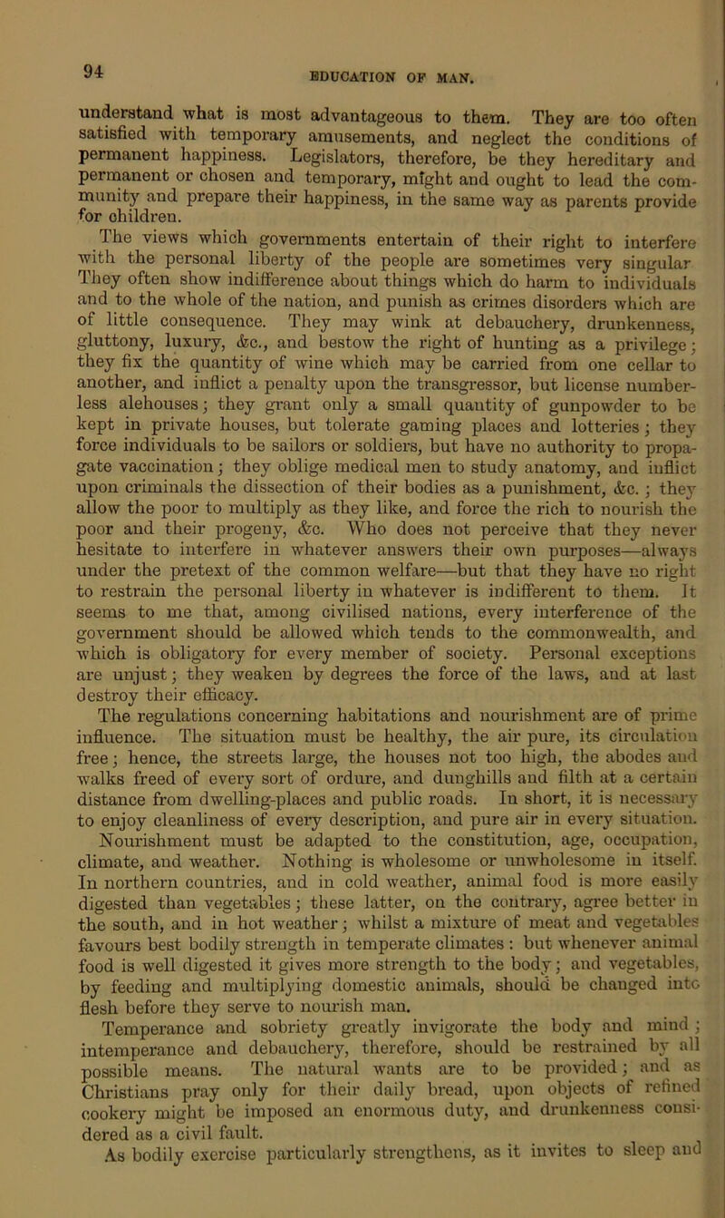 understand what is most advantageous to them. They are too often satisfied with temporary amusements, and neglect the conditions of permanent happiness. Legislators, therefore, be they hereditary and permanent or chosen and temporary, might and ought to lead the com- munity and prepare their happiness, in the same way as parents provide for ohildren. The views which governments entertain of their right to interfere with the personal liberty of the people are sometimes very singular They often show indifference about things which do harm to individuals and to the whole of the nation, and punish as crimes disorders which are of little consequence. They may wink at debauchery, drunkenness, gluttony, luxury, &c., and bestow the right of hunting as a privilege; they fix the quantity of wine which may be carried from one cellar to another, and inflict a penalty upon the transgressor, but license number- less alehouses; they grant only a small quantity of gunpowder to be kept in private houses, but tolerate gaming places and lotteries; they force individuals to be sailors or soldiers, but have no authority to propa- gate vaccination; they oblige medical men to study anatomy, and inflict upon criminals the dissection of their bodies as a punishment, &c. ; they allow the poor to multiply as they like, and force the rich to nourish the poor and their progeny, &c. Who does not perceive that they never hesitate to interfere in whatever answers their own purposes—always under the pretext of the common welfare—but that they have no right to restrain the personal liberty in whatever is indifferent to them. It seems to me that, among civilised nations, every interference of the government should be allowed which tends to the commonwealth, and which is obligatory for every member of society. Personal exceptions are unjust; they weaken by degrees the force of the laws, and at last destroy their efficacy. The regulations concerning habitations and nourishment are of prime influence. The situation must be healthy, the air pure, its circulation free; hence, the streets large, the houses not too high, the abodes and walks freed of every sort of ordure, and dunghills and filth at a certain distance from dwelling-places and public roads. In short, it is necessary to enjoy cleanliness of every description, and pure air in every situation. Nourishment must be adapted to the constitution, age, occupation, climate, and weather. Nothing is wholesome or unwholesome in itself. In northern countries, and in cold weather, animal food is more easily digested than vegetables; these latter, on the contrary, agree better in the south, and in hot weather; whilst a mixture of meat and vegetables favours best bodily strength in temperate climates : but whenever animal food is well digested it gives more strength to the body; and vegetables, by feeding and multiplying domestic animals, should be changed into flesh before they serve to nourish man. Temperance and sobriety greatly invigorate the body and mind ; intemperance and debauchery, therefore, should be restrained by all possible means. The natural wants ai'e to be provided; and as Christians pray only for their daily bread, upon objects of refined cookery might be imposed an enormous duty, and drunkenness consi- dered as a civil fault. As bodily exercise particularly strengthens, as it invites to sleep and