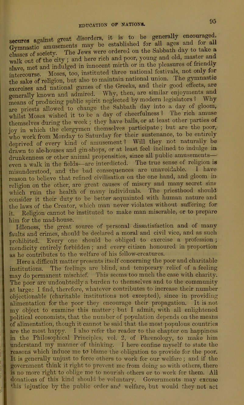 secures a-ainst great disorders, it is to be generally encouraged n left Amusements may be established for all ages and for all classes of society. The Jews were ordered on the Sabbath day to take a walk out of the'eity ; and here rich and poor, young and old, master and slave met and indulged in innocent mirth or m the pleasures of friendly intercourse. Moses, too, instituted three national festivals not only for the sake of religion, but also to maintain national union. The gymnastic exercises and national games of the Greeks, and their good effects, are generally known and admired. Why, then, are similar enjoyments and means of producing public spirit neglected by modern legislators ? Why are priests allowed to change the Sabbath day into a day of gloom, whilst Moses wished it to be a day of cheerfulness 1 The rich amuse themselves during the week; they have balls, or at least other parties ot ioy in which the clergymen themselves participate; but are the poor, who work from Monday to Saturday for their sustenance, to be entirely deprived of every kind of amusement'? Will they not naturally be drawn to ale-houses and gin-shops, or at least feel inclined to indulge in drunkenness or other animal propensities, since all public amusements even a walk in the fields—are interdicted. The true sense of religion is misunderstood, and the bad consequences are unavoidable. I have reason to believe that refined civilisation on the one hand, and gloom in religion on the other, are great causes of misery and many secret sins,’ which ruin the health of many individuals. The priesthood should consider it their duty to be better acquainted with human nature and the laws of the Creator, which man never violates without suffering for it. Religion cannot be instituted to make man miserable, or to prepare him for the mad-house. Idleness, the great source of personal dissatisfaction and of many faults and crimes, should be declared a moral and civil vice, and as such prohibited. Every one should be obliged to exercise a profession ; mendicity entirely forbidden; and every citizen honoured in proportion as he contributes to the welfare of his fellow-creatures. Here a difficult matter presents itself concerning the poor and charitable institutions. The feelings are blind, and temporary relief of a feeling may do permanent mischief. This seems too much the case with charity. The poor are undoubtedly a burden to themselves and to the community at large: I find, therefore, whatever contributes to increase their number objectionable (charitable institutions not excepted), since in providing- alimentation for the poor they encourage their propagation. It is not my object to examine this matter; but I admit, with all enlightened political economists, that the number of population depends on the means of alimentation, though it cannot be said that the most populous countries are the most happy. I also refer the reader to the chapter on happiness in the Philosophical Principles, vol. 2, of Phrenology, to make him understand my manner of thinking. I here confine myself to state the reasons which induce me to blame the obligation to provide for the poor. It is genei-ally unjust to force others to work for our welfare; and if the government think it right to prevent me from doing so with others, there is no more right to oblige me to nourish others or to work for them. All donations of this kind should be voluntary. Governments may excuse this injustice by the public order and welfare, but would they not act