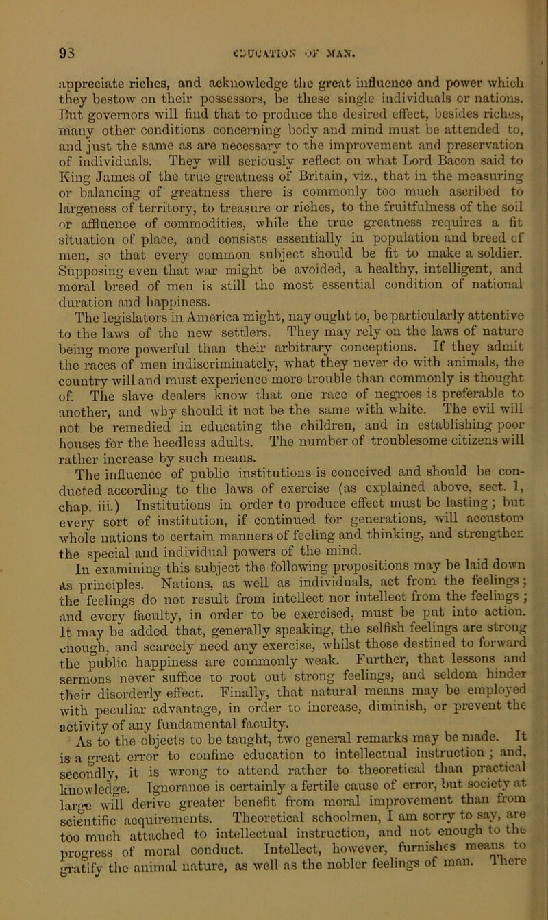appreciate riches, and acknowledge the great influence and power which they bestow on their possessors, be these single individuals or nations. But governors will find that to produce the desired effect, besides riches, many other conditions concerning body and mind must be attended to, and just the same as are necessary to the improvement and preservation of individuals. They will seriously reflect on what Lord Bacon said to King James of the true greatness of Britain, viz., that in the measuring or balancing of greatness there is commonly too much ascribed to largeness of territory, to treasure or riches, to the fruitfulness of the soil or affluence of commodities, while the true greatness requires a fit situation of place, and consists essentially in population and breed of men, so that every common subject should be fit to make a soldier. Supposing even that war might be avoided, a healthy, intelligent, and moral breed of men is still the most essential condition of national duration and happiness. The legislators in America might, nay ought to, be particularly attentive to the laws of the new settlers. They may rely on the laws of nature being more powerful than their arbitrary conceptions. If they admit the races of men indiscriminately, what they never do with animals, the country will and must experience more trouble than commonly is thought of. The slave dealers know that one race of negroes is preferable to another, and why should it not be the same with white. The evil will not be remedied in educating the children, and in establishing poor houses for the heedless adults. The number of troublesome citizens will rather increase by such means. The influence of public institutions is conceived and should be con- ducted according to the laws of exercise (as explained above, sect. 1, chap, iii.) Institutions in order to produce effect must be lasting; but every sort of institution, if continued for generations, will accustom whole nations to certain manners of feeling and thinking, and strengthen the special and individual powers of the mind. In examining this subject the following propositions may be laid down as principles. Nations, as well as individuals, act from the feelings; the feelings do not result from intellect nor intellect from the feelings ; and every faculty, in order to be exercised, must be put into action. It may be added that, generally speaking, the selfish feelings are strong enough, and scarcely need any exercise, whilst those destined to forward the public happiness are commonly weak. Further, that lessons and sermons never suffice to root out strong feelings, and seldom hinder their disorderly effect. Finally, that natural means may be employed with peculiar advantage, in order to increase, diminish, or prevent the activity of any fundamental faculty. As to the objects to be taught, two general remarks may be made. It is a reat error to confine education to intellectual instruction ; and, secondly, it is wrong to attend rather to theoretical than practical knowledge. Ignorance is certainly a fertile cause of error, but society at lar«T! will derive greater benefit from moral improvement than from scientific acquirements. Theoretical schoolmen, I am sorry to say, are too much attached to intellectual instruction, and not enough to the progress of moral conduct. Intellect, however, furnishes means to gratify the animal nature, as well as the nobler feelings of man. there