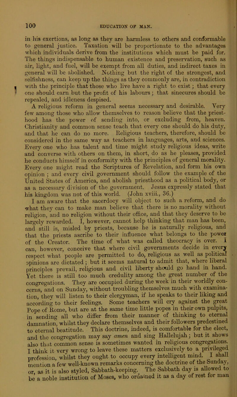 in liis exertions, as long as they are harmless to others and conformable to general justice. Taxation will be proportionate to the advantages which individuals derive from the institutions which must be paid for. The things indispensable to human existence and preservation, such as air, light, and fuel, will be exempt from all duties, and indirect taxes in general will be abolished. Nothing but the right of the strongest, and selfishness, can keep up the things as they commonly are, in contradiction with the principle that those who live have a right to exist; that every one should earn but the profit of his labours; that sinecures should be repealed, and idleness despised. A religious reform in general seems necessary and desirable. Very few among those who allow themselves to reason believe that the priest- hood has the power of sending into, or excluding from, heaven. Christianity and common sense teach that every one should do his duty, and that he can do no more. Religious teachers, therefore, should be considered in the same way as teachers in languages, arts, and sciences. Every one who has talent and time might study religious ideas, write and converse with others on them, in short, do as he pleases, provided he conducts himself in conformity with the principles of general morality. Every one might read the Scriptures of Revelation, and form his own opinion ; and every civil government should follow the example of the United States of America, and abolish priesthood as a political body, or as a necessary division of the government. Jesus expressly stated that his kingdom was not of this world. (John xviii., 36.) I am aware that the sacerdocy will object to such a reform, and do what they can to make man believe that there is no morality without religion, and no religion without their office, and that they deserve to be largely rewarded. I, however, cannot help thinking that man has been, and still is, misled by priests, because he is naturally religious, and that the priests ascribe to their influence what belongs to the power of the Creator. The time of what was called theocracy is over. I can, however, conceive that where civil governments decide in every respect what people are permitted to do, religious as well as political opinions are dictated 5 but it seems natural to admit that, where liberal principles prevail, religious and civil liberty should go hand in hand. Yet there is still too much credulity among the great number of the congregations. They are occupied during the week in their worldly con- cerns, and on Sunday, without troubling themselves much with examina- tion, they will listen to their clergyman, if he speaks to their liking and according to their feelings. Some teachers will cry against the great Pope of Rome, but are at the same time little popes in their own pulpits, in sending all who differ from their manner of thinking to eternal damnation, whilst they declare themselves and their followers predestined to eternal beatitude. This doctrine, indeed, is comfortable for the elect, and the congregation may say amen and sing Hallelujah; but it shows also that common sense is sometimes wanted in religious congregations. I think it very wrong to leave these matters exclusively to a privileged profession, whilst they ought to occupy every intelligent mind. I shall mention a few well-known remarks concerning the doctrine of the Sunday, or as it is also styled, Sabbath-keeping. The Sabbath day is allowed to be a noble institution of Moses, who oraamed it as a day of rest for man