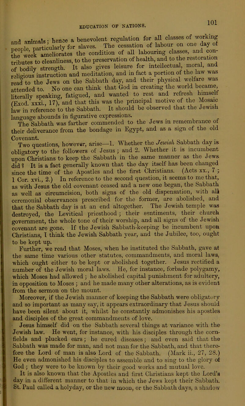 nnd animals • hence a benevolent regulation for all classes of working neonle particularly for slaves. The cessation of labour on one day of the1 week ameliorates the condition of all labouring classes, and con tributes to cleanliness, to the preservation of health, and to the restoration of bodily strength. It also gives leisure for intellectual, moral, and religious instruction and meditation, and in fact a portion of the law was read to the Jews on the Sabbath day, and their physical welfare was attended to. No one can think that God in creating the world became literally speaking, fatigued, and wanted to rest and refresh himself fExod xxxi 17), and that this was the principal motive of the Mosaic law in reference to the Sabbath. It should be observed that the Jewish language abounds in figurative expressions. The Sabbath was farther commended to the Jews in remembrance of their deliverance from the bondage in Egypt, and as a sign of the old Covenant. , , _ . 7 0 , Two questions, however, arise—1. Whether the Jewish Sabbath day is obli°citory to the followers of Jesus ; and 2. Whether it is incumbent upon Christians to keep the Sabbath in the same manner as the Jews did 1 It is a fact generally known that the day itself has been changed since the time of the Apostles and the first Christians. (Acts xx., 7 r 1 Cor. xvi., 2.) In reference to the second question, it seems to me that, as with Jesus the old covenant ceased and a new one began, the Sabbath as well as circumcision, both signs of the old dispensation, with all ceremonial observances prescribed for the former, are abolished, and that the Sabbath day is at an end altogether. The Jewish temple was destroyed, the Levitical priesthood; their sentiments, their church government, the whole tone of their worship, and all signs of the Jewish covenant are gone. If the Jewish Sabbath-keeping be incumbent upon Christians, I think the Jewish Sabbath year, and the Jubilee, too, ought to be kept up. Further, we read that Moses, when he instituted the Sabbath, gave at the same time various other statutes, commandments, and moral laws, which ought either to be kept or abolished together. Jesus rectified a number of the Jewish moral laws. He, for instance, forbade polygamy, which Moses had allowed ; he abolished capital punishment for adultery, in opposition to Moses ; and he made many other alterations, as is evident from the sermon on the mount. Moreover, if the Jewish manner of keeping the Sabbath were obligatory and so important as many say, it appears extraordinary that Jesus should have been silent about it, whilst he constantly admonishes his apostles and disciples of the great commandments of love. Jesus himself did on the Sabbath several things at variance with the Jewish law. He went, for instance, with his disciples through the corn- fields and plucked ears; he cured diseases; and even said that the Sabbath was made for man, and not man for the Sabbath, and that there- fore the Lord of man is also Lord of the Sabbath. (Mark ii., 27, 28.) He even admonished his disciples to assemble and to sing to the glory of God ; they were to be known by their good works and mutual love. It is also known that the Apostles and first Christians kept the Lord’s day in a different manner to that in which the Jews kept their Sabbath. St. Paul called a holyday, or the new moon, or the Sabbath days, a shadow