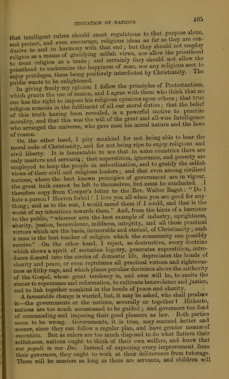 10S fW intelligent rulers should enact regulations to that purpose alone, and piote a^y even encourage, religious ideas as far as they are cop- and piotect a harmony with that end; but they should not employ ^^C1. means of gratifying selfish views, nor allow the priesthood S St rdi ^“adey; and certainly they should not allow the priesthood to undermine the happiness of man, nor any religious sect to enjoy privileges, these being positively interdicted by Christianity. T pubhc wants to be j follow the principles of Protestantism, which grants the use of reason, and I agree with them who think that no one has the right to impose his religious opinions upon others, that t religion consists in the fulfilment of all our moral duties; that the bel of this truth having been revealed, is a powerful motive to practise morality, and that this was the will of the great and all-wise Intelligence who arranged the universe, who gave man his moral nature and the laws °f OnSthe other hand, I pity mankind for not being able to bear the moral code of Christianity, and for not being ripe to enjoy religious and civil liberty. It is lamentable to see that iu some countries theie are only masters and servants; that superstition, ignorance, and poverty are employed to keep the people in subordination, and to gratify the selfish views of their civil and religious leaders; and that even among civilised nations, where the best known principles of government are m vigour the great bulk cannot be left to themselves, but must be conducted I therefore copy from Cowper’s letter to the Rev. Walter Bagot: Do I hate a parson 1 Heaven forbid ! I love you all when you are good for any- thing - and as to the rest, I would mend them if I could, and that is the worst of my intentions towards them.’' And, from the hints of a barrister to the public, “ whoever sets the best example of industry, uprightness, charity, justice, benevolence, mildness, integrity, and all those practical virtues which are the basis, immovable and eternal, of Christianity; such a man is the best teacher of religion which the community can possibly receive.” On the other hand, I reject, as destructive, every doctrine which shows a spirit of sectarian bigotry, generates superstition, intro- duces discord into the circles of domestic life, depreciates the bonds of charity and peace, or even reprobates all practical virtues and righteous- ness as filthy rags, and which places peculiar doctrines above the authority of the Gospel, whose great tendency is, and ever will be, to excite the sinner to repentance and reformation, to cultivate benevolence and justice, and to link together mankind in the bonds of peace and charity. A favourable change is wanted, but, it may be asked, who shall produce it—the governments or the nations, severally or together 1 Hitherto, nations are too much accustomed to be guided ; and governors too fond of commanding and imposing their good pleasure as law. Both parties seem to be wrong. Governments, it is true, may succeed better and sooner, since they can follow a regular plan, and have greater means of execution. But as rulers are too much disposed to do what flatters their selfishness, nations ought to think of their own welfare, and know that vox populi is vox Dei. Instead of expecting every improvement from their governors, they ought to work at their deliverance from tutorage. There will be masters as long as there are servants, and children will