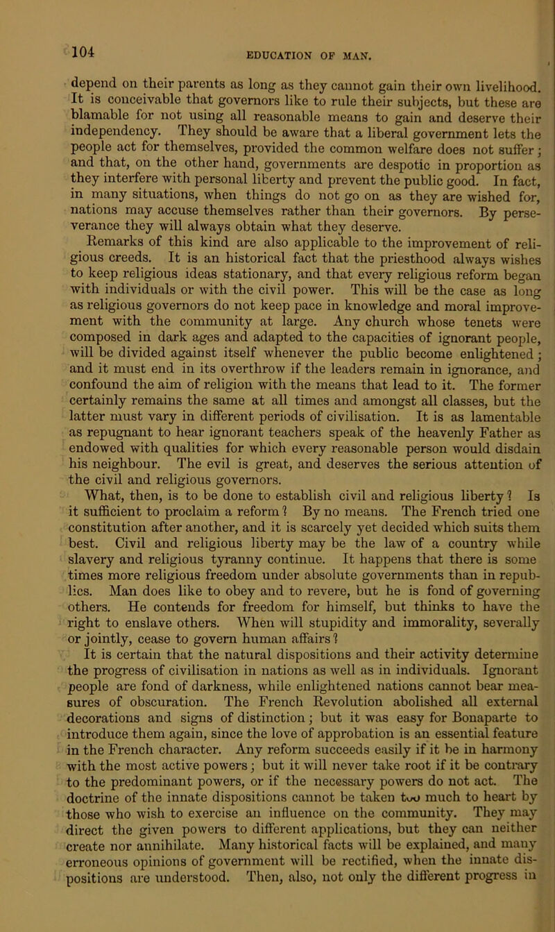 depend on their parents as long as they cannot gain their own livelihood. It is conceivable that governors like to rule their subjects, but these are blamable for not using all reasonable means to gain and deserve their independency. They should be aware that a liberal government lets the people act for themselves, provided the common welfare does not suffer; and that, on the other hand, governments are despotic in proportion as they interfere with personal liberty and prevent the public good. In fact, in many situations, when things do not go on as they are wished for, nations may accuse themselves rather than their governors. By perse- verance they will always obtain what they deserve. Remarks of this kind are also applicable to the improvement of reli- gious creeds. It is an historical fact that the priesthood always wishes to keep religious ideas stationary, and that every religious reform began with individuals or with the civil power. This will be the case as long as religious governors do not keep pace in knowledge and moral improve- , ment with the community at large. Any church whose tenets were composed in dark ages and adapted to the capacities of ignorant people, will be divided against itself whenever the public become enlightened; and it must end in its overthrow if the leaders remain in ignorance, and confound the aim of religion with the means that lead to it. The former certainly remains the same at all times and amongst all classes, but the latter must vary in different periods of civilisation. It is as lamentable as repugnant to hear ignorant teachers speak of the heavenly Father as endowed with qualities for which every reasonable person would disdain his neighbour. The evil is great, and deserves the serious atteution of the civil and religious governors. What, then, is to be done to establish civil and religious liberty 1 Is it sufficient to proclaim a reform 1 By no means. The French tried one constitution after another, and it is scarcely yet decided which suits them best. Civil and religious liberty may be the law of a country while slavery and religious tyranny continue. It happens that there is some times more religious freedom under absolute governments than in repub- lics. Man does like to obey and to revere, but he is fond of governing others. He contends for freedom for himself, but thinks to have the right to enslave others. When will stupidity and immorality, severally or jointly, cease to govern human affairs 1 It is certain that the natural dispositions and their activity determine the progress of civilisation in nations as well as in individuals. Ignorant people are fond of darkness, while enlightened nations cannot bear mea- sures of obscuration. The French Revolution abolished all external decorations and signs of distinction; but it was easy for Bonaparte to introduce them again, since the love of approbation is an essential feature in the French character. Any reform succeeds easily if it be in harmony with the most active powers; but it will never take root if it be contrary to the predominant powers, or if the necessary powers do not act. The doctrine of the innate dispositions cannot be taken two much to heart by those who wish to exercise an influence on the community. They may direct the given powers to different applications, but they can neither create nor annihilate. Many historical facts will be explained, and many erroneous opinions of government will be rectified, when the innate dis- positions are understood. Then, also, not only the different progress in