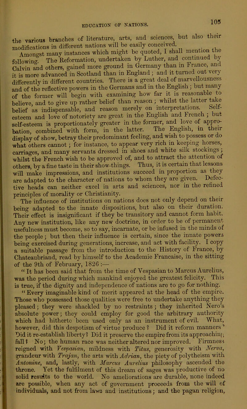 103 the various branches of literature, arts, and sciences, but also their modifications in different nations will be easily conceived. Amongst many instances which might be quoted, I shall mention the followin'” The Reformation, undertaken by Luther, and continued by Calvin and others, gained more ground in Germany than in France, and it is more advanced in Scotland than in England; and it turned out very differently in different countries. There is a great deal of marvellousness and of the reflective powers in the Germans and in the English; but many of the former will begin with examining how far it is reasonable to believe, and to give up rather belief than reason ; whilst the latter take belief as indispensable, and reason merely on interpretations Self- esteem and love of notoriety are great in the English and French ; but self-esteem is proportionately greater in the former, and love of appro- bation, combined with form, in the latter. The English, in then display of show, betray their predominant feeling, and wish to possess or do what others cannot; for instance, to appear very rich in keeping hoi’ses, carriages, and many servants dressed in shoes and white silk stockings; whilst the French wish to be approved of, and to attract the attention of others, by a fine taste in their show-things. Thus, it is certain that lessons will make impressions, and institutions succeed in proportion as they are adapted to the character of nations to whom they are given. Defec- tive heads can neither excel in arts and sciences, nor in the refined principles of morality or Christianity. The influence of institutions on nations does not only depend on their being adapted to the innate dispositions, but also on their duration. Their effect is insignificant if they be transitory and cannot form habit. Any new institution, like any new doctrine, in order to be of permanent usefulness must become, so to say, incarnate, or be infused in the minds of the people; but then their influence is certain, since the innate powers being exercised during generations, increase, and act with facility. I copy a suitable passage from the introduction to the History of France, by Chateaubriand, read by himself to the Academie Francaise, in the sitting of the 9th of February, 182G :— “ It has been said that from the time of Vespasian to Marcus Aurelius, was the period during which mankind enjoyed the greatest felicity. This is true, if the dignity and independence of nations are to go for nothing. “ Every imaginable kind of merit appeared at the head of the empire. Those who possessed those qualities were free to undertake anything they pleased ; they were shackled by no restraints; they inherited Nero’s absolute power; they could employ for good the arbitrary authority which had hitherto been used only as an instrument of evil. What, however, did this despotism of virtue produce 1 Did it reform manners1 Did it re-establish liberty1? Did it preserve the empire from its approaching fall? No; the human race was neither altered nor improved. Firmness reigned with Vespasian, mildness with Titus, generosity with JVerva, grandeur with Trajan, the arts with Adrian, the piety of polytheism with Antonine, and, lastly, with Marcus Aurelius philosophy ascended the throne. Yet the fulfilment of this dream of sages was productive of no solid results to the world. No ameliorations are durable, none indeed are possible, when any act of government proceeds from the will of individuals, and not from lawo and institutions; and the pagan religion,