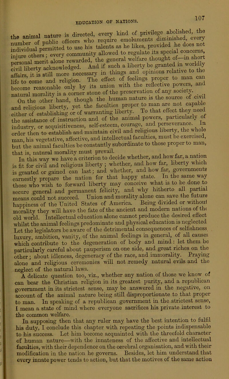 i i„-n rlirpptnd every kind of privilege abolished, the the animd natu , ’ reqJre emoluments diminished, every JSwLlpeSitedtSehS, talents as he likes, provided he does not !n. ,. JL . PVPrv community allowed to regulate its special concerns, injure others every „|,fare thought of-in short And if such a liberty he granted in tvorldly affairs it is still more necessary in things and opinions relative to the life to’come and religion. The effect of feelings proper to man can become reasonable only by its union with the reflective powers, ant natural morality is a corner stone of the preservation of any society. _ On the other hand, though the human nature is the source o ci and religious liberty, yet the faculties proper to man are not capable mthei-of^estlbbshi/g or of warranting liberty. To that effect they need the assistance of instruction and of the animal powers, particularly of industry, or acquisitiveness, self-esteem, courage and perseverance. In order then to establish and maintain civil and religious liberty, the whole man, his vegetative, affective, and intellectual faculties, must be exercised, but the animal faculties be constantly subordinate to those proper to man, that is, natural morality must prevail. ,. In this way we have a criterion to decide whether, and how far, a nation is fit for civil and religious liberty ; whether, and how far, liberty which is oranted or gained can last; and whether, and how far, governments earnestly prepare the nation for that happy state In the same way those who wish to forward liberty may conceive what is to be done to secure general and permanent felicity, and why hitherto all partial means could not succeed. Union and morality alone can save the futuie happiness of the United States of America. Being divided or without morality they will have the fate of the ancient and modern nations of th< old world. Intellectual education alone cannot produce the desired effect whilst the animal feelings predominate and physical education is neglected Let the legislators be aware of the detrimental consequences of selfishness, luxury, ambition, vanity, of the animal feelings in general, of all causes which contribute to the degeneration of body and mind: let them be particularly careful about pauperism on one side, and great riches on the other; about idleness, degeneracy of the race, and immorality. Praying alone and religious ceremonies will not remedy natural evils and the neglect of the natural laws. A delicate question too, viz., whether any nation of those we know of can bear the Christian religion in its greatest purity, and a republican government in its strictest sense, may be answered in the negative, on account of the animal nature being still disproportionate to that proper to man. In speaking of a republican government in the strictest sense, I mean a state of mind where everyone sacrifices his private interest to the common welfare. In supposing then that any ruler may have the best intention to fulfil his duty, I conclude this chapter with repeating the points indispensable to his success. Let him become acquainted with the threefold character of human nature—with the innateness of the affective and intellectual faculties, with their dependence on the cerebral organisation, and with their modification in the nation he governs. Besides, let him understand that every innate power tends to action, but that the motives of the same action