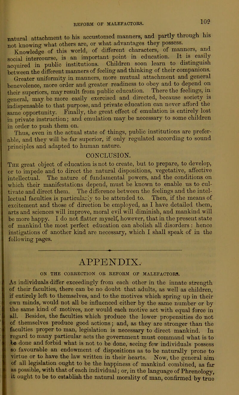 natural attachment to his accustomed manners, and partly through his not knowing what others are, or what advantages they possess. Knowledge of this world, of different characters, of manners, and social intercourse, is an important point in education. It is easily acquired in public institutions. Children soon learn to distinguish between the different manners of feeling and thinking of their companions. Greater uniformity in manners, more mutual attachment and general benevolence, more order and greater readiness to obey and to depend on their superiors, may result from public education. There the feelings, in general, may be more easily exercised and directed, because society is indispensable to that purpose, and private education can never afford the same opportunity. Finally, the great effect of emulation is entirely lost in private instruction; and emulation may be necessary to some children in order to push them on. Thus, even in the actual state of things, public institutions are prefer- able, and they will be far superior, if only regulated according to sound principles and adapted to human nature. CONCLUSION. The great object of education is not to create, but to prepare, to develop, or to impede and to direct the natural dispositions, vegetative, affective intellectual. The nature of fundamental powers, and the conditions on which their manifestations depend, must be known to enable us to cul- tivate and direct them. The difference between the feelings and the intel- lectual faculties is particularly to be attended to. Then, if the means of excitement and those of direction be employed, as I have detailed them, arts and sciences will improve, moral evil will diminish, and mankind will be more happy. I do not flatter myself, however, that in the present state of mankind the most perfect education can abolish all disorders : hence instigations of another kind are necessary, which I shall speak of in the following pages. APPENDIX. ON THE CORRECTION OR REFORM OF MALEFACTORS. As individuals differ exceedingly from each other in the innate strength of their faculties, there can be no doubt that adults, as well as children, if entirely left to themselves, and to the motives which spring up in their own minds, would not all be influenced either by the same number or by the same kind of motives, nor would each motive act with equal force in all. Besides, the faculties which produce the lower propensities do not of themselves produce good actions; and, as they are sti’onger than the faculties proper to man, legislation is necessary to direct mankind. In regard to many particular acts the government must command what is to be done and forbid what is not to be done, seeing few individuals possess bo favourable an endowment of dispositions as to be naturally prone to virtue or to have the law written in their hearts. Now, the general aim of all legislation ought to be the happiness of mankind combined, as far as possible, with that of each individual; or, in the language of Phrenology, it ought to be to establish the natural morality of man, confirmed by true