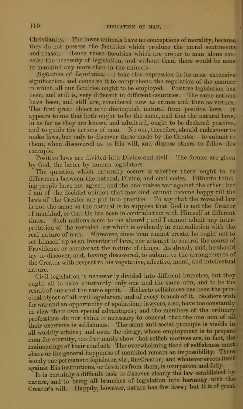 Christianity. The lower animals have no conceptions of morality, because they do not possess the faculties which produce the moral sentiments and reason. Hence those faculties which are proper to man alone con- ceive the necessity of legislation, and without them there would be none in mankind any more than in the animals. Definition of Legislation.—I take this expression in its most extensive signification, and conceive it to comprehend the regulation of the manner in which all our faculties ought to be employed. Positive legislation has been, and still is, very different in different countries. The same actions have been, and still are, considered now as crimes and then as virtues. The first great object is to distinguish natural from positive laws. It appears to me that both ought to be the same, and that the natural laws, in as far as they are known and admitted, ought to be declared positive, and to guide the actions of man. No one, therefore, should endeavour to make laws, but only to discover those made by the Creator—to submit to them, when discovered as to His will, and dispose others to follow this example. Positive laws are divided into Divine and civil. The former are given by God, the latter by human legislators. The question which naturally occurs is whether there ought to be differences between the natural, Divine, and civil codes. Hitherto think- ing people have not agreed, and the one makes war against the other; but I am of the decided opinion that mankind cannot become happy till the laws of the Creator are put into practice. To say that the revealed law is not the same as the natural is to suppose that God is not the Creator of mankind, or that He has been in contradiction with Himself at different times. Such notions seem to me absurd ; and I cannot admit any inter- pretation of the revealed law which is evidently in contradiction with the real nature of man. Moreover, since man cannot create, he ought not to set himself up as an inventor of laws, nor attempt to control the course of Providence or counteract the nature of things. As already said, he should try to discover, and, having discovered, to submit to the arrangements of the Creator with respect to his vegetative, affective, moral, and intellectual nature. Civil legislation is necessarily divided into different branches, but they ought all to have constantly only one and the same aim, and to be the result of one and the same spirit. Hitherto selfishness has been the prin- cipal object of all civil legislation, and of every branch of it. Soldiers wish for war and an opportunity of spoliation; lawyers, also, have too constantly in view their own special advantages; and the members of the ordinary professions do not think it necessary to conceal that the one aim of all their exertions is selfishness. The same anti-social principle is visible in all worldly affairs; and even the clergy, whose employment is to prepare man for eternity, too frequently show that selfish motives are, in fact, the mainsprings of their conduct. The overwhelming flood of selfishness must abate or the general happiness of mankind remain an impossibility. There is only one permanent legislator, viz., the Creator; and whatever erects itself against His institutions, or deviates from them, is usurpation and folly. ° [t is certainly a difficult task to discover clearly the law established by nature, and to bring all branches of legislation into harmony with the Creator’s will. Happily, however, nature has few laws; but it is of great