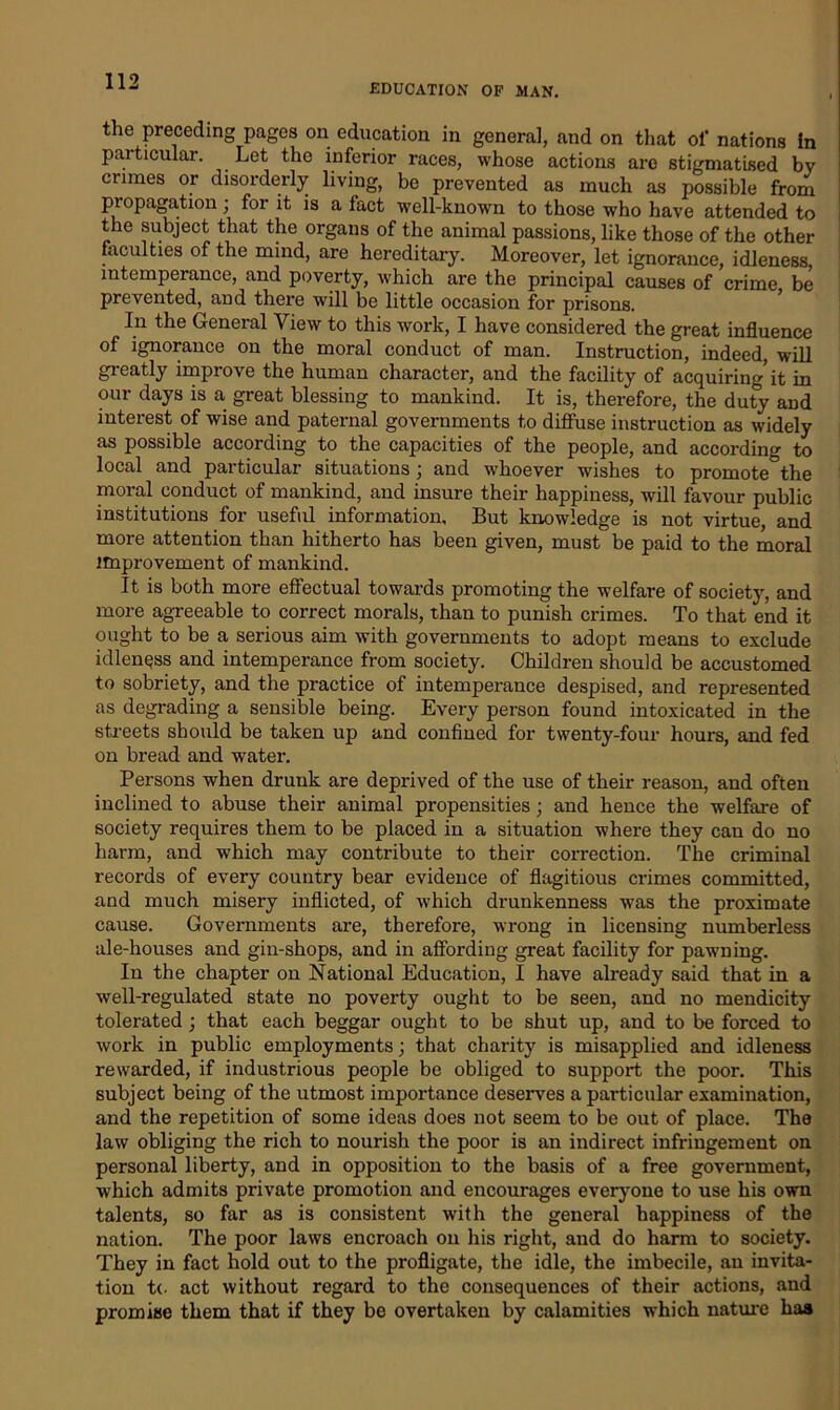 EDUCATION OF MAN. the preceding pages on education in genera], and on that of nations in particular. Let the inferior races, whose actions are stigmatised by crimes or disorderly living, be prevented as much as possible from propagation; for it is a fact well-known to those who have attended to the subject that the organs of the animal passions, like those of the other faculties of the mind, are hereditary. Moreover, let ignorance, idleness, intemperance, and poverty, which are the principal causes of crime be prevented, and there will be little occasion for prisons. In the General View to this work, I have considered the great influence of ignorance on the moral conduct of man. Instruction, indeed, will greatly improve the human character, and the facility of acquiring’it in our days is a great blessing to mankind. It is, therefore, the duty and interest of wise and paternal governments to diffuse instruction as widely as possible according to the capacities of the people, and according to local and particular situations ; and whoever wishes to promote the moral conduct of mankind, and insure their happiness, will favour public institutions for useful information. But knowledge is not virtue, and more attention than hitherto has been given, must be paid to the moral improvement of mankind. It is both more effectual towards promoting the welfare of society, and more agreeable to correct morals, than to punish crimes. To that end it ought to be a serious aim with governments to adopt means to exclude idleness and intemperance from society. Children should be accustomed to sobriety, and the practice of intemperance despised, and represented as degrading a sensible being. Every person found intoxicated in the streets should be taken up and confined for twenty-four hours, and fed on bread and water. Persons when drunk are deprived of the use of their reason, and often inclined to abuse their animal propensities; and hence the welfare of society requires them to be placed in a situation where they can do no harm, and which may contribute to their correction. The criminal records of every country bear evidence of flagitious crimes committed, and much misery inflicted, of which drunkenness was the proximate cause. Governments are, therefore, wrong in licensing numberless ale-houses and gin-shops, and in affording great facility for pawning. In the chapter on National Education, I have already said that in a well-regulated state no poverty ought to be seen, and no mendicity tolerated; that each beggar ought to be shut up, and to be forced to work in public employments; that charity is misapplied and idleness rewarded, if industrious people be obliged to support the poor. This subject being of the utmost importance deserves a particular examination, and the repetition of some ideas does not seem to be out of place. The law obliging the rich to nourish the poor is an indirect infringement on personal liberty, and in opposition to the basis of a free government, which admits private promotion and encourages everyone to use his own talents, so far as is consistent with the general happiness of the nation. The poor laws encroach on his right, and do harm to society. They in fact hold out to the profligate, the idle, the imbecile, an invita- tion t(. act without regard to the consequences of their actions, and promise them that if they be overtaken by calamities which nature has