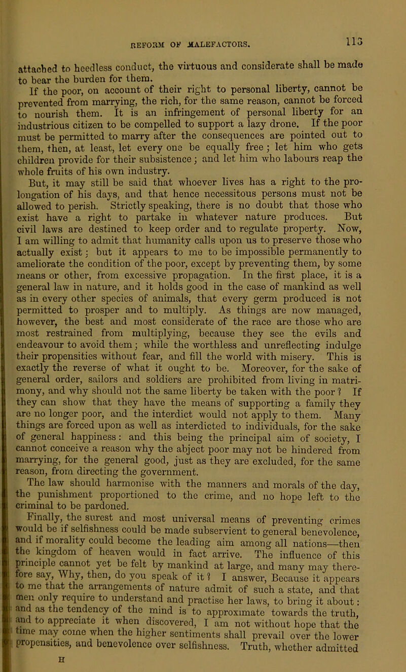 attached to heedless conduct, the virtuous and considerate shall be made to bear the burden for them. If the poor, on account of their right to personal liberty, cannot be prevented from marrying, the rich, for the same reason, cannot be forced to nourish them. It is an infringement of personal liberty for an industrious citizen to be compelled to support a lazy drone. If the poor must be permitted to marry after the consequences are pointed out to them, then, at least, let every one be equally free; let him who gets children provide for their subsistence; and let him who labours reap the whole fruits of his own industry. But, it may still be said that whoever lives has a right to the pro- longation of his days, and that hence necessitous persons must not be allowed to perish. Strictly speaking, there is no doubt that those who exist have a right to partake in whatever nature produces. But civil laws are destined to keep order and to regulate property. Now, I am willing to admit that humanity calls upon us to preserve those who actually exist: but it appears to me to be impossible permanently to ameliorate the condition of the poor, except by preventing them, by some means or other, from excessive propagation. In the first place, it is a general law in nature, and it holds good in the case of mankind as well as in every other species of animals, that every germ produced is not permitted to prosper and to multiply. As things are now mauaged, however, the best and most considerate of the race are those who are most restrained from multiplying, because they see the evils and endeavour to avoid them; while the worthless and unreflecting indulge their propensities without fear, and fill the world with misery. This is exactly the reverse of what it ought to be. Moreover, for the sake of general order, sailors and soldiers are prohibited from living in matri- mony, and why should not the same liberty be taken with the poor 1 If they can show that they have the means of supporting a family they are no longer poor, and the interdict would not apply to them. Many things are forced upon as well as interdicted to individuals, for the sake of general happiness: and this being the principal aim of society, I cannot conceive a reason why the abject poor may not be hindered from marrying, for the general good, just as they are excluded, for the same reason, from directing the government. The law should harmonise with the manners and morals of the day, the punishment proportioned to the crime, and no hope left to the criminal to be pardoned. finally, the surest and most universal means of preventing crimes would be if selfishness could be made subservient to general benevolence, and if morality could become the leading aim among all nations—then the kingdom of heaven would in fact arrive. The influence of this principle cannot yet be felt by mankind at large, and many may there- ore say, Why, then, do you speak of it 1 I answer, Because it appears to me that the arrangements of nature admit of such a state, and that men only require to understand and practise her laws, to bring it about: and as the tendency of the mind is to approximate towards the truth, and to appreciate it when discovered, I am not without hope that the time may come when the higher sentiments shall prevail over the lower propensities, and benevolence over selfishness. Truth, whether admitted ii