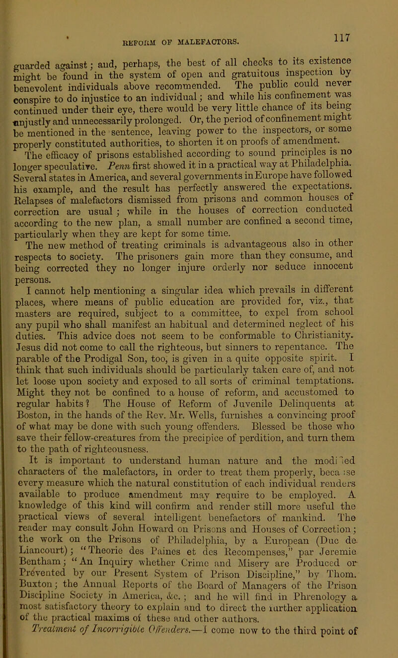 guarded against; and, perhaps, the best of all checks to its existence miht be found in the system of open and gratuitous inspection by benevolent individuals above recommended. The public could never conspire to do injustice to an individual; and while his confinement was continued under their eye, there would be very little chance of its being unjustly and unnecessarily prolonged. Or, the period of confinement might be mentioned in the sentence, leaving power to the inspectors, or some properly constituted authorities, to shorten it on proofs of amendment. The efficacy of prisons established according to sound principles is no longer speculative. Penn first showed it in a practical way at Philadelphia. Several states in America, and several governments inEurope have followed his example, and the result has perfectly answered the expectations. Relapses of malefactors dismissed from prisons and common houses of correction are usual ; while in the houses of correction conducted according to the new plan, a small number are confined a second time, particularly when they are kept for some time. The new method of treating criminals is advantageous also in other respects to society. The prisoners gain more than they consume, and being corrected they no longer injure orderly nor seduce innocent persons. I cannot help mentioning a singular idea which prevails in different places, where means of public education are provided for, viz., that masters are required, subject to a committee, to expel from school any pupil who shall manifest an habitual and determined neglect of his duties. This advice does not seem to be conformable to Christianity. Jesus did not come to call the righteous, but sinners to repentance. The parable of the Prodigal Son, too, is given in a quite opposite spirit. I think that such individuals should be particularly taken care of, and not let loose upon society and exposed to all sorts of criminal temptations. Might they not be confined to a house of reform, and accustomed to regular* habits'? The House of Reform of Juvenile Delinquents at Boston, in the hands of the Rev. Mr. Wells, furnishes a convincing proof of what may be done with such young offenders. Blessed be those who save their fellow-creatures from the precipice of perdition, and turn them to the path of righteousness. It is important to understand human nature and the modi led characters of the malefactors, in order to treat them properly, beca ;se every measure which the natural constitution of each individual renders available to produce amendment may require to be employed. A knowledge of this kind will confirm and render still more useful the practical views of several intelligent benefactors of mankind. The reader may consult John Howard on Prisons and Houses of Correction; the work on the Prisons of Philadelphia, by a European (Due de. Liancourt); “Theorie des Paines et dcs Recompenses,” par Jeremie Bentham; “ An Inquiry whether Crime and Misery are Produced or Prevented by our Present System of Prison Discipline,” by Thom. Buxton; the Annual Reports of the Board of Managers of the Prison Discipline Society in America, &c.; and he will find in Phrenology a most satisfactory theory to explain and to direct the lurther application of the practical maxims of these and other authors. Treatment of Incorrigibtc O/f'enders.—I come now to the third point of