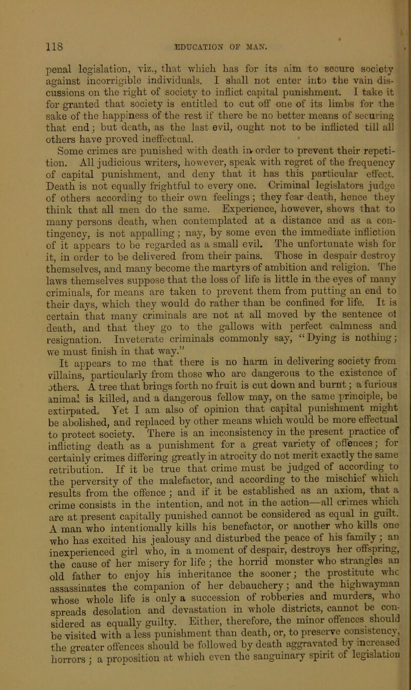 | penal legislation, viz., that which has for its aim to secure society against incorrigible individuals. I shall not enter into the vain dis- cussions on the right of society to inflict capital punishment. I take it for granted that society is entitled to cut oft' one of its limbs for the sake of the happiness of the rest if there be no better means of securing that end; but death, as the last evil, ought not to be inflicted till all others have proved ineffectual. Some crimes are punished with death irv order to prevent their repeti- tion. All judicious writers, however, speak with regret of the frequency of capital punishment, and deny that it has this particular effect. Death is not equally frightful to every one. Criminal legislators judge of others according to their own feelings; they fear death, hence they think that all men do the same. Experience, however, shows that to many persons death, when contemplated at a distance and as a con- tingency, is not appalling; nay, by some even the immediate infliction of it appears to be regarded as a small evil. The unfortunate wish for it, in order to be delivered from their pains. Those in despair destroy themselves, and many become the martyrs of ambition and religion. The laws themselves suppose that the loss of life is little in the eyes of many criminals, for means are taken to prevent them from putting an end to their days, which they would do rather than be confined for life. It is certain that many criminals are not at all moved by the sentence of death, and that they go to the gallows with perfect calmness and resignation. Inveterate criminals commonly say, “ Dying is nothing; we must finish in that way.” It appears to me that there is no harm in delivering society from villains, particularly from those who are dangerous to the existence of others. A tree that brings forth no fruit is cut down and burnt; a furious animal is killed, and a dangerous fellow may, on the same principle, be extirpated. Yet I am also of opinion that capital punishment might be abolished, and replaced by other means which would be more effectual to protect society. There is an inconsistency in the present practice of inflicting death as a punishment for a great variety of offences; for certainly crimes differing greatly in atrocity do not merit exactly the same retribution. If it be true that crime must be judged of according to the perversity of the malefactor, and according to the mischief which results from the offence ; and if it be established as an axiom, that a crime consists in the intention, and not in the action all crimes which are at present capitally punished cannot be considered as equal in guilt. A man who intentionally kills his benefactor, or another who kills one who has excited his jealousy and disturbed the peace of his family; an inexperienced girl who, in a moment of despair, destroys her offspiing, the cause of her misery for life ; the horrid monster who strangles an old father to enjoy his inheritance the sooner; the prostitute whe assassinates the companion of her debauchery; and the highwayman whose whole life is only a succession of robberies and murders, who spreads desolation and devastation in whole districts, cannot be con- sidered as equally guilty. Either, therefore, the minor offences should be visited with a less punishment than death, or, to preserve consistency, the renter offences should be followed by death aggravated by increased horrors ; a proposition at which even the sanguinary spiiit of legislation