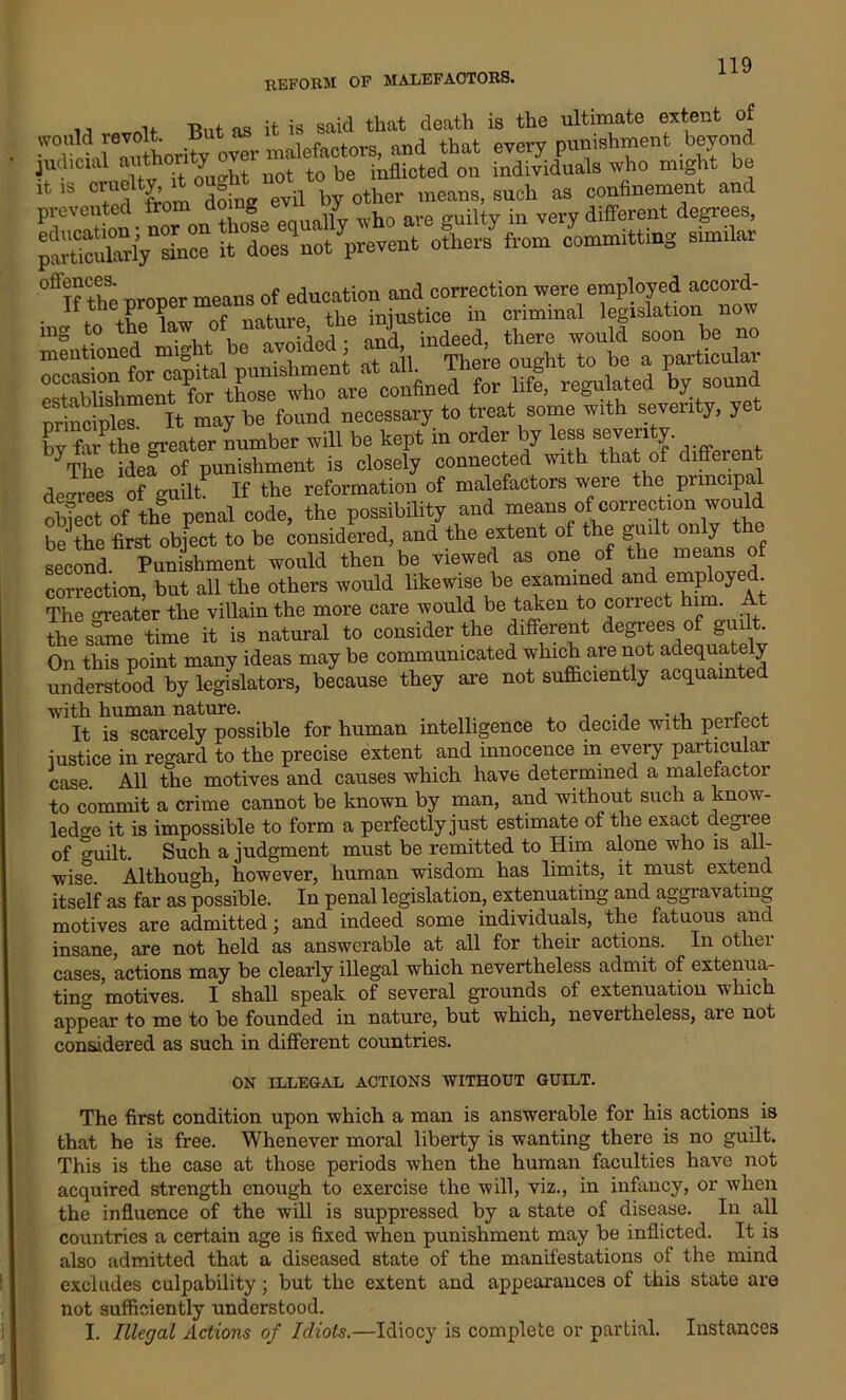 reform of malefactors. ., -Rnt n,s it is said that death is the ultimate extent of prevented Acutely i‘ does^not ^prevent others from committing stm.lar °ftIf the proper means of education and correction were employed accord- • r 4-u i x\t nf nature the injustice in criminal legislation now tag t0 th/ la\ “f, “t3ed and indeed, there would soon be no principles. It may be found necessary to treat some with seventy, ye bvfarthe m-eater number will be kept in order by less seventy. bjThe idea of punishment is closely connected with that of different decrees of guilt If the reformation of malefactors were the principal ofeect of the penal code, the possibility and means of correction would be the first object to be considered, and the extent of the guilt only the second. Punishment would then be viewed as one of the me™s of correction, but all the others would likewise be examined and emp oy . The greater the villain the more care would be taken to correct him. At the same time it is natural to consider the different degrees of guilt. On this point many ideas may be communicated which are not adequately understood by legislators, because they are not sufficiently acquainted with human nature. , ., ... r . It is scarcely possible for human intelligence to decide with peitect justice in regard to the precise extent and innocence in every particular case. All the motives and causes which have determined a malefactor to commit a crime cannot be known by man, and without such a know- ledge it is impossible to form a perfectly just estimate of the exact degree of o-uilt. Such a judgment must be remitted to Him alone who is all- wise. Although, however, human wisdom has limits, it must extend itself as far as possible. In penal legislation, extenuating and aggravating motives are admitted; and indeed some individuals, the fatuous and insane, are not held as answerable at all for their actions. In other cases, actions may be clearly illegal which nevertheless admit of extenua- ting motives. I shall speak of several grounds of extenuation which appear to me to be founded in nature, but which, nevertheless, are not considered as such in different countries. ON ILLEGAL ACTIONS WITHOUT GUILT. The first condition upon which a man is answerable for his actions is that he is free. Whenever moral liberty is wanting there is no guilt. This is the case at those periods when the human faculties have not acquired strength enough to exercise the will, viz., in infancy, or when the influence of the will is suppressed by a state of disease. In all countries a certain age is fixed when punishment may be inflicted. It is also admitted that a diseased state of the manifestations of the mind excludes culpability; but the extent and appearances of this state are not sufficiently understood. I. Illegal Actions of Idiots.—Idiocy is complete or partial. Instances