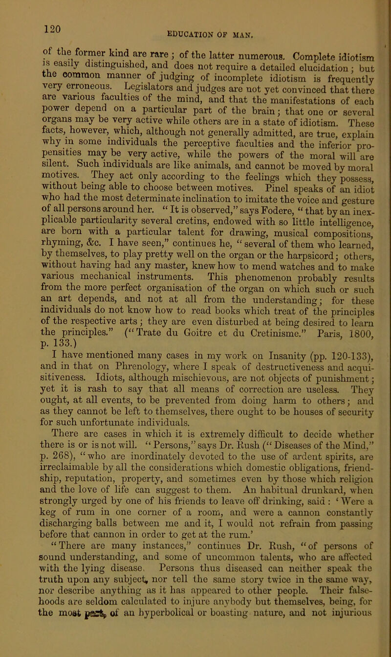 education op man. Of the former kind are rare ; of the latter numerous. Complete idiotism is easily distinguished, and does not require a detailed elucidation; but the common manner of judging of incomplete idiotism is frequently very erroneous. Legislators and judges are not yet convinced that there are various faculties of the mind, and that the manifestations of each power depend on a particular part of the brain; that one or several organs may be very active while others are in a state of idiotism. These facts, however, which, although not generally admitted, are true, explain why in some individuals the perceptive faculties and the inferior pro- pensities may be very active, while the powers of the moral will are silent. Such individuals are like animals, and cannot be moved by moral motives. They act only according to the feelings which they possess, without being able to choose between motives. Pinel speaks of an idiot who had the most determinate inclination to imitate the voice and gesture of all persons around her. “ It is observed,” says Fodere, “ that by an inex- plicable particularity several cretins, endowed with so little intelligence, are born with a particular talent for drawing, musical composftions,> rhyming, &c. I have seen,” continues he, “ several of them who learned, by themselves, to play pretty well on the organ or the harpsicord; others, without having had any master, knew how to mend watches and to make various mechanical instruments. This phenomenon probably results from the more perfect organisation of the organ on which such or such an art depends, and not at all from the understanding; for these individuals do not know how to read books which treat of the principles of the respective arts ; they are even disturbed at being desired to learn the principles.” (“Trate du Goitre et du Cretinisme.” Paris 1800 p. 133.) I have mentioned many cases in my work on Insanity (pp. 120-133), and in that on Phrenology, where I speak of destructiveness and acqui- sitiveness. Idiots, although mischievous, are not objects of punishment; yet it is rash to say that all means of correction are useless. They ought, at all events, to be prevented from doing harm to others; and as they cannot be left to themselves, there ought to be houses of security for such unfortunate individuals. There are cases in which it is extremely difficult to decide whether there is or is not will. “ Persons,” says Dr. Hush (“ Diseases of the Mind,” p. 268), “who are inordinately devoted to the use of ardent spirits, are irreclaimable by all the considerations which domestic obligations, friend- ship, reputation, property, and sometimes even by those which religion and the love of life can suggest to them. An habitual drunkard, when strongly urged by one of his friends to leave off drinking, said : ‘ Were a keg of rum in one corner of a room, and were a cannon constantly discharging balls between me and it, I would not refrain from passing before that cannon in order to get at the rum.’ “There are many instances,” continues Dr. Rush, “of persons of sound understanding, and some of uncommon talents, who are affected with the lying disease. Persons thus diseased can neither speak the truth upon any subject, nor tell the same story twice in the same way, nor describe anything as it has appeared to other people. Their false- hoods are seldom calculated to injure anybody but themselves, being, for the moat pasft* of an hyperbolical or boasting nature, and not injurious