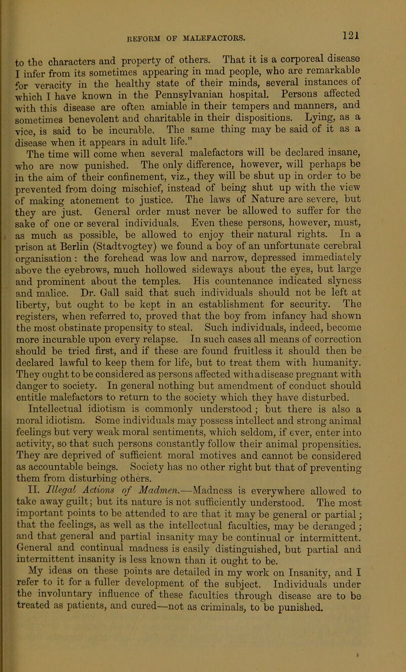 to the characters and property of others. That it is a corporeal disease I infer from its sometimes appearing in mad people, who are remarkable for veracity in the healthy state of their minds, several instances of which I have known in the Pennsylvanian hospital. Persons affected with this disease are often amiable in their tempers and manners, and sometimes benevolent and charitable in their dispositions. Lying, as a vice, is said to be incurable. The same thing may be said of it as a disease when it appears in adult life.” The time will come when several malefactors will be declared insane, who are now punished. The only difference, however, will perhaps be in the aim of their confinement, viz., they will be shut up in order to be prevented from doing mischief, instead of being shut up with the view of making atonement to justice. The laws of Nature are severe, but they are just. General order must never be allowed to suffer for the sake of one or several individuals. Even these persons, however, must, as much as possible, be allowed to enjoy their natural rights. In a prison at Berlin (Stadtvogtey) we found a boy of an unfortunate cerebral organisation: the forehead was low and narrow, depressed immediately above the eyebrows, much hollowed sideways about the eyes, but large and prominent about the temples. His countenance indicated slyness and malice. Dr. Gall said that such individuals should not be left at liberty, but ought to be kept in an establishment for security. The registers, when referred to, proved that the boy from infancy had shown the most obstinate propensity to steal. Such individuals, indeed, become more incurable upon every relapse. In such cases all means of correction should be tried first, and if these are found fruitless it should then be declared lawful to keep them for life, but to treat them with humanity. They ought to be considered as persons affected with a disease pregnant with danger to society. In general nothing but amendment of conduct should entitle malefactors to return to the society which they have disturbed. Intellectual idiotism is commonly understood; but there is also a moral idiotism. Some individuals may possess intellect and strong animal feelings but very weak moral sentiments, which seldom, if ever, enter into activity, so that such persons constantly follow their animal propensities. They are deprived of sufficient moral motives and cannot be considered as accountable beings. Society has no other right but that of preventing them from disturbing others. II. Illegal Actions of Mciclmen.—Madness is everywhere allowed to take away guilt; but its nature is not sufficiently understood. The most important points to be attended to are that it may be general or partial; that the feelings, as well as the intellectual faculties, may be deranged ; and that general and partial insanity may be continual or intermittent. General and continual madness is easily distinguished, but partial and intermittent insanity is less known than it ought to be. My ideas on these points are detailed in my work on Insanity, and I refer to it for a fuller development of the subject. Individuals under the involuntary influence of these faculties through disease are to be treated as patients, and cured—not as criminals, to be punished. i