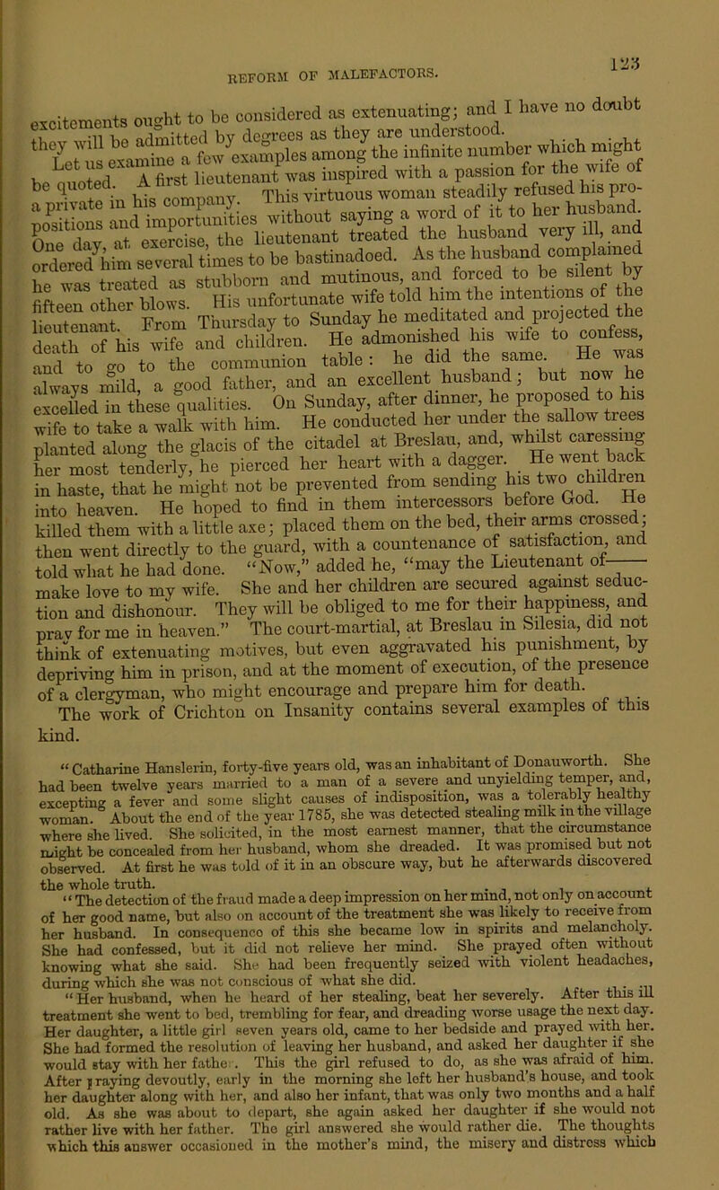 excitements ought to be considered as extenuating; and I have no doubt ,-u Ua nEmitted by degrees as they are understood. 1 Let'us examine a few^xamples among the infinite number which might , . i a first lieutenant was inspired with a passion for the wife of qUn£ in 4 company This virtuous woman steadily refused his pro- pSn and m^Sies without saying a word of it to her husbani One dav at exercise, the lieutenant treated the husband very ill, and ° deredMm several times to bo bastinadoed. As the hnsb^d oomplarned 1 +. .„n+Ari oq rt-nhhovn and mutinous, and forced to be silent by flfteeiTother blows. His unfortunate wife told him the intentions of the lieutenant From Thursday to Sunday he meditated and projected the death of his wife and children. He admonished his wife to confess, Sd to -o to the communion table : he did the same He was ahvays mild, a good father, and an excellent husband; but now he excelled in these qualities. On Sunday, after dinner he proposed to his wife to take a walk with him. He conducted her under the sallow trees planted along the glacis of the citadel at Breslau, and, whilst caressing her most tenderly, he pierced her heart with a dagger. He went back in haste, that he might not be prevented from sending his two childien into heaven. He hoped to find in them intercessors before God. He killed them with a little axe; placed them on the bed, their arms crossed then went directly to the guard, with a countenance of satisfaction, and told what he had done. “Now,” added he, “may the Lieutenant of make love to my wife. She and her children are secured against seduc- tion and dishonour. They will be obliged to me for their happiness, and prav for me in heaven.” The court-martial, at Breslau m Silesia, did not think of extenuating motives, but even aggravated his punishment, by depriving him in prison, and at the moment of execution, of the presence of a clergyman, who might encourage and prepare him for death. The work of Crichton on Insanity contains several examples of this kind. “ Catharine Hanslerin, forty-five years old, was an inhabitant of Donauworth. She had been twelve years married to a man of a severe and unyielding temper, and, excepting a fever and some slight causes of indisposition, was a tolerably healthy woman. About the end of the year 1785, she was detected stealing milk in the village where she lived. She solicited, in the most earnest manner, that the circumstance might be concealed from her husband, whom she dreaded. It was promised but not observed. At first he was told of it in an obscure way, but he afterwards discovered the whole truth. . . “ The detection of the fraud made a deep impression on her mind, not only on account of her good name, but also on account of the treatment she was likely to receive from her husband. In consequenco of this she became low in spirits and melancholy. She had confessed, but it did not relieve her mind. She prayed often without knowing what she said. She had been frequently seized with violent headaches, during which she was not conscious of what she did. . “ Her husband, when he heard of her stealing, beat her severely. After this ill treatment she went to bed, trembling for fear, and dreading worse usage the next day. Her daughter, a little girl seven years old, came to her bedside and prayed with her. She had formed the resolution of leaving her husband, and asked her daughter if she would stay with her fathe . This the girl refused to do, as she was afraid of him. After j raying devoutly, early in the morning she left her husband’s house, and took her daughter along with her, and also her infant, that was only two months and a half old. As she was about to depart, she again asked her daughter if she -would not rather live with her father. The girl answered she would rather die. The thoughts which this answer occasioned in the mother’s mind, the misery and distress which