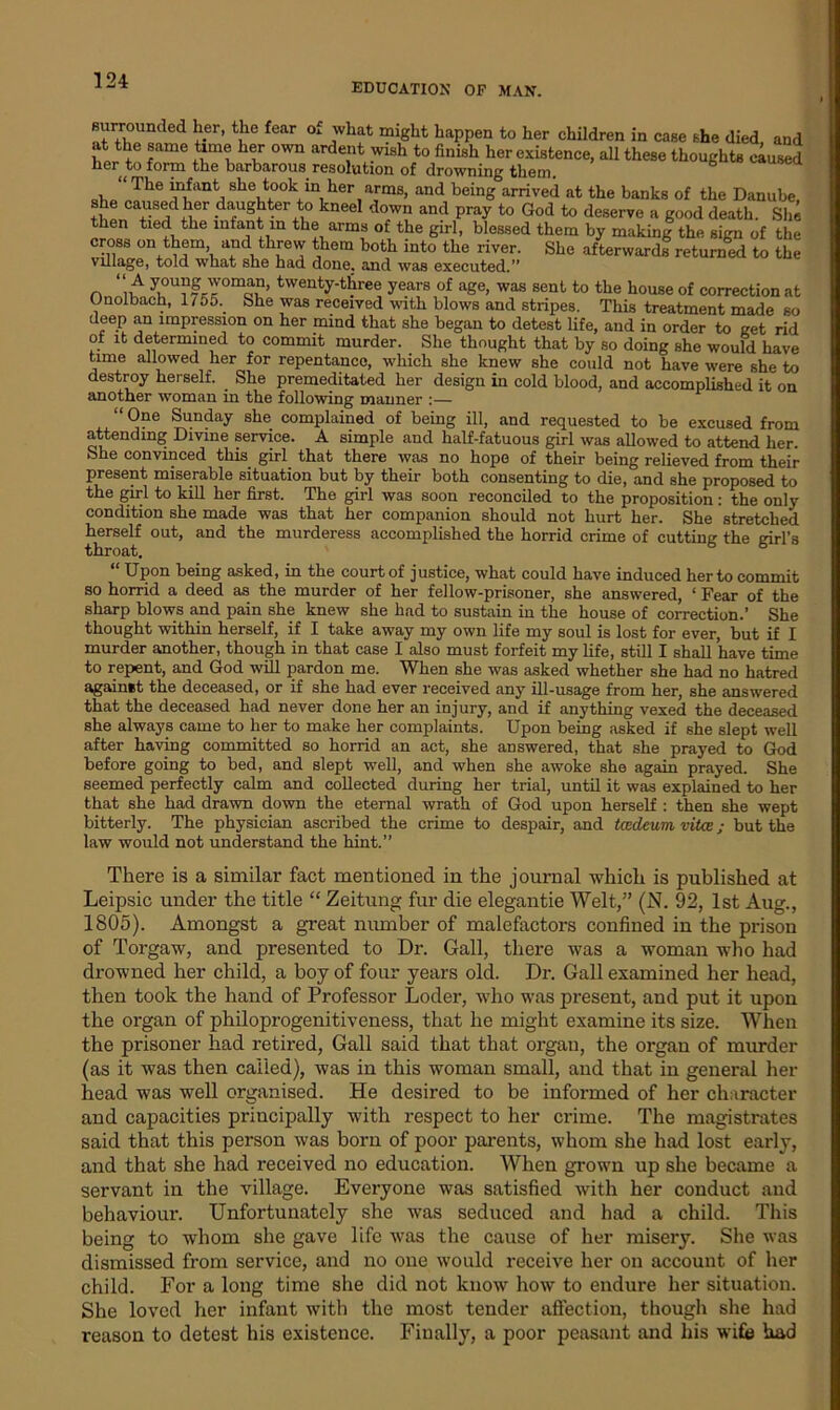 EDUCATION OP MAN. surrounded her, the fear of what might happen to her children in case she died, and at the same time her own ardent wish to finish her existence, all these thoughts caused the barbarous resolution of drowning them. , “ The “*ant, slle took in her arms, and being arrived at the banks of the Danube, she caused her daughter to kneel down and pray to God to deserve a good death. She then tied the infant in the arms of the girl, blessed them by making the sign of the cross on them, and threw them both into the river. She afterwards returned to the village, told what she had done, and was executed.” “ A young woman, twenty-three years of age, was sent to the house of correction at Onolbach, 1/55. She was received with blows and stripes. This treatment made so deep an impression on her mind that she began to detest life, and in order to get rid of it determined to commit murder. She thought that by so doing she would have time allowed her for repentance, which she knew she could not have were she to destroy herself. She premeditated her design in cold blood, and accomplished it on another woman in the following manner :— “One Sunday she complained of being ill, and requested to be excused from attending Divine service. A simple and half-fatuous girl was allowed to attend her. She convinced this girl that there was no hope of their being relieved from their present miserable situation but by their both consenting to die, and she proposed to the girl to kill her first. The girl was soon reconciled to the proposition: the only condition she made was that her companion should not hurt her. She stretched herself out, and the murderess accomplished the horrid crime of cutting the girl’s throat. “ Upon being asked, in the court of justice, what could have induced her to commit so horrid a deed as the murder of her fellow-prisoner, she answered, ‘ Fear of the sharp blows and pain she knew she had to sustain in the house of correction.’ She thought within herself, if I take away my own life my soul is lost for ever, but if I murder another, though in that case I also must forfeit my life, still I shall have time to repent, and God will pardon me. When she was asked whether she had no hatred against the deceased, or if she had ever received any ill-usage from her, she answered that the deceased had never done her an injury, and if anything vexed the deceased she always came to her to make her complaints. Upon being asked if she slept well after having committed so horrid an act, she answered, that she prayed to God before going to bed, and slept well, and when she awoke she again prayed. She seemed perfectly calm and collected during her trial, until it was explained to her that she had drawn down the eternal wrath of God upon herself : then she wept bitterly. The physician ascribed the crime to despair, and tcedeum vitce; but the law would not understand the hint.” There is a similar fact mentioned in the journal which is published at Leipsic under the title “ Zeitung fur die elegantie Welt,” (N. 92, 1st Aug., 1805). Amongst a great number of malefactors confined in the prison of Torgaw, and presented to Dr. Gall, there was a woman who had drowned her child, a boy of four years old. Dr. Gall examined her head, then took the hand of Professor Loder, who was present, and put it upon the organ of philoprogenitiveness, that he might examine its size. When the prisoner had retired, Gall said that that organ, the organ of murder (as it was then called), was in this woman small, and that in general her head was well organised. He desired to be informed of her character and capacities principally with respect to her crime. The magistrates said that this person was born of poor parents, whom she had lost early, and that she had received no education. When grown up she became a servant in the village. Everyone was satisfied with her conduct and behaviour. Unfortunately she was seduced and had a child. This being to whom she gave life was the cause of her misery. She was dismissed from service, and no one would receive her on account of her child. For a long time she did not know how to endure her situation. She loved her infant with the most tender affection, though she had reason to detest his existence. Finally, a poor peasant and his wife had