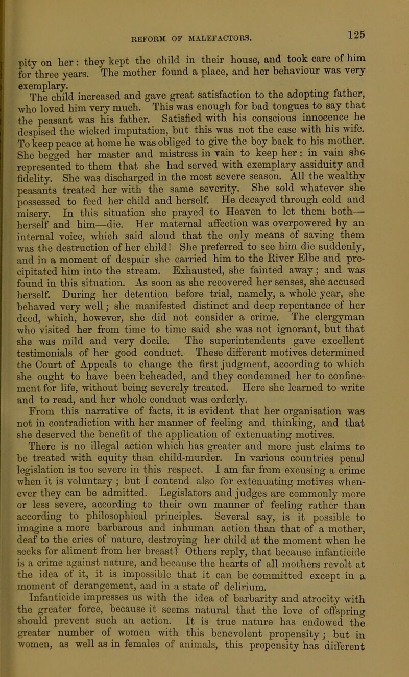 pity on her: they kept the child in their house, and took care of him for three years. The mother found a place, and her behaviour was very exemplary. The child increased and gave great satisfaction to the adopting lather, who loved him very much. This was enough for bad tongues to say that the peasant was his father. Satisfied with his conscious innocence he despised the wicked imputation, but this was not the case with his wife. To keep peace at home he was obliged to give the boy back to his mother. She begged her master and mistress in vain to keep her: in vain sh& represented to them that she had served with exemplary assiduity and fidelity. She was discharged in the most severe season. All the wealthy peasants treated her with the same severity. She sold whatever she possessed to feed her child and herself. He decayed through cold and misery. In this situation she prayed to Heaven to let them both— herself and him—die. Her maternal affection was overpowered by an internal voice, which said aloud that the only means of saving them was the destruction of her child! She preferred to see him die suddenly, and in a moment of despair she carried him to the River Elbe and pre- cipitated him into the stream. Exhausted, she fainted away; and was found in this situation. As soon as she recovered her senses, she accused herself. During her detention before trial, namely, a whole year, she behaved veiy well; she manifested distinct and deep repentance of her deed, which, however, she did not consider a crime. The clergyman who visited her from time to time said she was not ignorant, but that she was mild and very docile. The superintendents gave excellent testimonials of her good conduct. These different motives determined the Court of Appeals to change the first judgment, according to wrhich she ought to have been beheaded, and they condemned her to confine- ment for life, without being severely treated. Here she learned to write and to read, and her whole conduct was orderly. From this narrative of facts, it is evident that her organisation was not in contradiction with her manner of feeling and thinking, and that she deserved the benefit of the application of extenuating motives. There is no illegal action which has greater and more just claims to be treated with equity than child-murder. In various countries penal legislation is too severe in this respect. I am far from excusing a crime when it is voluntary ; but I contend also for extenuating motives when- ever they can be admitted. Legislators and judges are commonly more or less severe, according to their own manner of feeling rather than according to philosophical principles. Several say, is it possible to imagine a more barbarous and inhuman action than that of a mother, deaf to the cries of nature, destroying her child at the moment when he seeks for aliment from her breast! Others reply, that because infanticide is a crime against nature, and because the hearts of all mothers revolt at the idea of it, it is impossible that it can be committed except in a moment of derangement, and in a state of delirium. Infanticide impresses us with the idea of barbarity and atrocity with the greater force, because it seems natural that the love of offspring should prevent such an action. It is true nature has endowed the greater number of women with this benevolent propensity; but in women, as well as in females of animals, this propensity has diiferent