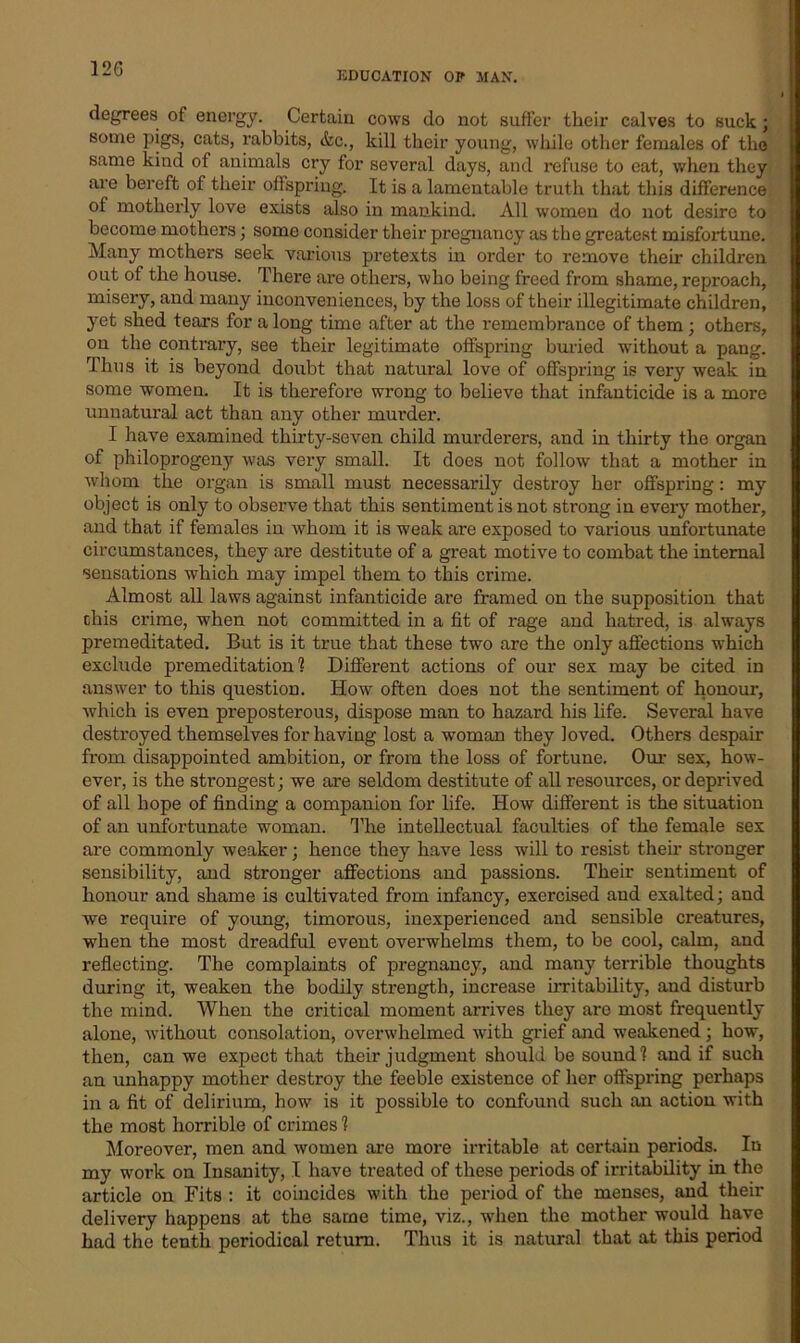 120 EDUCATION OP MAN. degrees of energy. Certain cows do not suffer their calves to suck; some pigs, cats, rabbits, &c., kill their young, while other females of the same kind of animals cry for several days, and refuse to eat, when they are bereft of their offspring. It is a lamentable truth that this difference of motherly love exists also in mankind. All women do not desire to become mothers; some consider their pregnancy as the greatest misfortune. Many mothers seek various pretexts in order to remove their children out of the house. There are others, who being freed from shame, reproach, misery, and many inconveniences, by the loss of their illegitimate children, yet shed tears for along time after at the remembrance of them; others, on the contrary, see their legitimate offspring buried without a pang. Tims it is beyond doubt that natural love of offspring is very weak in some women. It is therefore wrong to believe that infanticide is a more unnatural act than any other murder. I have examined thirty-seven child murderers, and in thirty the organ of philoprogeny was very small. It does not follow that a mother in whom the organ is small must necessarily destroy her offspring: my object is only to observe that this sentiment is not strong in every mother, and that if females in whom it is weak are exposed to various unfortunate circumstances, they are destitute of a great motive to combat the internal sensations which may impel them to this crime. Almost all laws against infanticide are framed on the supposition that this crime, when not committed in a fit of rage and hatred, is always premeditated. But is it true that these two are the only affections which exclude premeditation1? Different actions of our sex may be cited in answer to this question. How often does not the sentiment of honour, which is even preposterous, dispose man to hazard his life. Several have destroyed themselves for having lost a woman they loved. Others despair from disappointed ambition, or from the loss of fortune. Our sex, how- ever, is the strongest; we are seldom destitute of all resources, or deprived of all hope of finding a companion for life. How different is the situation of an unfortunate woman. The intellectual faculties of the female sex are commonly weaker; hence they have less will to resist their stronger sensibility, and stronger affections and passions. Their sentiment of honour and shame is cultivated from infancy, exercised and exalted; and we require of young, timorous, inexperienced and sensible creatures, when the most dreadful event overwhelms them, to be cool, calm, and reflecting. The complaints of pregnancy, and many terrible thoughts during it, weaken the bodily strength, increase irritability, and disturb the mind. When the critical moment arrives they are most frequently alone, without consolation, overwhelmed with grief and weakened; how, then, can we expect that their judgment should be sound? and if such an unhappy mother destroy the feeble existence of her offspring perhaps in a fit of delirium, how is it possible to confound such an action with the most horrible of crimes 1 Moreover, men and women are more irritable at certain periods. In my work on Insanity, I have treated of these periods of irritability in the article on Fits : it coincides with the period of the menses, and their delivery happens at the same time, viz., when the mother would have had the tenth periodical return. Thus it is natural that at this period