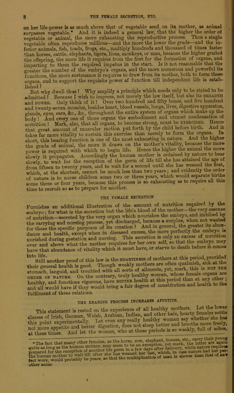 on her life-power is as much above that of vegetable seed on its mother, as animal surpasses vegetable.* And it is indeed a general law, that the higher the order of vegetable or animal, the more exhausting the reproductive process. Thus a single vegetable often reproduces millions—and the more the lower the grade—and the in- ferior animals, fish, toads, frogs, etc., multiply hundreds and thousand of times faster than horses, cattle, elephants, tigers, lions, monkeys, or man, because the higher graded the offspring, the more life it requires from the first for the formation of organs, and imparting to them the required impetus in the start. Is it not reasonable that the greater the number of the embryo’s organs, and the more numerous and powerful its functions, the more sustenance it requires to draw from its mother, both to form these organs, and to support the requisite power af function till independent life is estab- lished ? ... , But why dwell thus ? Why amplify a principle which needs only to be stated to be admitted ? Because I wish to impress, not merely the law itself, but also its breadth and power. Only think of it? Over two hundred and fifty bones, and.five hundred and twenty-seven muscles, besides heart, blood vessels, lungs, liver, digestive apparatus, glands, eyes, ears, &c., &c., throughout the entire system of organs which make up the body 1 And every one of these organs the embodiment and utmost condensation of nutrition ! Mark, also, that all organs, to become strong, must be exercised. Hence- that great amount of muscular motion put forth by the child before birth. And it takes far more vitality to sustain this exercise than merely to form the organs. la short this bearing function is one of the most exhausting in nature. And the higher the grade of animal, the more it draws on the mother’s vitality, because the more power is required with which to begin life. Hence the higher the animal the more slowlv it propagates. Accordingly the human mother is ordained by nature to bear slowly, to wait for the reception of the germ of life till she has attained the age of from fifteen to twenty years, and to wait for a second until she lias weaned the first, which at the shortest, cannot be much less than two years ; and evidently the order of nature is to nurse children some two or three years, which would separate births some three or four years, because this process is so exhausting as to require all this time to recruit so as to prepare for another. THE FEMALE SECRETION Furnishes an additional illustration of the amount of nutrition required by the embryo; for what is the secretion but the life’s blood of the mother-theveryessence of nutrition-secreted by the very organ which nourishes the embryo, and imbibed by the carrying and nursing process, yet discharged, because a surplus, when not wanted for theTthe specific purposes of its creation ? And in general, the gr^^ abun- dance and health, except when in diseased excess, the more perfectly the embryo u uurished during gestation and nursing. This secretion is only an excess of nutnUon over and above what the mother requires for her own self, so that the embryo may have that abundance of vitality which it must have, or starve to death before it comes 1Dt°Still another proof of this law is the heartiness of mothers at ^ their general health is good. Though weakly mothers are often-v0f the stomach languid and troubled with all sorts of ailments, yet, mark, this is NOT ORDER of nature. On the contrary, truly healthy women, whose. fem.ale °rgans are healthy, and functions vigorous, have better health at this periodL than atany 'oth^ and all would have if they would bring a fair degree of constitution and health fulfilment of these relations. THE BEARING PROCESS INCREASES APPETITE. This statement is rested on the experience of all healthy mothers Let the lower classes of Irish German, Welsh, Arabian, Indian, and other hale, hearty females settle rSSSSS |HS » The fact that many other females, as ttohowo,wv, of 18 8lowor than that °‘ other aniiiu