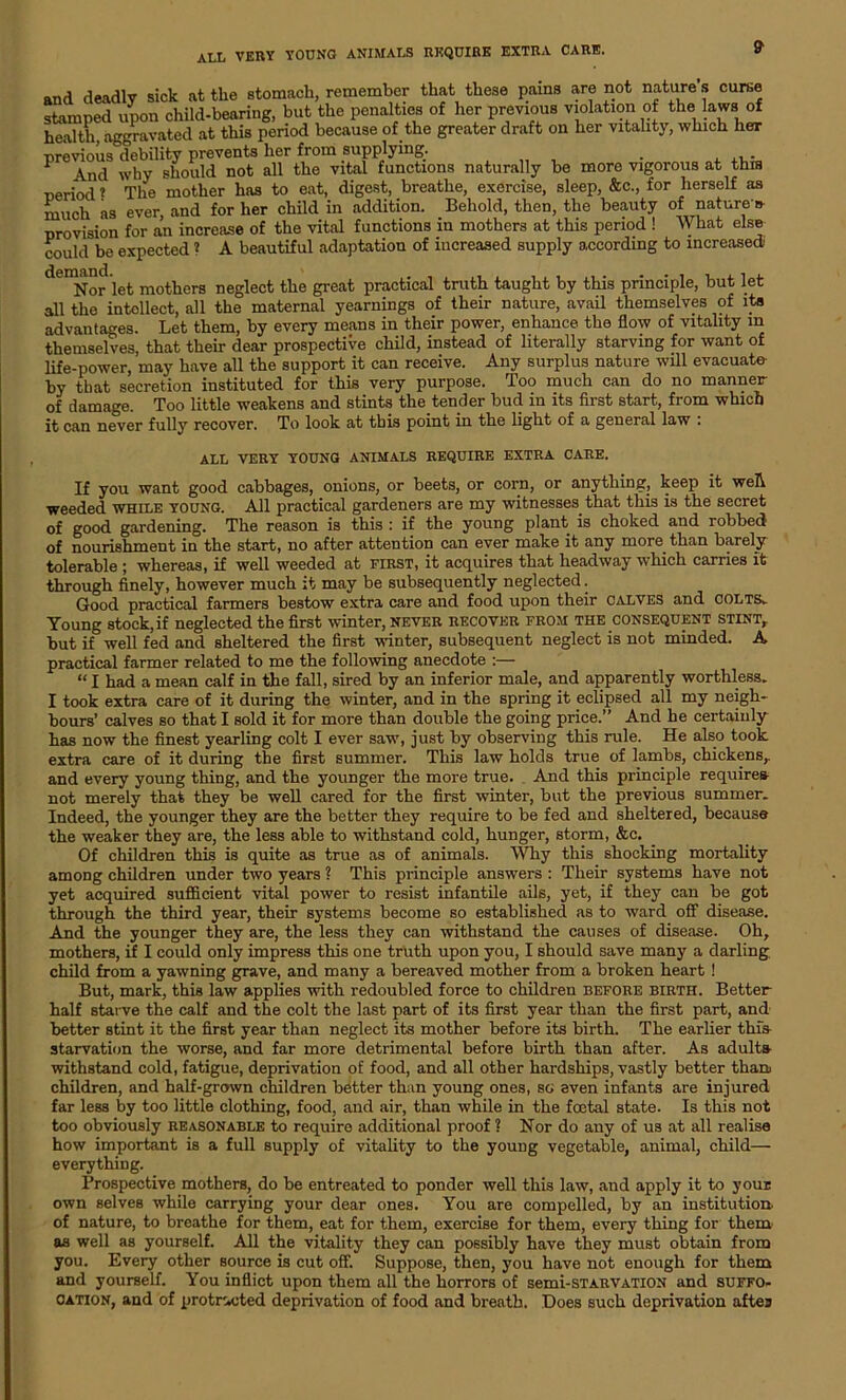 and deadly sick at the stomach, remember that these pains are not nature’s curse stamped upon child-bearing, but the penalties of her previous violation of the laws of health, aggravated at this period because of the greater draft on her vitality, which her ■previous debility prevents her from supplying. . 1 \nd why should not all the vital functions naturally be more vigorous at this period ? The mother has to eat, digest, breathe, exercise, sleep, &c., for herself as much as ever, and for her child in addition. Behold, then, the beauty of nature* provision for an increase of the vital functions in mothers at this period ! What else could be expected ? A beautiful adaptation of increased supply according to increased ^Nor let mothers neglect the great practical truth taught by this principle, but let all the intellect, all the maternal yearnings of their nature, avail themselves of its advantages. Let them, by every means in their power, enhance the flow of vitality in themselves, that their dear prospective child, instead of literally starving for want of life-power, may have all the support it can receive. Any surplus nature will evacuate by that secretion instituted for this very purpose. Too much can do no manner of damage. Too little weakens and stints the tender bud in its first start, from which it can never fully recover. To look at this point in the light of a general law . ALL very young animals require extra care. If you want good cabbages, onions, or beets, or corn, or anything, keep it well weeded while young. All practical gardeners are my witnesses that this is the secret of good gardening. The reason is this : if the young plant is choked and robbed of nourishment in the start, no after attention can ever make it any more than barely tolerable ; whereas, if well weeded at first, it acquires that headway which carries it through finely, however much it may be subsequently neglected. Good practical farmers bestow extra care and food upon their calves and colts. Young stock, if neglected the first winter, never recover from the consequent stint, but if well fed and sheltered the first winter, subsequent neglect is not minded. A practical farmer related to me the following anecdote :— “ I had a mean calf in the fall, sired by an inferior male, and apparently worthless. I took extra care of it during the winter, and in the spring it eclipsed all my neigh- bours’ calves so that I sold it for more than double the going price.” And he certainly has now the finest yearling colt I ever saw, just by observing this rule. He also took extra care of it during the first summer. This law holds true of lambs, chickens,, and every young thing, and the younger the more true. And this principle require* not merely that they be well cared for the first winter, but the previous summer. Indeed, the younger they are the better they require to be fed and sheltered, because the weaker they are, the less able to withstand cold, hunger, storm, &c. Of children this is quite as true as of animals. Why this shocking mortality among children under two years ? This principle answers : Their systems have not yet acquired sufficient vital power to resist infantile ails, yet, if they can be got through the third year, their systems become so established as to ward off disease. And the younger they are, the less they can withstand the causes of disease. Oh, mothers, if I could only impress this one truth upon you, I should save many a darling child from a yawning grave, and many a bereaved mother from a broken heart ! But, mark, this law applies with redoubled force to children before birth. Better half starve the calf and the colt the last part of its first year than the first part, and better stint it the first year than neglect its mother before its birth. The earlier this starvation the worse, and far more detrimental before birth than after. As adult* withstand cold, fatigue, deprivation of food, and all other hardships, vastly better than children, and half-grown children better than young ones, sc even infants are injured far less by too little clothing, food, and air, than while in the fcctal state. Is this not too obviously reasonable to require additional proof ? Nor do any of us at all realise how important is a full supply of vitality to the young vegetable, animal, child— everything. Prospective mothers, do be entreated to ponder well this law, and apply it to your own selves while carrying your dear ones. You are compelled, by an institution, of nature, to breathe for them, eat for them, exercise for them, every thing for them as well as yourself. All the vitality they can possibly have they must obtain from you. Every other source is cut off. Suppose, then, you have not enough for them and yourself. You inflict upon them all the horrors of semi-STARVATiON and suffo- cation, and of protracted deprivation of food and breath. Does such deprivation aftes