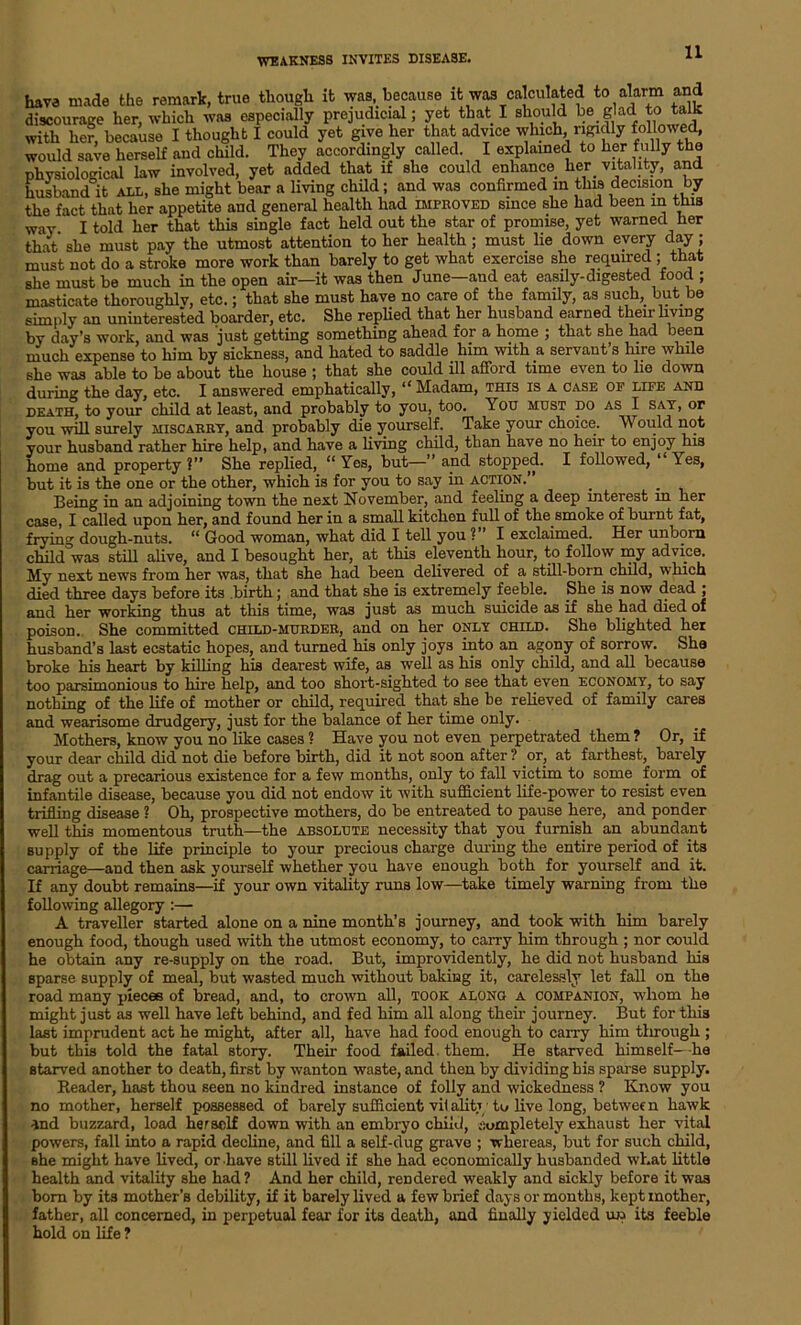 have made the remark, true though it was, because it was calculated to alarm and discourage her, which was especially prejudicial; yet that I should be glad to talk with her, because I thought I could yet give her that advice which, rigidly folbwed would save herself and child. They accordingly called. I explained to her fully the physiological law involved, yet added that if she could enhance her vitality, and husband it all, she might bear a living child; and was confirmed in this decision by the fact that her appetite and general health had improved since she had been in this way I told her that this single fact held out the star of promise, yet warned her that she must pay the utmost attention to her health ; must lie down every day; must not do a stroke more work than barely to get what exercise she required ; that she must be much in the open air—it was then June—and eat easily-digested food ; masticate thoroughlv, etc.; that she must have no care of the family, as such, but be simply an uninterested boarder, etc. She replied that her husband earned their living by day’s work, and was 'just getting something ahead for a home ; that she had been much expense to him by sickness, and hated to saddle, him with .a servant s hire while she was able to be about the house ; that she could ill afford time even to lie down during the day, etc. I answered emphatically, “ Madam, this is a case of life and death, to your child at least, and probably to you, too. You must do as I sat, or you will surely miscarry, and probably die yourself. Take your choice. Would not your husband rather hire help, and have a living child, than have no heir to enjoy his home and property?” She replied, “Yes, but—” and stopped. I followed, ‘ \es, but it is the one or the other, which is for you to say in action. Being in an adjoining town the next November, and feeling a deep interest in her case, I called upon her, and found her in a small kitchen full of the smoke of burnt fat, frying dough-nuts. “ Good woman, what did I tell you ?” I exclaimed. Her unborn child was still alive, and I besought her, at this eleventh hour, to follow my advice. My next news from her was, that she had been delivered of a still-born child, which died three days before its birth; and that she is extremely feeble. She is now dead ; and her working thus at this time, was just as much suicide as if she had died of poison. She committed child-murder, and on her only child. She blighted her husband’s last ecstatic hopes, and turned his only joys into an agony of sorrow. She broke his heart by killing his dearest wife, as well as his only child, and all because too parsimonious to hire help, and too short-sighted to see that even economy, to say nothing of the life of mother or child, required that she he relieved of family cares and wearisome drudgery, just for the balance of her time only. Mothers, know you no like cases ? Have you not even perpetrated them ? Or, if your dear child did not die before birth, did it not soon after ? or, at farthest, barely drag out a precarious existence for a few months, only to fall victim to some form of infantile disease, because you did not endow it with sufficient life-power to resist even trifling disease ? Oh, prospective mothers, do be entreated to pause here, and ponder well this momentous truth—the absolute necessity that you furnish an abundant supply of the life principle to your precious charge during the entire period of its carriage—and then ask yourself whether you have enough both for yourself and it. If any doubt remains—if your own vitality runs low—take timely warning from the following allegory :—• A traveller started alone on a nine month’s journey, and took with him barely enough food, though used with the utmost economy, to carry him through ; nor could he obtain any re-supply on the road. But, improvidently, he did not husband his sparse supply of meal, but wasted much without baking it, carelessly let fall on the road many pieces of bread, and, to crown all, took along a companion, whom he might just as well have left behind, and fed him all along their journey. But for this last imprudent act he might, after all, have had food enough to carry him through ; but this told the fatal story. Their food failed, them. He starved himself—-he starved another to death, first by wanton waste, and then by dividing his sparse supply. Reader, hast thou seen no kindred instance of folly and wickedness ? Know you no mother, herself possessed of barely sufficient vil alitj to live long, betwee n hawk And buzzard, load herself down with an embryo child, completely exhaust her vital powers, fall into a rapid decline, and fill a self-dug grave ; whereas, but for such child, she might have lived, or have still lived if she had economically husbanded what little health and vitality she had? And her child, rendered weakly and sickly before it was bom by its mother’s debility, if it barely lived a few brief days or months, kept mother, father, all concerned, in perpetual fear for its death, and finally yielded u» its feeble hold on life ?