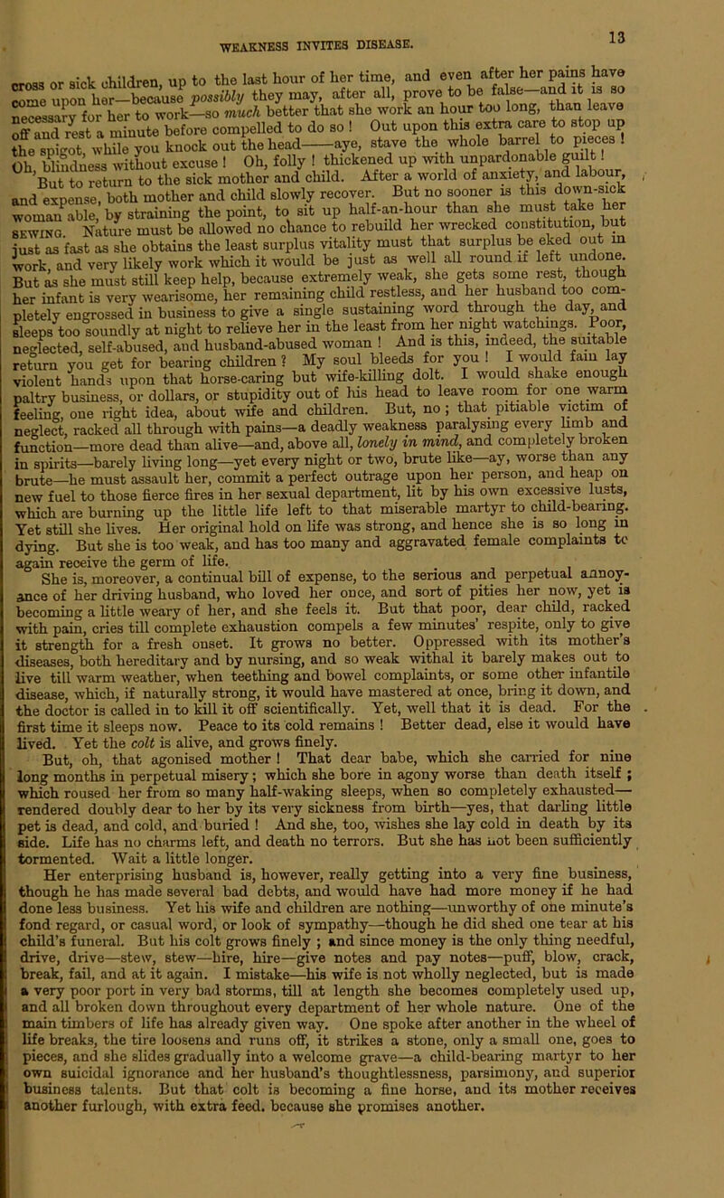 cross or sick children, up to the last hour of her time, and even after her pains have come won her—because possibly they may, after all, prove to be fa se-and it is so necessary for her to work—so much better that she work an hour too long, than leave off and rest a minute before compelled to do so ! Out upon this extra care to stop up theTptotwbne you knock out the head aye, stave the whole barre to pieces! Oli blindness without excuse 1 Oh, folly ! thickened up with unpardonable guilt. But to return to the sick mother and child. After a world of anxiety, and labour, and expense, both mother and child slowly recover. But no sooner is this down-sick woman able by straining the point, to sit up half-an-hour than she must take her sewing. Nature must be allowed no chance to rebuild her wrecked constitution, but just as fast as she obtains the least surplus vitality must that surplus be eked out m work and very likely work which it would be just as well all round if left undone. But L she must still keep help, because extremely weak, she gets some rest though her infant is very wearisome, her remaining child restless, and her husband too com- pletely engrossed in business to give a single sustaining word through the day and sleeps too soundly at night to relieve her in the least from her night watchings. Poor, neglected, self-abused, and husband-abused woman ! And is this, rndeed, the suitable return you get for bearing children ? My soul bleeds for you ! I would fain lay violent hands upon that horse-caring but wife-killing dolt. I would shake enou0li paltry business, or dollars, or stupidity out of his head to leave room for one warm feeline, one right idea, about wife and children. But, no ; that, pitiable victim of neglect, racked all through with pains—a deadly weakness paralysing every limb and function—more dead than alive—and, above all, lonely in mind, and completely broken in spirits—barely living long—yet every night or two, brute like ay, worse than any brute—he must assault her, commit a perfect outrage upon her person, and heap on new fuel to those fierce fires in her sexual department, lit by his own excessive lusts, which are burning up the little life left to that miserable martyr to child-bearing. Yet still she lives. Her original hold on life was strong, and hence she is so long in dying. But she is too weak, and has too many and aggravated female complaints to again receive the germ of life. She is, moreover, a continual bill of expense, to the serious and perpetual annoy- ance of her driving husband, who loved her once, and sort of pities her now, yet is becoming a little weary of her, and she feels it. But that poor, dear child, racked with pain, cries till complete exhaustion compels a few minutes’ respite, only to give it strength for a fresh onset. It grows no better. Oppressed with its mother’s diseases, both hereditary and by nursing, and so weak withal it barely makes out to live till warm weather, when teething and bowel complaints, or some other infantile disease, which, if naturally strong, it would have mastered at once, bring it down, and the doctor is called in to kill it off scientifically. Yet, well that it is dead. For the first time it sleeps now. Peace to its cold remains ! Better dead, else it would have lived. Yet the colt is alive, and grows finely. But, oh, that agonised mother ! That dear babe, which she carried for nine long months in perpetual misery; which she bore in agony worse than death itself ; which roused her from so many half-waking sleeps, when so completely exhausted— rendered doubly dear to her by its very sickness from birth—yes, that darling little pet is dead, and cold, and buried ! And she, too, wishes she lay cold in death by its side. Life has no charms left, and death no terrors. But she has not been sufficiently tormented. Wait a little longer. Her enterprising husband is, however, really getting into a very fine business, though he has made several bad debts, and would have had more money if he had done less business. Yet his wife and children are nothing—unworthy of one minute’s fond regard, or casual word, or look of sympathy—though he did shed one tear at bis child’s funeral. But his colt grows finely ; and since money is the only thing needful, drive, drive—stew, stew—hire, hire—give notes and pay notes—puff, blow, crack, break, fail, and at it again. I mistake—his wife is not wholly neglected, but is made a very poor port in very bad storms, till at length she becomes completely used up, and all broken down throughout every department of her whole nature. One of the main timbers of life has already given way. One spoke after another in the wheel of life breaks, the tire loosens and runs off, it strikes a stone, only a small one, goes to pieces, and she slides gradually into a welcome grave—a child-bearing martyr to her own suicidal ignorance and her husband’s thoughtlessness, parsimony, and superior business talents. But that colt is becoming a fine horse, and its mother receives another furlough, with extra feed, because she promises another.