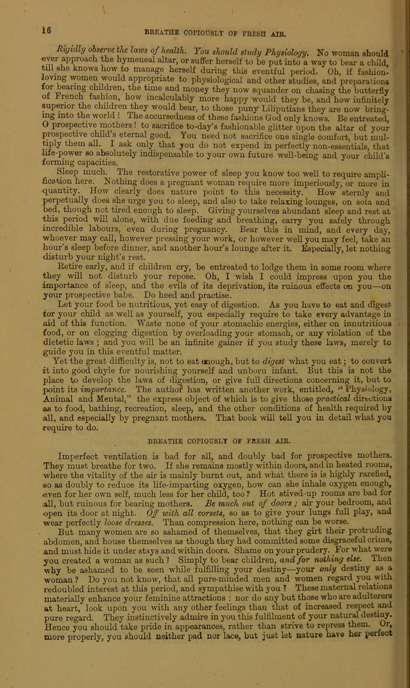 breathe copiously of fresh air. Rigidly observe the lares of health. You should study Physiology. No woman should over approach the hymeneal altar, or suffer herself to be put into a way to bear a child, till she knows how to manage herself during this eventful period. Oh, if fashion- loving women would appropriate to physiological and other studies, and preparations tor bearing children, the time and money they now squander on chasing the butterfly of French fashion, how incalculably more happy would they be, and how infinitely superior the children they would bear, to those puny Liliputians they are now bring- mg into the world ! I he accursedness of these fashions God only knows. Be entreated, O prospective mothers! to sacrifice to-day’s fashionable glitter upon the altar of your prospective child s eternal good. You need not sacrifice one single comfort, but mul- tiply them all. I ask only that you do not expend in perfectly non-essentials, that life-power so absolutely indispensable to your own future well-being and your child’s forming capacities. Sleep much. The restorative power of sleep you know too well to require ampli- fication here. Nothing does a pregnant woman require more imperiously, or more in quantity. How clearly does nature point to this necessity. How sternly and perpetually does she urge you to sleep, and also to take relaxing lounges, on so£a and bed, though not tired enough to sleep. Giving yourselves abundant sleep and rest at this period will alone, with due feeding and breathing, carry you safely through incredible labours, even during pregnancy. Bear this in mind, and every day, whoever may call, however pressing your work, or however well you may fee], take an hour’s sleep before dinner, and another hour’s lounge after it. Especially, let nothing disturb your night’s rest. lletire early, and if children cry, be entreated to lodge them in some room where they will not disturb your repose. Oh, I wish I could impress upon you the importance of sleep, and the evils of its deprivation, its ruinous effects on you—on your prospective babe. Do heed and practise. Let your food be nutritious, yet easy of digestion. As you have to eat and digest for your child as well as yourself, you especially require to take every advantage in aid of this function. Waste none of your stomachic energies, either on innutritious food, or on clogging digestion by overloading your stomach, or any violation of the dietetic laws ; and you will be an infinite gainer if you study these laws, merely to guide you in this eventful matter. Yet the great difficulty is, not to eat enough, but to digest what you eat; to convert it into good chyle for nourishing yourself and unborn infant. But this is not the place to develop the laws of digestion, or give full directions concerning it, but to point its importance. The author has written another work, entitled, ** Physiology, Animal and Mental,” the express object of which is to give those practical directions as to food, bathing, recreation, sleep, and the other conditions of health required by all, and especially by pregnant mothers. That book will tell you in detail what you require to do. breathe copiously of fresh air. Imperfect ventilation is bad for all, and doubly bad for prospective mothers. They must breathe for two. If she remains mostly within doors, and in heated rooms, where the vitality of the air is mainly burnt out, and what there is is highly rarefied, so as doubly to reduce its life-imparting oxygen, how can she inhale oxygen enough, ■even for her own self, much less for her child, too ? Hot stived-up rooms are bad for all, but ruinous for bearing mothers. Be much out of doors ; air your bedroom, and open its door at night. Off with all corsets, so as to give your lungs full play, and wear perfectly loose dresses. Than compression here, nothing can be worse. But many women are so ashamed of themselves, that they girt their protruding abdomen, and house themselves as though they had committed some disgraceful crime, and must hide it under stays and within doors. Shame on your prudery. For what were you created a woman as such ? Simply to bear children, and for nothing else. Then why be ashamed to be seen while fulfilling your destiny—your only destiny as a woman ? Do you not know, that all pure-minded men and women regard you with redoubled interest at this period, and sympathise with you ? These maternal relations materially enhance your feminine attractions : nor do any but those who are adulterers at heart, look upon you with any other feelings than that of increased respect and pure regard. They instinctively admire in you this fulfilment of your natural destiny. Hence you should take pride in appearances, rather than strive to repress them. Or, more properly, you should neither pad nor lace, but just let nature have her perfect