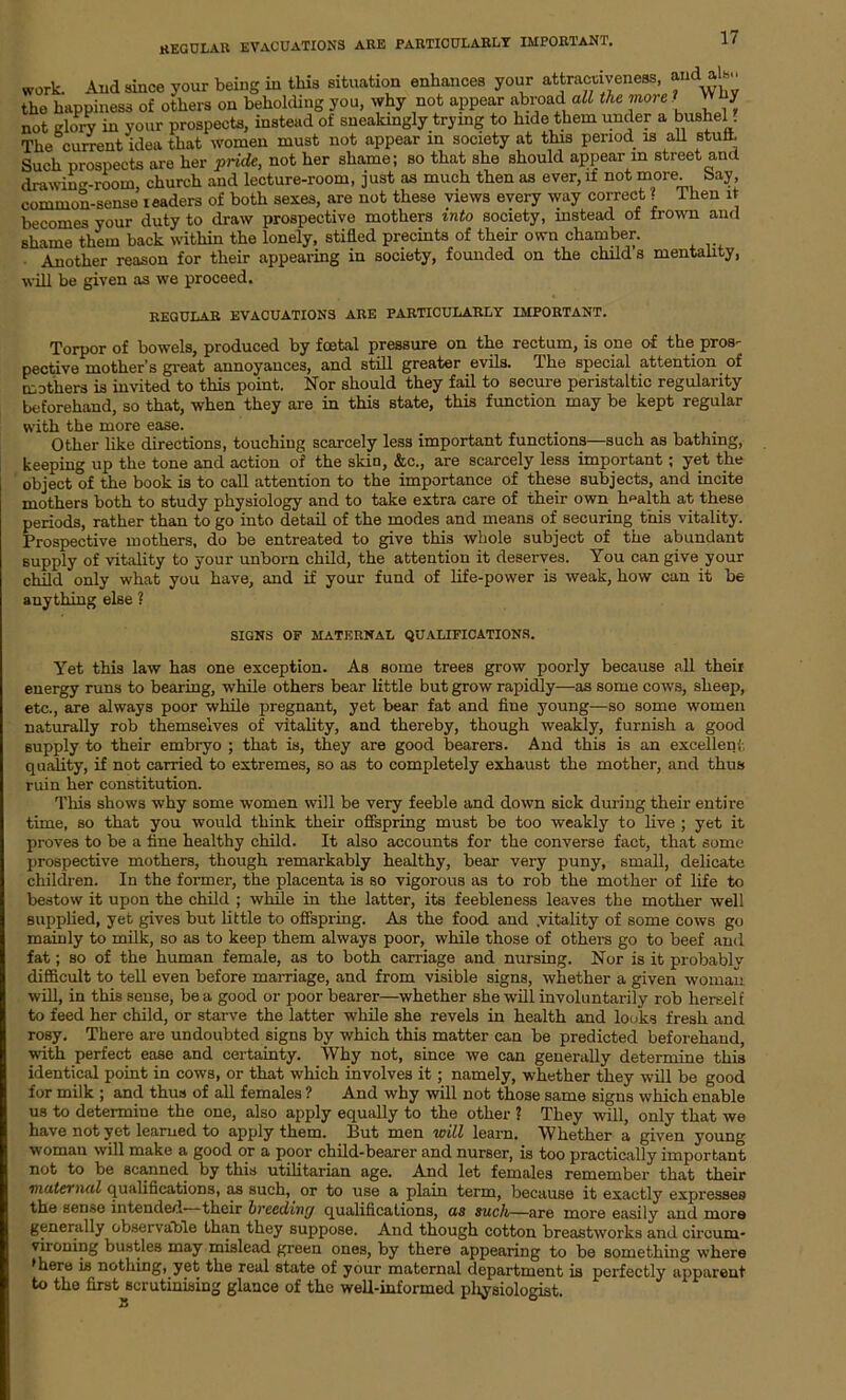 REGULAR EVACUATIONS are particularly important. work. And since your being in this situation enhances your attractiveness, and ah the happiness of others on beholding you, why not appear .abroad all the morel way not glory in your prospects, instead of sneakingly trying to hide them under a bushel . The cuirent idea that women must not appear in society at this period is all stuff. Such prospects are her pride, not her shame; so that she should appear m street and drawing-room church and lecture-room, just as much then as ever, it not more, bay, common-sense leaders of both sexes, are not these views every way correct ? Then it becomes your duty to draw prospective mothers into society, instead of frown and shame them back within the lonely, stifled precints of their own chamber. Another reason for their appearing in society, founded on the child s mentality, will be given as we proceed. regular evacuations are particularly important. Torpor of bowels, produced by foetal pressure on the rectum, is one of the pros- pective mother’s great annoyances, and still greater evils. The special attention of mothers is invited to this point. Nor should they fail to secure peristaltic regularity beforehand, so that, when they are in this state, this function may be kept regular with the more ease. Other like directions, touching scarcely less important functions—such as bathing, keeping up the tone and action of the skin, &c., are scarcely less important; yet the object of the book is to call attention to the importance of these subjects, and incite mothers both to study physiology and to take extra care of their own health at these periods, rather than to go into detail of the modes and means of securing this vitality. Prospective mothers, do be entreated to give this whole subject of the abundant supply of vitality to your unborn child, the attention it deserves. You can give your child only what you have, and if your fund of life-power is weak, how can it be anything else ? SIGNS OF MATERNAL QUALIFICATIONS. Yet this law has one exception. As some trees grow poorly because all their energy runs to bearing, while others bear little but grow rapidly—as some cows, sheep, etc., are always poor while pregnant, yet bear fat and fine young—so some women naturally rob themselves of vitality, and thereby, though weakly, furnish a good supply to their embryo ; that is, they are good bearers. And this is an excellent, quality, if not carried to extremes, so as to completely exhaust the mother, and thus ruin her constitution. This shows why some women will be very feeble and down sick during their entire time, so that you would think their offspring must be too weakly to live ; yet it proves to be a fine healthy child. It also accounts for the converse fact, that some prospective mothers, though remarkably healthy, bear very puny, small, delicate children. In the former, the placenta is so vigorous as to rob the mother of life to bestow it upon the child ; while in the latter, its feebleness leaves the mother well supplied, yet gives but little to offspring. As the food and .vitality of some cows go mainly to milk, so as to keep them always poor, while those of others go to beef and fat; so of the human female, as to both carriage and nursing. Nor is it probablv difficult to tell even before marriage, and from visible signs, whether a given woman will, in this sense, be a good or poor bearer—whether she will involuntarily rob herself to feed her child, or starve the latter while she revels in health and looks fresh and rosy. There are undoubted signs by which this matter can be predicted beforehand, with perfect ease and certainty. Why not, since we can generally determine this identical point in cows, or that which involves it; namely, whether they will be good for milk ; and thus of all females ? And why will not those same signs which enable us to determine the one, also apply equally to the other ? They will, only that we have not yet learned to apply them. But men will learn. Whether a given young woman will make a good or a poor child-bearer and nurser, is too practically important not to be scanned by this utilitarian age. And let females remember that their maternal qualifications, as such, or to use a plain term, because it exactly expresses the sense intended their breeding qualifications, as such—are more easily and more generally observable than they suppose. And though cotton breastworks and circum- vironing bustles may mislead green ones, by there appearing to be something where •here is nothing, yet the real state of your maternal department is perfectly apparent to the first scrutinising glance of the well-informed pliysiologist. 25
