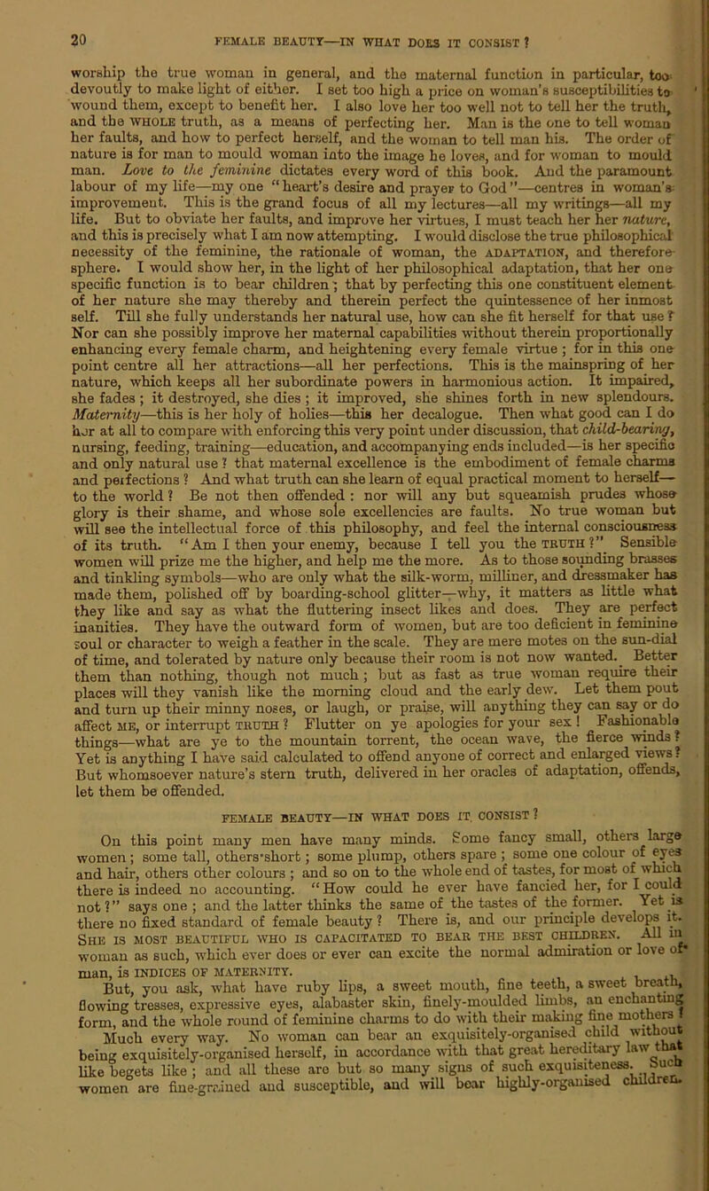 worship the true woman in general, and the maternal function in particular, too devoutly to make light of either. I set too high a price on woman’s susceptibilities to wound them, except to benefit her. I also love her too well not to tell her the truth, and the whole truth, as a means of perfecting her. Man is the one to tell woman her faults, and how to perfect herself, and the woman to tell man his. The order of nature is for man to mould woman into the image he loves, and for woman to mould man. Love to the feminine dictates every word of this book. And the paramount labour of my life—my one “ heart’s desire and prayer to God ”—centres in woman’s- improvement. This is the grand focus of all my lectures—all my writings—all my life. But to obviate her faults, and improve her virtues, I must teach her her nature, and this is precisely what I am now attempting. I would disclose the true philosophical necessity of the feminine, the rationale of woman, the adaptation, and therefore- sphere. I would show her, in the light of her philosophical adaptation, that her one specific function is to bear children; that by perfecting this one constituent element- of her nature she may thereby and therein perfect the quintessence of her inmost self. Till she fully understands her natural use, how can she fit herself for that use ? Nor can she possibly improve her maternal capabilities without therein proportionally enhancing every female charm, and heightening every female virtue ; for in this one- point centre all her attractions—all her perfections. This is the mainspring of her nature, which keeps all her subordinate powers in harmonious action. It impaired, she fades ; it destroyed, she dies ; it improved, she shines forth in new splendours. Maternity—this is her holy of holies—this her decalogue. Then what good can I do her at all to compare with enforcing this very point under discussion, that child-bearin/j, nursing, feeding, training—education, and accompanying ends included—is her specific and only natural use ? that maternal excellence is the embodiment of female charms and perfections ? And what truth can she learn of equal practical moment to herself— to the world ? Be not then offended : nor will any but squeamish prudes whoso glory is their shame, and whose sole excellencies are faults. No true woman but will see the intellectual force of this philosophy, and feel the internal consciousness of its truth. “Am I then your enemy, because I tell you the truthSensible women will prize me the higher, and help me the more. As to those sounding brasses and tinkling symbols—who are only what the silk-worm, milliner, and dressmaker has made them, polished off by boarding-school glitter—why, it matters as little what they like and say as what the fluttering insect likes and does. They are perfect inanities. They have the outward form of women, but are too deficient in feminine soul or character to weigh a feather in the scale. They are mere motes on the sun-dial of time, and tolerated by nature only because their room is not now wanted. _ Better them than nothing, though not much ; but as fast as true woman require their places will they vanish like the morning cloud and the early dew. Let them pout and turn up their minny noses, or laugh, or praise, will anything they can say or do affect me, or interrupt truth ? Flutter on ye apologies for your sex ! Fashionable things—what are ye to the mountain torrent, the ocean wave, the fierce winds ? Yet is anything I have said calculated to offend anyone of correct and enlarged views? But whomsoever nature’s stern truth, delivered in her oracles of adaptation, offends, let them be offended. FEMALE BEAUTY—IN WHAT DOES IT. CONSIST ? On this point many men have many minds. Some fancy small, others large women ; some tall, others’sliort; some plump, others spare ; some one colour of eyes and hail-, others other colours ; and so on to the whole end of tastes, for most of which there is indeed no accounting. “How could he ever have fancied her, for I could not ?” says one ; and the latter thinks the same of the tastes of the former. Yet is there no fixed standard of female beauty ? There is, and our principle develops it. She is most beautiful who is capacitated to bear the best children. All in woman as such, which ever does or ever can excite the normal admiration or love of* man, is indices of maternity. . But, you ask, what have ruby lips, a sweet mouth, fine teeth, a sweet breath, flowing tresses, expressive eyes, alabaster skin, finely-moulded limbs, an enchanting form, and the whole round of feminine charms to do with their making fine mothers I Much every way. No woman can bear an exquisitely-organised child without being exquisitely-organised herself, in accordance with that great hereditary law that like begets like ; and all these aro but so many signs of such exquisiteness. J?UCQ women are fine-grriued and susceptible, and will bear highly-organised children.