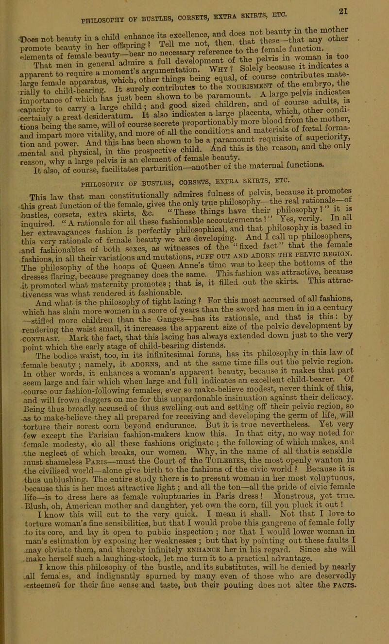 PHILOSOPHY OF BUSTLES, CORSETS, EXTRA SKIRTS, ETC. Does not beauty in a cliild enhance exceUence, any other . SEES rfffiS »» n«oT, » to. That men in general admire a full development of the V^l2e Tmdic,teS a apparent to reqrnre a moment s argum • course contributes mate- reason why a large pelvis is an element of female beauty. It also^of course, facilitates parturition—another of the maternal functions. PHILOSOPHY OF BUSTLES, CORSETS, EXTRA SKIRTS, ETC. This law that man constitutionally admires fulness of pelvis because it promotes this great function of the female, gives the only true philosophy--the_real^^*7^ bustles corsets, extra skirts, &c. “ These things have their philosophy ? J a inquired. “ A rationale for all these fashionable accoutrements ? Yes, verily. In all her extravagances fashion is perfectly philosophical, and that philosophy is based m this very rationale of female beauty we are developing. Anaicall ^ and fashionables of both sexes, as witnesses of the fixed fact that the mm fashions, in all their variations and mutations, puff out and adorn The philosophy of the hoops of Queen Anne’s time _ was to keep the bottoms of the dresses flaring, because pregnancy does the same. This fashionl was attractive, becau it promoted what maternity promotes ; that is, it filled out the skirts. This at tiveness was what rendered it fashionable. . . And what is the philosophy of tight lacing ? For this most accursed of all fashions, which has slain more women in a score of years than the sword has men in in a century —stifled more children than the Ganges—has its rationale, and that is this: by rendering the waist small, it increases the apparent size of the pelvic development by -contrast. Mark the fact, that this lacing has always extended down just to the very point which the early stage of child-bearing distends. . . The bodice waist, too, in its infinitesimal forms, has its philosophy m this law or ..female beauty ; namely, it adorns, and at the same time fills out the pelvic region. In other words, it enhances a woman’s apparent beauty, because it makes that part seem large and fair which when large and full indicates an excellent child-bearer. Of • course our fashion-following females, ever so make-believe modest, never think of this, nnd will frown daggers on me for this unpardonable insinuation against their delicacy. Being thus broadly accused of thus swelling out and setting off their pelvic region, so as to°make-believe they all prepared for receiving and developing the germ of life, will torture their sorest corn beyond endurance. But it is true nevertheless. Yet very few except the Parisian fashion-makers know this. In that city, no way noted for female modesty, <lo all these fashions originate ; the following of which makes, and the neglect of which breaks, our women. Why, in the name of all that is sensidle must shameless Paris—must the Court of the Tuileries, the most openly wanton in the civilised world—alone give birth to the fashions of the civic world ? Because it is thus unblushing. The entire study there is to present woman in her most voluptuous, because this is her most attractive light; and all the ton—all the pride of civic female life—is to dress here as female voluptuaries in Paris dress ! Monstrous, yet true. Blush, oh, American mother and daughter, yet own the corn, till you pluck it out ! I know this will cut to the very quick. I mean it shall. Not that I love to torture woman’s fine sensibilities, but that I would probe this gangrene of female folly .to its core, and lay it open to public inspection ; nor that I would lower woman in man’s estimation by exposing her weaknesses ; but that by pointing out these faults I may obviate them, and thereby infinitely enhance her in his regard. Since she will . make herself such a laughing-stock, let me turn it to a practical advantage. I know this philosophy of the bustle, and its substitutes, will be denied by nearly .all females, and indignantly spurned by many even of those who are deservedly -esteemed for their fine sense and taste, but, their pouting does not alter the facts.