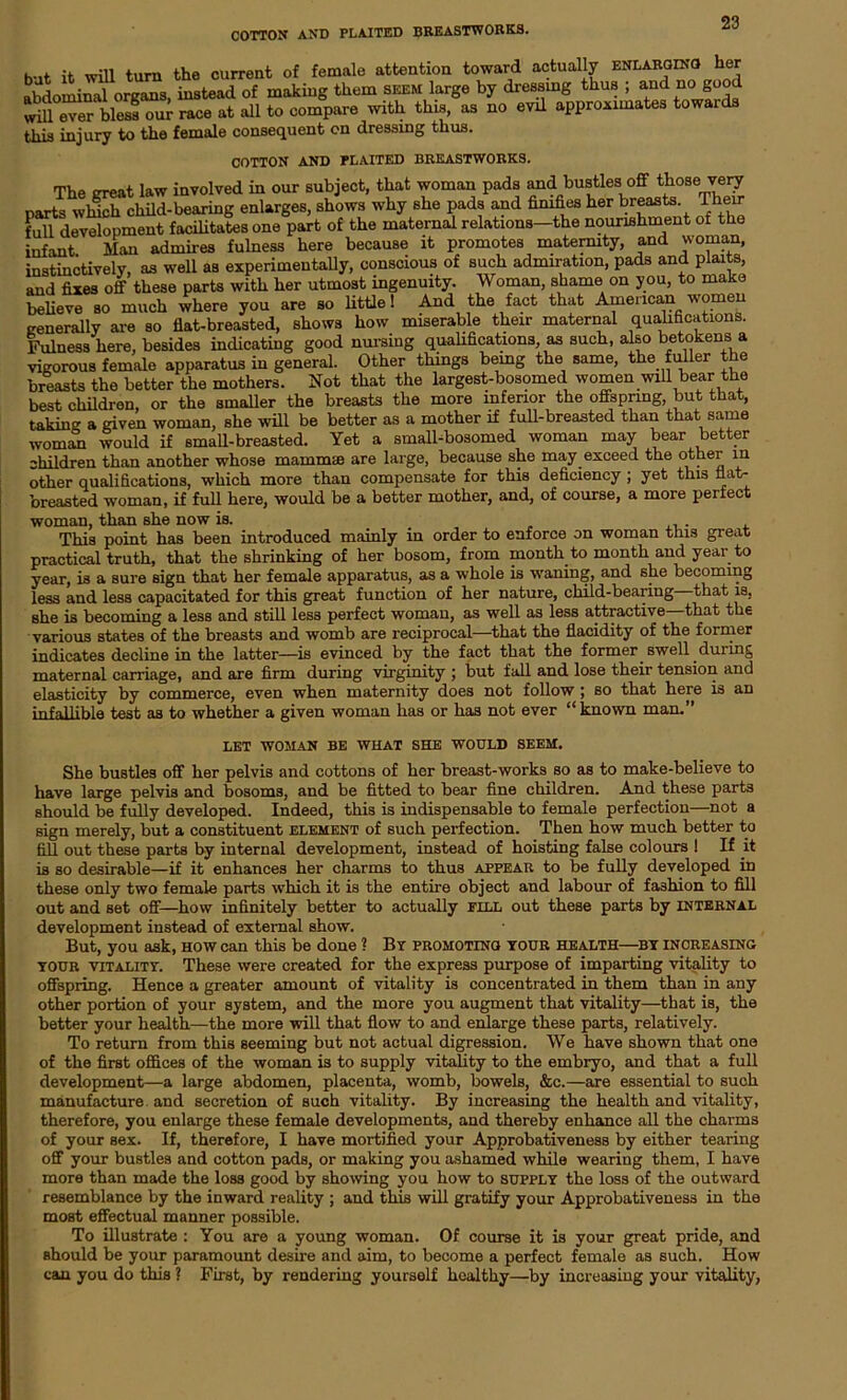 COTTON AND PLAITED BREASTWORKS. but it will turn the current of female attention toward actually enlarging her abdominal organs, instead of making them seem large by dressing thus ; and no good will ever bless our race at all to compare with this, as no evil approximates towards this injury to the female consequent on dressing thus. COTTON AND PLAITED BREASTWORKS. The great law involved in our subject, that woman pads and bustles off those very parts winch child-bearing enlarges, shows why she pads and fimfies her breasts Their full development facilitates one part of the maternal relations—the nourishment of the infant Man admires fulness here because it promotes maternity, and woman, instinctively, as well as experimentally, conscious of such admiration, pads and plaits, and fixes off these parts with her utmost ingenuity. Woman, shame on you, to make believe so much where you are so little! And the fact that American women generally are so flat-breasted, shows how miserable their maternal qualifications. Fulness here, besides indicating good nursing qualifications as such, also betokens a vigorous female apparatus in general. Other things bemg the same, the fuller the breasts the better the mothers. Not that the largest-bosomed women will bear the best children, or the smaller the breasts the more inferior the offspring, but that, taking a given woman, she will be better as a mother if full-breasted than that same woman would if small-breasted. Yet a small-bosomed woman may bear better children than another whose mammae are large, because she may exceed the other in other qualifications, which more than compensate for this deficiency ; yet this flat- breasted woman, if full here, would be a better mother, and, of course, a more perfect woman, than she now is. This point has been introduced mainly in order to enforce on woman this great practical truth, that the shrinking of her bosom, from month to month and year to year, is a sure sign that her female apparatus, as a whole is waning, and she becoming less and less capacitated for this great function of her nature, child-bearing that is, she is becoming a less and still less perfect woman, as well as less attractive that the various states of the breasts and womb are reciprocal—that the flacidity of the former indicates decline in the latter—is evinced by the fact that the former swell during maternal carriage, and are firm during virginity ; but fall and lose their tension and elasticity by commerce, even when maternity does not follow ; so that here is an infallible test as to whether a given woman has or has not ever “known man.” LET WOMAN BE WHAT SHE WOULD SEEM. She bustles off her pelvis and cottons of her breast-works so as to make-believe to have large pelvis and bosoms, and be fitted to bear fine children. And these parts should be fully developed. Indeed, this is indispensable to female perfection—not a sign merely, but a constituent element of such perfection. Then how much better to fill out these parts by internal development, instead of hoisting false colours ! If it is so desirable—if it enhances her charms to thus appear to be fully developed in these only two female parts which it is the entire object and labour of fashion to fill out and set off—how infinitely better to actually fill out these parts by internal development instead of external show. But, you ask, how can this be done ] By promoting your health—by increasing YOUR vitality. These were created for the express purpose of imparting vitality to offspring. Hence a greater amount of vitality is concentrated in them than in any other portion of your system, and the more you augment that vitality—that is, the better your health—the more will that flow to and enlarge these parts, relatively. To return from this seeming but not actual digression. We have shown that one of the first offices of the woman is to supply vitality to the embryo, and that a full development—a large abdomen, placenta, womb, bowels, &c.—are essential to such manufacture and secretion of such vitality. By increasing the health and vitality, therefore, you enlarge these female developments, and thereby enhance all the charms of your sex. If, therefore, I have mortified your Approbativeness by either tearing off your bustles and cotton pads, or making you ashamed while wearing them, I have more than made the loss good by showing you how to supply the loss of the outward resemblance by the inward reality ; and this will gratify your Approbativeness in the most effectual manner possible. To illustrate : You are a young woman. Of course it is your great pride, and should be your paramount desire and aim, to become a perfect female as such. How can you do this ? First, by rendering yourself healthy—by increasing your vitality,