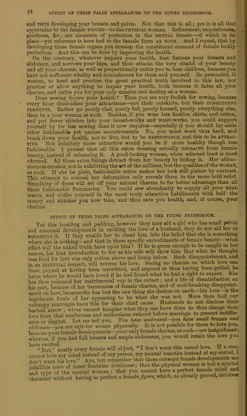 EFFECT 0? THESE FALSE APPEARANCES ON THE YOUNG BRIDEGROOM. and thus developing your breasts and pelvis. Not that this is all; yet it is all that appertains to the female figure—to the physical woman. Refinement, exquisiteness, goodness, &c., are elements of perfection in the mental female—of which in its place—yet reference is here had to the female form as such. And I repeat, that by developing these female organs you develop the constituent element of female bodily perfection. And this can be done by improving the health. On the contrary, whatever impairs your health, first flattens your breasts and abdomen, and narrows your hips, and thus attacks the very citadel of your beauty and all your charms, as well as proportionally unfits you to bear children, because you have not sufficient vitality and nourishment for them and yourself. Be persuaded, 0 women, to heed and practise the great practical truth involved in this law, nor practise or allow anything to impair your health, both because it fades all your charms, and unfits you for your only mission and destiny as a woman. Does sewing injure your health? Then you are very foolish for sewing, because every hour diminishes your attractions—not their outskirts, but their constituent elements. Rather go poorly clad, poorly fed, poorly housed, poorly everything else, than be a poor woman as such. Besides, if you wear less bustles, skirts, and cotton, and put fewer stitches into your breast-works and waist-works, you could support yourself by far less sewing than it now requires—especially if you should lay aside other fashionable yet useless accoutrements. No, you must work thus hard, and break down your health, not to live, but to be fashionable, and this to be attrac- tive. But infinitely more attractive would you be if more healthy though less fashionable. I protest that all this extra dressing actually detracts from female beauty, instead of enhancing it. A good-looking woman, when adorned least is most adorned. All these extra fixings detract from her beauty by hiding it. Her attrac- tiveness consists, not in exhibiting the art of the milliner, but the qualities of the woman, as such. If she be plain, fashionable attire makes her look still plainer by contrast. This attempt to conceal her deformities only reveals them in the more bold relief. Simplicity of dress will set off your natural charms to far better advantage than all these fashionable flummeries. You could sew abundantly to supply all your real wants, and clothe yourself in the most truly attractive habiliments with half the money and stitches you now take, and thus save you health, and, of course, your charms. effect of these false appearances on the young bridegroom. Yet this bustling and padding, however they may aid a girl who has small pelvic and mammal developments in exciting the love of a husband, they do not aid her m retaining it. If they enable her to cheat him into the belief that she is something where she is nothing—and that in these specific embodiments of female beauty—what effect will the naked truth have upon him ? If he is green enough to be caught in her snares his first introduction to her as his wife will show him that what he thought was food for love was only cotton above and hemp below. Such disappointment, and in an essential respect, will reverse his love. Seeing no charms .on which love can feast, piqued at having been outwitted, and angered at thus haying been gulled, he hates where he would have loved if he had found what he had a right to expect She has thus poisoned her matrimonial cup in the outset ; and a life of dissatisfaction on his part, because of her barrenness of female charms, and of soul-breaking disappoint- ment on hers, because she has lost the one thing she desires on earth—his love—is the legitimate finale of her appearing to be what she was not. More than halt our unhappy marriages have this for their chief cause. Husbands do not disclose then- barbed arrow ; wives cannot imagine what they can have done to thus chauge then- love from that tenderness and enthusiasm evinced before marriage to present indiffer- ence or disgust. Let me tell you. You have undressed—you have small breasts and abdomen—you are inferior women •physically. It is not possible for them to love you, because your female developments—your only female charms, as such—are insignificant; whereas, if you had full breasts and ample abdomens, you would retain the love you have excited. female wffl object> «l don-t want this carnal love. If a man cannot lo’ve my mind instead of my person, my mental beauties instead of my sexual, 1 don’t want his*love.” Aye, but remember that these outward female developments are infallible tests of inner feminine loveliness; that the physical woman is but a symbol and type of the mental woman ; that you cannot have a perfect female mind and character without having as perfect a female figure, which, as already proved, involves