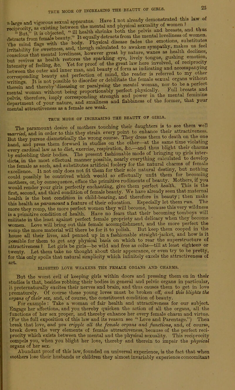 TRUK MODE OF INCREASING THE BEAUTY OF GIRLS. n W and vigorous sexual apparatus. Have I not already demonstrated this law of reciprocity as^xisting between the mental and physical sexuality of women . Tint» if is obiected “ ill health shrinks both the pelvis and breasts, and thus , . . J fpmale beauty ” It equally detracts from the mental lovelmess of women. I It7'rShdisease f.ades the emotion., substitute, irritebility Sweetness, and, though calculated to awaken sympathy, makes us feel eonscious^that mental loveliness, however great by nature, wanes as health declines, but Ses as health restores the sparkling eye, lively tongue gushing emotion intensity of feeling, &c. Yet for proof of the great law here involved, of reciprocity between the oute/and inner man, and beauty of form as indicating and accompanying corresponding beauty and perfection of mind, the reader is referred to my other Z7S It is not possible to disorder or debilitate the female sexual organs without thereifand thereby diseasing or paralysing the mental woman, nor to beaperfect mental woman without being proportiouably perfect physically FuU brentsand pelvis, therefore, imply corresponding strength and power in the mental feminine department of your nature, and smallness and flabbiness of the former, that your mental attractiveness as a female are weak. TRUE MODE OF INCREASING THE BEAUTY OF GIRLS. The paramount desire of mothers touching their daughters is to see them well married and in order to this they strain every point to enhance their attractiveness. But they pursue diametrically the wrong course. They dress them to death on the one hand, and press them forward in studies on the other at the same time violating every cardinal law as to diet, exercise, respiration, &c.—and thus blight their charms by enfeebling their bodies. The present fashionable mode of bringing up girls inter- dicts in the most effectual manner possible, nearly everything calculated to develop the female as such, and substitutes artificial foolery for the natural charms of female excellence. It not only does not fit them for their sole natural destiny, but nothing could possibly be contrived which would so effectually unfit them for becoming mothers, or, by consequence, efface the primitive rudiments of beauty. Mothers, if you would render your girls perfectly enchanting, give them perfect health. This is the first, second, and third condition of female beauty. We have already seen that maternal health is the best condition in child-bearing, and therefore in beauty; then make this health as paramount a feature of their education. Especially let them run. The more they romp, the more perfect women they will become, because this very wildness is a primitive condition of health. Have no fears that their becoming tomboys will militate in the least against perfect female propriety and delicacy when they become women. Love will bring out this female accomplishment, and the more perfect the romp the more material will there be for it to polish. But keep them cooped in the house all their lives, and penned up in a fashionable straight-jacket, and how is it possible for them to get any physical basis on which to rear the superstructure of attractiveness ? Let girls be girls—be wild and free as colts—till at least eighteen or twenty. Let them take no thought about their appearance, or even try to be pretty, for this only spoils that natural simplicity which infinitely excels the attractiveness of art. BLIGHTED LOVE WEAKENS THE FEMALE ORGANS AND CHARMS. But the worst evil of keeping girls within doors and pressing them on in their studies is that, besides robbing their bodies in general and pelvic organs in particular, it pretematurally excites their nerves and brain, and thus causes them to get in love prematurely. Of course these young loves must be broken off, and this blights the organs of their sex, and, of course, the constituent condition of beauty. For example: Take a woman of fair health and attractiveness for our subject. Engage her affections, and you thereby quicken the action of all the organs, all the functions of her sex proper, and thereby enhance her every female charm and virtue. (For the full exposition of this law and its reason see “ Love and Parentage.”) Then break that love, and you cripple all the female organs and functions, and, of course, break down the very elements of female attractiveness, because of the perfect reci- procity which exists between the mental and the physical sexuality. This reciprocity compels you, when you blight her love, thereby and therein to impair the physical organs of her sex. Abundant proof of this law, founded on universal experience, is the fact that when mothers lose their husbands or children they almost invariably experience concomitant
