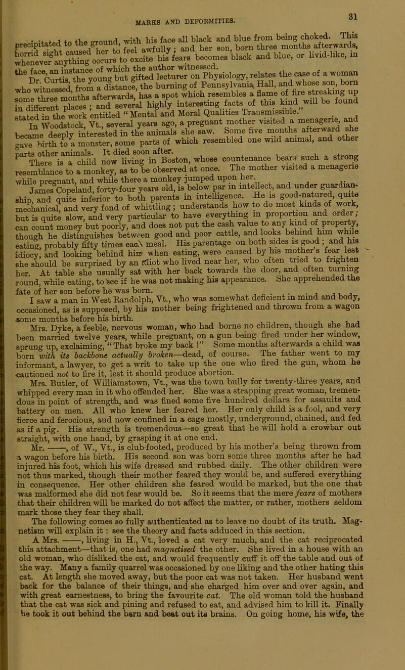 This ***** *«»£?£ “»&S.bS2£5£^! f f'«™ become. W e»d blue, or Hvid-ldee, in the face, an instance of which the author witnessed. _ *1 „„nA, afterwards has a spot which resembles a flame of hre streaming up r^nt plaD- ;1£Z%* highl^ interesting facts of this kind will be found stated in the work entitled “ Mental and Moral Qualities Transmissible. In Woodstock, Vt., several years ago, a pregnant mother visited a menagerie, an became deeply interested in the animals she saw. Some five months afterward she gave birth to a monster, some parts of which resembled one wild animal, and other P^There now'hvTng^if Boston, whose countenance bears such a strong resemblance to a monkey^ as to be observed at once. The mother visited a menagerie while pregnant, and while there a monkey jumped upon her. James Copeland, forty-four years old, is below par in intellect, and under guardian- ship, and quite inferior to both parents in intelligence. He is good-natured, quite mechanical, and very fond of whittling ; understands how to do most kinds of work, but is quite slow, and very particular to have everything m proportion and order, can count money but poorly, and does not put the cash value to any kind of property, though he distinguishes between good and poor cattle, and looks behind him while eating, probably fifty times each meal. His parentage on both sides is good ; and his idiocy, and looking behind hie when eating, were caused by his mother s fear lest she should be surprised by an idiot who lived near her, who often tried to frighten her. At table she usually sat with her back towards the door, and often turning round, while eating, to see if be was not making his appearance. She apprehended the fate of her son before he was born. . . ,, , I saw a man in West Randolph, Vt., who was somewhat deficient m mind and body, occasioned, as is supposed, by his mother being frightened and thrown fi om a wagon some months before his birth. , , , Mrs. Dyke, a feeble, nervous woman, who had borne no children, though she had been married twelve years, while pregnant, on a gun being fired under her window, sprung up, exclaiming, “ That broke my back ! ” Some months afterwards a child was born with its backbone actually broken—dead, of course. The father went to my informant, a lawyer, to get a writ to take up the one who fired the gun, whom he cautioned not to fire it, lest it should produce abortion. Mrs. Butler, of Williamstown, Vt., was the town bully for twenty-three years, and whipped every man in it who offended her. She was a strapping great woman, tremen- dous in point of strength, and was fined some five hundred dollars for assaults and battery on men. All who knew her feared her. Her only child is a fool, and very fierce and ferocious, and now confined in a cage mostly, underground, chained, and fed as if a pig. His strength is tremendous—so great that he will hold a crowbar out straight, with one hand, by grasping it at one end. Mr. , of W., Vt., is club-footed, produced by his mother’s being thrown from a wagon before his birth. His second son was born some three months after he had injured his foot, which his wife dressed and rubbed daily. The other children were not thus marked, though their mother feared they would be, and suffered everything in consequence. Her other children she feared would be marked, but the one that was malformed she did not fear would be. So it seems that the mere fears of mothers that their children will be marked do not affect the matter, or rather, mothers seldom mark those they fear they shall. The following comes so fully authenticated as to leave no doubt of its truth. Mag- netism will explain it : see the theory and facts adduced in this section. A Mrs. , living in H., Vt., loved a cat very much, and the cat reciprocated this attachment—that is, one had magnetised the other. She lived in a house with an old woman, who disliked the cat, and would frequently cuff it off the table and out of the way. Many a family quarrel was occasioned by one liking and the other hating this cat. At length she moved away, but the poor cat was not taken. Her husband went back for the balance of their things, and she charged him over and over again, and with great earnestness, to bring the favourite cat. The old woman told the husband that the cat was sick and pining and refused to eat, and advised him to kill it. Finally he took it out behind the barn and beat out its brains. On going home, his wife, the