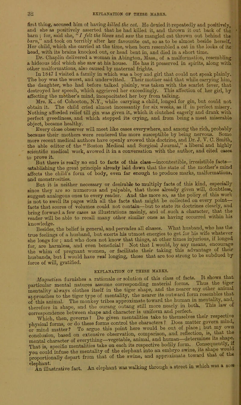 flr.-it thing, accused him ot having killed the cat. He donied it repeatedly and positively,, and she as positively asserted that he had killed it, and thrown it out back of the ' barn ; for, said she, “ I felt the blows and saw the mangled cat thrown out behind the barn,” and took on terribly after her favourite cat, so as to be almost beside herself. Her child, which she carried at the time, when born resembled a cat in the looks of ite head, with its brains knocked out, or head bent in, and died in a short time. Dr. Chaplin delivered a woman in Abington, Mass., of a malformation, resembling a hideous idol which she saw at his house. He has it preserved in spirits, along with other malformations, also caused by maternal frights. In 1847 I visited a family in which was a boy and girl that could not speak plainly. The boy was the worst, and underwitted. Their mother said that while carrying him, the daughter, who had before talked plainly, was taken with the scarlet fever, that destroyed her speech, which aggrieved her exceedingly. This affection of her girl, by affecting the mother’s mind, incapacitated her boy from talking. Mrs. K„ of Cohocton, N.Y., while carrying a child, longed for gin, but could not obtain it. The child cried almost incessantly for six weeks, as if in perfect misery. Nothing afforded relief till gin was given it, which it clutched eagerly and drank with perfect greediness, and which stopped its crying, and from being a most miserable object, became healthy. Every close observer will meet like cases everywhere, and among the rich, probably because their mothers were rendered the more susceptible by being nervous. Some more recent medical authors have openly avowed this doctrine, and Dr. J. Y. C. Smith, the able editor of the “Boston Medical and Surgical Journal,” a liberal and highly scientific medical work, avowed it in a conversation with the author, and cited cases to prove it. But there is really no end to facts of this clasB—incontestible, irresistible facts— establishing the great principle already laid down that the state of the mother’s mind affects the child’s form of body, even far enough to produce marks, malformations, and monstrosities. But it is neither necessary or desirable to multiply facts of this kind, especially since they are so numerous and palpable, that those already given will, doubtless, suggest analogous ones to every reader. And the more so, as the policy of this work is not to swell its pages with all the facts that might be collected on every point— facts that scores of volumes could not contain—but to state its doctrines clearly, and bring forward a few cases as illustrations mainly, and of such a character, that the reader will be able to recall many other similar ones as having occurred within his knowledge. Besides, the belief is general, and pervades all classes. What husband, who has the true feelings of a husband, but exerts his utmost energies to get for his wife whatever she longs for ; and who does not know that things, at other times injurious, if longed for, are harmless, and even beneficial ? Not that I would, by any means, encourage the whim of pregnant women, or facilitate their taking this advantage of their husbands, but I would have real longing, those that are too strong to be subdued by force of will, gratified. EXPLANATION OF THESE MARKS. Magnetism furnishes a rationale or solution of this class of facts. It shows that particular mental natures assume corresponding material forms. Thus the tiger mentality always clothes itself in the tiger shape, and the nearer any other animal approaches to the tiger type of mentality, the nearer its outward form resembles that of this animal. The monkey tribes approximate toward the human in mentality, and^ therefore in shape, and the ourang outang still more nearly in both. This law of correspondence between shape and character is uniform and perfect. Which, then, governs ? Do given mentalities take to themselves their respective physical forms, or do these forms control the characters ? Does matter govern mind, or miud matter? To argue this point here would be out of place; but my own conclusion, based on extensive observation, comparison, and reflection, is, that the mental character of everything—vegotable, animal, and human—determines its shape. That is specific mentalities take on each its respective bodily form. Consequently, IX you could infuse the mentality of the elephant into an embryo swine, its shape would proportionally depart from that of the swine, and approximate toward that ot the ^An illustrative fact. An elephant was walking through a street in which was a sow