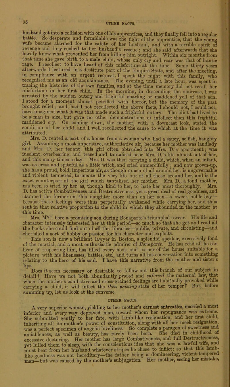 S3 husband got into a collision with one of his apprentices, and they finally fell into a regular battle. So desperate and formidable was the fight of the apprentice, that the youn» wife became alarmed for the safety of her husband, and with a terrible spirit of revenge and fury rushed to her husband’s rescue ; and she said afterwards that she hardly knew what prevented her from killing him outright. Within six months from that time she gave birth to a male child, whose only cry and roar was that of. frantic rage. I recollect to have heard of this misfortune at the time. Some thirty years afterwards I lectured in a destitute part of the Empire State, and after tho meeting, in compliance with an urgent request, I spent the night with this family, who recognised me as an old acquaintance. The evening, until a late hour, was spent in traciug the histories of the two families, and at the time memory did not recall her misfortune in her first child. In the morning, in descending the staircase, I was arrested by the sudden outcry and frightful snarling or maddened yell of that son. I stood for a moment almost petrified with horror, but the memory of the past brought relief ; and, had I not recollected the above facts, I should not, I could not, have imagined what it was that made such a frightful outcry. The idiot had lived to be a man in size, but gave no other demonstrations of intellect than this frightful maddened cry. On coming down, the mother, with a downcast look, stated the condition of her child, and I well recollected the cause to which at the time it was attributed. Mrs. D. rented a part of a house from a woman who had a saucy, selfish, haughty girl. Assuming a most imperative, authoritative air, because her mother was landlady and Mrs. D. her tenant, this girl often obtruded into Mrs. D.’s apartment; was insolent, overbearing, and teased and tantalised poor Mrs. D.’s life almost out of her, and this many times a day. Mrs. D. was then carrying a child, which, when an infant, was as cross and spiteful as a little witch, and cried unmercifully ; and now grown-up, she has a proud, bold, imperious air, as though queen of all around her, is ungovernable and violent tempered, torments the very life out of all those around her, and is the exact counterpart of the girl which tantalised her mother. Mrs. D., a fond mother, nas been so tried by her as, though kind to her, to hate her most thoroughly. Mrs. D. has active Combativeness and Destructiveness, yet a great deal of real goodness, and stamped the former on this daughter more than on her son—a sweet, noble boy— because these feelings were thus perpetually awakened while carrying her, and thus sent in that relative proportion-to the child in which they abounded in the mother at this time. Mrs. M’C. bore a promising son during Bonaparte’s triumphal career. His life and character intensely interested her at this period—so much so that she got and read all the books she could find out of all the libraries—public, private, and circulating—and cherished a sort of hobby or passion for his character and exploits. This son is now a brilliant lawyer in Boston, a splendid speaker, excessively fond of the martial, and a most enthusiastic admirer of Bonaparte. He has read all he can hear of respecting him, has filled every nook and corner of the house suitable for a picture with his likenesses, battles, etc., and turns all his conversation into something relating to the hero of his soul. I have this narrative from the mother and sister’s lips. Does it seem necessary or desirable to follow out this branch of our subject in ■detail ? Have we not both abundantly proved and enforced the maternal law, that when the mother’s combative and cross-grained feelings are habitually provoked while carrying a child, it will infect the then existing state of her temper f But, before summing up, let U3 look at the converse. OTHER FACTS. A very superior woman, yielding to her mother’s earnest entreaties, married a most inferior and every way depraved man, toward whom her repugnance was extreme. She submitted gently to her fate, with lamb-like resignation, and her first cluld, inheriting all its mother’s power of constitution, along with all her meek resignation, was a perfect specimen of angelic loveliness. So complete a paragon of sweetness and amiableness, as well as beauty, has rarely been born. She died in childhood of excessive doctoring. Her mother has large Combativeness, and full Destructiveness, yet lulled them to sleep, with the conscientious idea that Bhe was a lawful wife, and must bear from her husband whatever stripes he chose to inflict: so that this lamb- like goodness was not hereditary—the father being a domineering, violent-tempered man—but was caused by tho mother’s subjugation. Her mother, seeing her mistake.