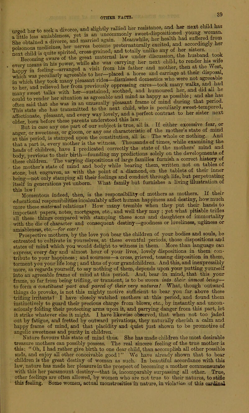 h„ t0 geek a divorce, and slightly rallied her resistance, and her next child has urgedhertoseeKam , an uncommonly sweet-dispositioned young woman. MiwHle, her health had sudered from Q rviA^irinea her nerves became preternaturally excited, and accordingly her SSrSi ^s-grain^ and totally mke any of her sisters. Aware of the great maternal law under discussion, the husband took every means°in his power, while she was carrying her next child, to render kiswj ’ h'lonv in feeling—arranged a visit from his father and mother, then at the West, peculiarly agreeable to her-placed a horse and carriage at their disposal, in which they took many pleasant rides-dismissed domestics who were not agreeable to her and relieved her from previously oppressing cares-took many walks and had many sweet talks with her-sustained, soothed, and humoured her and did all he could to render her situation as agreeable and mmd as happy as possible; and she has often said that she was in an unusually pleasant frame of mind during that period. This state she has transmitted to the next child, who is peculiarly sweet-tempered affectionate, pleasant, and every way lovely, and a perfect contrast to her sister next older born before these parents understood this law. _ . But in case any one part of our subject is true, all is. If either excessive fear, or anger or sweetness, or gloom, or any one characteristic of the mother s state of mind at this period, is stamped upon the constitution, all is. The whole or nothing.. And that a part is, every mother is the witness. Thousands of times, while examining the heads of children, have I predicated correctly the state of the mothers mmd and body, previous to their birth—founding my predictions, solely on the developments of these children. The varying dispositions of large families furnish a correct history of the mother’s state of mind and body while bearing them, written not on tables of stone but engraven, as with the point of a diamond, on the tablets of their inner beino’1 not only stamping all their feelings and conduct through life, but. perpetuating itself in generations yet unborn. What family but furnishes a living illustration of ^Momentous indeed, then, is the responsibility of mothers as mothers. If their educational responsibilities incalculably affect human happiness and destiny, how much more these maternal relations ? How many tremble when they put their hands to important papers, notes, mortgages, etc., and well they may ; yet what pitiable tnfle3 all these things compared with stamping these sons and daughters of immortality with the die of character and consequent destiny—goodness or loveliness, ugliness or amiableness, etc.—for ever / . . Prospective mothers, by the love you bear the children of your bodies and souls, be entreated to cultivate in yourselves, at these eventful periods, those dispositions and states of mind which you would delight to witness in them. More than language can express, every day and almost hour of your lives, lovely dispositions in them con- tribute to your happiness; and sourness—a cross, grieved, teasing disposition in them, torment you your life long; and thus of your grandchildren. And this, and inexpressibly more, as regards yourself, to say nothing of them, depends upon your putting yourself into an agreeable frame of mind at this period. And, bear in mind, that this your frame, so far from being trifling, or transient, is to be ivoven into their inmost being— to form a constituent part and parcel of their very natures! What, though outward things do provoke, is not this mighty motive sufficient to bear you far above these trifling irritants ? I have closely watched mothers at this period, and found them instinctively to guard their precious charge from blows, etc., by instantly and uncon- sciously folding their protecting arms upon it, and parrying danger from this part, let it strike whatever else it might. I have likewise observed, that when not too jaded out by fatigue, and fretted by outward privations, they naturally cherish a calm and happy frame of mind, and that placidity and quiet just shown to be promotive of angelic sweetness and purity in children. Nature favours this state of mind thus. She has made children the most desirable treasure mothers can possibly possess. The real sincere feeling of the true mother is this: “ Oh, I had rather give birth to one dear child, than accomplish all other possible »nds, and enjoy all other conceivable good ! ” We have already shown that to bear children is the great destiny of woman as such. In beautiful accordance with this law, nature has made her pleasure in the prospect of becoming a mother commensurate with this her paramount destiny—that is, incomparably surpassing all other. True, other feelings are often allowed, by women who are not true to their natures, to stifle this feeling. Some women, actual monstrosities in nature, in violation of this cardinal