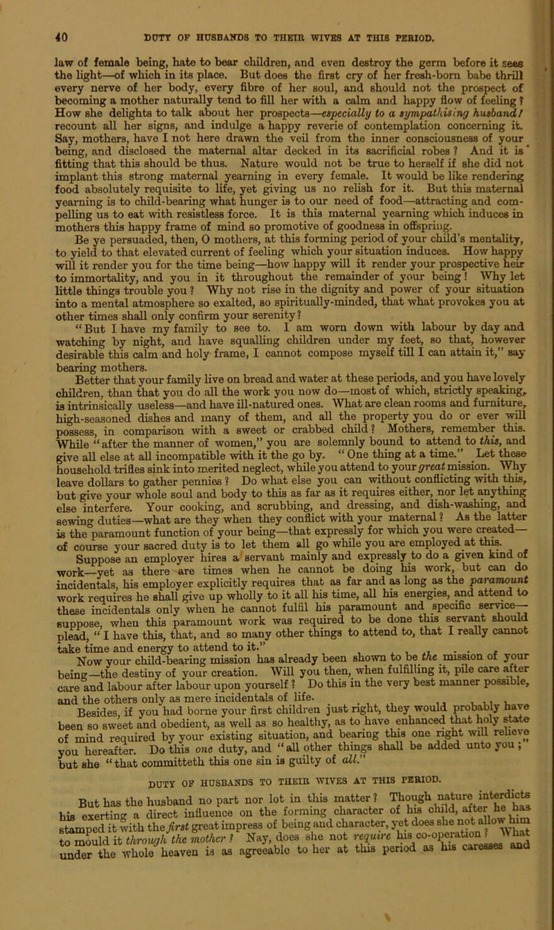 law of female being, bate to bear children, and even destroy the germ before it sees the light—of which in its place. But does the first cry of her fresh-born babe thrill every nerve of her body, every fibre of her soul, and should not the prospect of becoming a mother naturally tend to fill her with a calm and happy flow of feeling 1 How she delights to talk about her prospects—especially to a sympathising husband, l recount all her signs, and indulge a happy reverie of contemplation concerning it. Say, mothers, have I not here drawn the veil from the inner consciousness of your being, and disclosed the maternal altar decked in its sacrificial robes ? And it is fitting that this should be thus. Nature would not be true to herself if she did not implant this strong maternal yearning in every female. It would be like rendering food absolutely requisite to life, yet giving us no relish for it. But this maternal yearning is to child-bearing what hunger is to our need of food—attracting and com- pelling us to eat with resistless force. It is this maternal yearning which induces in mothers this happy frame of mind so promotive of goodness in offspring. Be ye persuaded, then, 0 mothers, at this forming period of your child’s mentality, to yield to that elevated current of feeling which your situation induces. How happy will it render you for the time being—how happy will it render your prospective heir to immortality, and you in it throughout the remainder of your being! Why let little things trouble you ? Why not rise in the dignity and power of your situation into a mental atmosphere so exalted, so spiritually-minded, that what provokes you at other times shall only confirm your serenity ? “ But I have my family to see to. I am worn down -with labour by day and watching by night, and have squalling children under my feet, so that, however desirable this calm and holy frame, I cannot compose myself till I can attain it,” say bearing mothers. Better that your family live on bread and water at these periods, and you have lovely children, than that you do all the work you now do—most of which, strictly speaking, is intrinsically useless—and have ill-natured ones. What are clean rooms and furniture, high-seasoned dishes and many of them, and all the property you do or ever will possess, in comparison with a sweet or crabbed child ? Mothers, remember this. While “ after the manner of women,” you are solemnly bound to attend to this, and give all else at all incompatible with it the go by. “ One thing at a time.” Let these household trifles sink into merited neglect, while you attend to your great mission. Why leave dollars to gather pennies ? Do what else you can without conflicting with this, but give your whole soul and body to this as far as it requires either, .nor let anything else interfere. Your cooking, and scrubbing, and dressing, and dish-washing, and sewing duties—what are they when they conflict with your maternal ? As the latter is the paramount function of your being—that expressly for which you were created— of course your sacred duty is to let them all go while you are employed at this. Suppose an employer hires a servant mainly and expressly to do a given kmd of work—yet as there are times when he cannot be doing his work, but can do incidentals, his employer explicitly requires that as far and as long as the paramount work requires he shall give up wholly to it all his time, all his energies, and attend to these incidentals only when he cannot fulfil his paramount and specific service—- suppose, when this paramount work was required to be done this servant should plead, “ I have this, that, and so many other things to attend to, that I really cannot take time and energy to attend to it.” . . Now your child-bearing mission has already been shown to be me mission of your being—the destiny of your creation. Will you then, when fulfilling it, pile care after care and labour after labour upon yourself ? Do this in the very best manner possible, and the others only as mere incidentals of life. Besides, if you had borne your first children just right, they would probably have been so sweet and obedient, as well as so healthy, as to have enhanced that holy state of mind required by your existing situation, and bearing this one right will relieve you hereafter. Do this one duty, and “all other things shall be added unto you, but she “that committeth this one sin is guilty of all. DUTY OF HUSBANDS TO THEIR WIVES AT THIS PERIOD. But has the husband no part nor lot in this matter? Tjiough nature inte^icts his exerting a direct influence on the forming character of his child, after he has stamped it with the first great impress of being and character, yet does she not aUow him to mould it through the mother ? Nay, does she not require Ins co-operation ? Wlmt un“er the whole heaven is as agreeable to her at this period as his caresses and