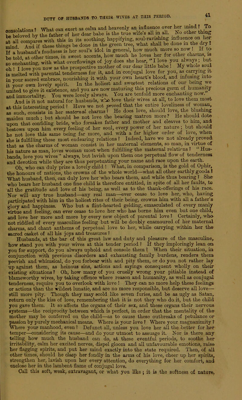 . ■* . ttti l. Avorf is (' ill 111 Jill (1 heaVGnlv (HI UlfluCllCC over Iigi* mind ? To KlovGd by trS£oTh1rT“is the tie wife’s all in all. . No other thing at all compaVes with this in its soothing, happifying, soul-ravishing influence on her mind And if these things be done in the green tree, what shall be done in the dry t If a husband’s fondness is her soul’s idol in general, how much more so now ! If to- be told at other times, in sweet accents, how much he loves her for other charms is so enchanting, with what overflowings of joy does she hear, “I love you always; but. oh^ I love vou now as the prospective mother of our dear little babe ! My whole soul is melted with parental tenderness for it, and in conjugal love for you as carrying it in vour sacred embrace, nourishing it with your own heart s blood, and infusing into it vour own lovely spirit. In the holiest and sweetest relations of our being we united to give it existence, and you are now maturing this precious germ of humanity and immortality. You were lovely always. You are tenfold more enchanting now. And is it not natural for husbands, who love their wives at all, to love them most at this interesting period ? Have we not proved that the entire loveliness of woman, as such, consists in her maternal charms? He does love, should love the blushing maiden much; but should he not love the bearing matron more ? He should dote upon that confiding bride, who forsakes father and mother and cleaves to mm, and bestows upon him every feeling of her soul, every power of her nature ; but should he not love this same being far more, and with a far higher order of love, when she is fulfilling these most endearing relations ? Indeed, have we not already proved that as the charms of woman consist in her maternal elements, so man, in virtue of his nature as man, loves woman most when fulfilling the maternal relations ? Hus- bands, love you wives ” always, but lavish upon them one perpetual flow of tenderness and devotion while they are thus perpetuating your name and race upon the earth. Oh, who can duly prize a lovely child ! What, in comparison, is the gold of Ophir, the honours of nations, the crowns of the whole world—what all other earthly goods ? What husband, then, can duly love her who bears them, and. while thus bearing ? She- who bears her husband one fine child is therefore entitled, in spite of all her faults, to all the gratitude and love of his being, as well as to the thank-offerings of his race. Nor will any true husband—any real man—ever cease to love her, who, having participated with him in the holiest rites of their being, crown3 him with all a father’s glory and happiness. Who but a flint-hearted gelding, emasculated of every manly virtue and feeling, can ever cease to love her who has borne him even but one child, and love her more and more by every new object of parental love ? Certainly, who not riddled of every masculine feeling but will be doubly enamoured of her maternal charms, and chant anthems of perpetual love to her, while carrying within her the sacred casket of all his joys and treasures ? Husbands, at the bar of this great law and duty and pleasure of the masculine, how stand you with your wives at this tender period ? If they imploringly lean an you for support, do you always uphold and console them ? When their situation, in conjunction with previous disorders and exhausting family burdens, renders them peevish and whimsical, do you forbear with and pity them, or do you not rather lay up against them, as heinous sins, actions and sayings consequent wholly on their existing situations ? Oh, how many of you cruelly wrong your pitiable instead of blameworthy wives, by taking offence where reason and humanity, as well as conjugal tenderness, require you to overlook with love ! They can no more help these feelings or actions than the wildest lunatic, and are no more responsible, but deserve all love— still more pity. Though they may scold like seven furies, and be as ugly as Satan, return only the kiss of love, remembering that it is not they who do it, but the child you gave them. It so affects the organs of their sex, and these organs their nervous systems—the reciprocity between which is perfect, in order that the mentality of the mother may be conferred on the child—as to cause these outbreaks of petulance or passion by purely mechanical means. Where is your love ? Where your magnanimity ? Where your manhood, even ? Defunct all, unless you love her all the better for her temper—considering its cause—and do your utmost to assuage it. Nor is there any telling how much the husband can do, at these eventful periods, to soothe her irritability, calm her excited nerves, dispel gloom and all unfavourable emotions, raise her flagging spirits, and put her mind exactly into the state required. Then, of all other times, should he clasp her fondly in the arms of his love, cheer up her spirits, strengthen her, lavish upon her every attention, do everything for her comfort, and enclose her in the lambent flame of conjugal love. Call this soft, weak, extravagant, or what you like; it is the softness of nature.