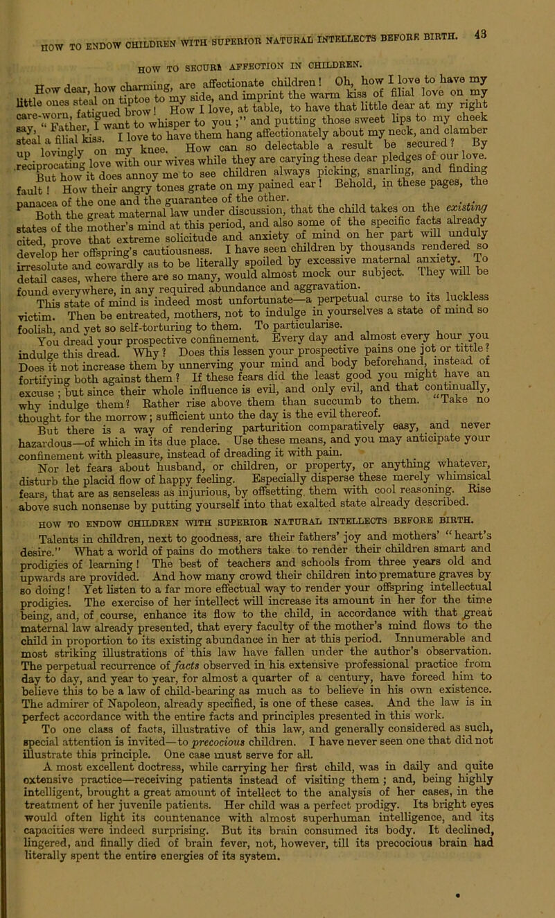 HOW TO ENDOW CHILDREN WITH SUPERIOR NATURAL INTELLECTS BEFORE BIRTH. HOW TO SECURE AFFECTION IN CHILDREN. TT , , /.liarminff are affectionate children! Oh, how I love to have my .. .®ow e^r>, fintoo to my side, and imprint the warm kiss of filial love on my Utils onesrtedon I rt ; J , , t t'bl to h„6 t],;Lt littls dear at rny right w»^r»Usp» to you «»d putting thoss sweet lip. to my sheet ,1’^V r love to have them hang affectionately about my neck, and clamber steal a filial kiso. can f0 delectable a result be secured? By ^cipmcatiig love with our wives while they are carying these dear pledges °f our love. But how it does annoy me to see children always pickmg snarling, and finding fault ! How their angry tones grate on my pained ear ! Behold, in these pages, the ^BoVthe^reat matermd^wmSer discussion, that the child takes on the states of the mother’s mind at this period, and also some of the specific facts alieady cited prove that extreme solicitude and anxiety of mind on her part will unduly develop her offspring’s cautiousness. I have seen children by thousands rendered so irresolute and cowardly as to be literally spoiled by excessive maternal anxiety To detail cases, where there are so many, would almost mock our subject. They wall be found everywhere, in any required abundance and aggravation. This state of mind is indeed most unfortunate—a perpetual curse to its luckless victim. Then be entreated, mothers, not to indulge in yourselves a state of mind so foolish, and yet so self-torturing to them. To particularise. You dread your prospective confinement. Every day and almost every hour you indulge this dread. Why ? Does this lessen your prospective pains one jot or tittle ‘ Does it not increase them by unnerving your mind and body beforehand, instead ot fortifying both against them ? If these fears did the least good you might have an excuse ; but since their whole influence is evil, and only evil, and that continually, why indulge them? Rather rise above them than succumb to them. lake no thought for the morrow; sufficient unto the day is the evil thereof. But there is a way of rendering parturition comparatively easy, and never hazardous—of which in its due place. Use these means, and you may anticipate your confinement with pleasure, instead of dreading it with pain. Nor let fears about husband, or children, or property, or anything whatever, disturb the placid flow of happy feeling. Especially disperse these merely whimsical fears, that are as senseless as injurious, by offsetting, them wdth cool reasoning. Rise above such nonsense by putting yourself into that exalted state already described. HOW TO ENDOW CHILDREN WITH SUPERIOR NATURAL INTELLECTS BEFORE BIRTH. Talents in children, next to goodness, are their fathers’ joy and mothers “heart s desire.” What a world of pains do mothers take to render their children smart and prodigies of learning! The best of teachers and schools from three years old and upwards are provided. And how many crowd their children into premature graves by bo doing! Yet listen to a far more effectual way to render your offspring intellectual prodigies. The exercise of her intellect will increase its amount in her for the time being, and, of course, enhance its flow to the child, in accordance wdth that great maternal law already presented, that every faculty of the mother’s mind flows to the child in proportion to its existing abundance in her at this period. Innumerable and most striking illustrations of this law have fallen under the author’s observation. The perpetual recurrence of facts observed in his extensive professional practice from day to day, and year to year, for almost a quarter of a century, have forced him to believe this to be a law of child-bearing as much as to believe in his own existence. The admirer of Napoleon, already specified, is one of these cases. And the law is in perfect accordance with the entire facts and principles presented in this work. To one class of facts, illustrative of this law, and generally considered as such, special attention is invited—to precocious children. I have never seen one that did not illustrate this principle. One case must serve for all. A most excellent doctress, while carrying her first child, was in daily and quite oxtensive practice—receiving patients instead of visiting them ; and, being highly intelligent, brought a great amount of intellect to the analysis of her cases, in the treatment of her juvenile patients. Her child was a perfect prodigy. Its blight eyes would often light its countenance with almost superhuman intelligence, and its capacities were indeed surprising. But its brain consumed its body. It declined, lingered, and finally died of brain fever, not, however, till its precocious brain had literally spent the entire energies of its system.