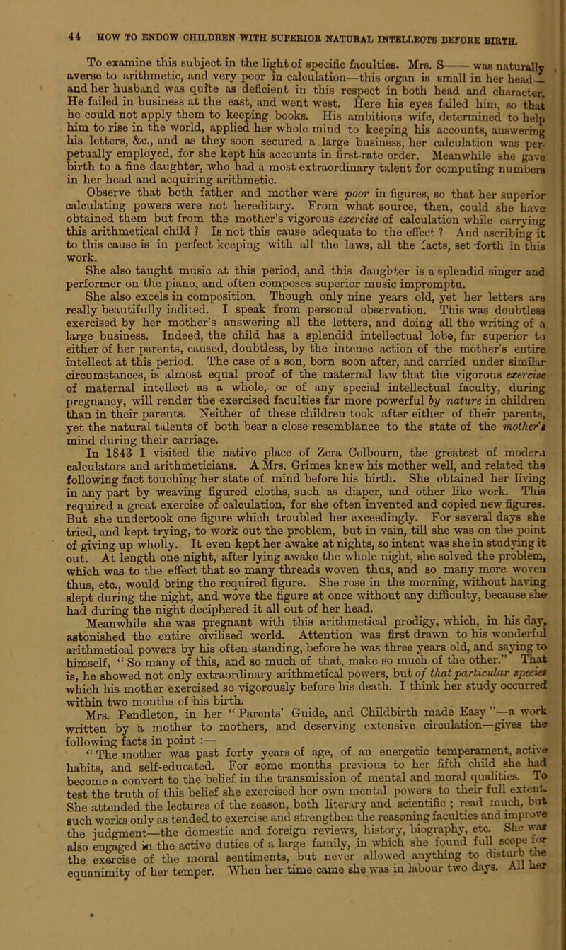 To examine this subject in the light of specific faculties. Mrs. S was naturally averse to arithmetic, and very poor in calculation—this organ is small in her head and her husband was quite as deficient in this respect in both head and character. He failed in business at the east, and went west. Here liis eyes failed him, so that he could not apply them to keeping books. His ambitious wife, determined to help him to rise in the world, applied her whole mind to keeping his accounts, answering his letters, &c., and as they soon secured a large business, her calculation was per- petually employed, for she kept his accounts in first-rate order. Meanwhile she gave birth to a fine daughter, who had a most extraordinary talent for computing numbers in her head and acquiring arithmetic. Observe that both father and mother were poor in figures, so that her superior calculating powers were not hereditary. From what source, then, could she have obtained them but from the mother’s vigorous exercise of calculation while carrying this arithmetical child ? Is not this cause adequate to the effect ? And ascribing it to this cause is in perfect keeping with all the laws, all the facts, set -forth in this work. She also taught music at this period, and this daughter is a splendid singer and performer on the piano, and often composes superior music impromptu. She also excels in composition. Though only nine years old, yet her letters are really beautifully indited. I speak from personal observation. This was doubtless exercised by her mother’s answering all the letters, and doing all the writing of a large business. Indeed, the child has a splendid intellectual lobe, far superior to either of her parents, caused, doubtless, by the intense action of the mother's entire intellect at this period. The case of a son, born soon after, and carried under similar circumstances, is almost equal proof of the maternal law that the vigorous exercise of maternal intellect as a whole, or of any special intellectual faculty, during pregnancy, will render the exercised faculties far more powerful by nature in children than in their parents. Neither of these children took after either of their parents, yet the natural talents of both bear a close resemblance to the state of the mother's mind during their carriage. In 1843 I visited the native place of Zera Colbourn, the greatest of modern calculators and arithmeticians. A Mrs. Grimes knew his mother well, and related the following fact touching her state of mind before his birth. She obtained her living in any part by weaving figured cloths, such as diaper, and other like work. This required a great exercise of calculation, for she often invented and copied new figures. But she undertook one figure which troubled her exceedingly. For several days she tried, and kept trying, to work out the problem, but in vain, till she was on the point of giving up wholly. It even kept her awake at nights, so intent was she in studying it out. At length one night, after lying awake the whole night, she solved the problem, which was to the effect that so many threads woven thus, and so many more woven thus, etc., would bring the required figure. She rose in the morning, without having slept during the night, and wove the figure at once without any difficulty, because she had during the night deciphered it all out of her head. Meanwhile she was pregnant with this arithmetical prodigy, which, in his day, astonished the entire civilised world. Attention was first drawn to his wonderful arithmetical powers by his often standing, before he was three years old, and saying to himself, “ So many of this, and so much of that, make so much of the other.” That is, he showed not only extraordinary arithmetical powers, but of that particular species which his mother exercised so vigorously before his death. I think her study occurred within two months of his birth. Mrs. Pendleton, in her “ Parents’ Guide, and Childbirth made Easy a work written by a mother to mothers, and deserving extensive circulation—gives the following facts in point :— “ The mother was past forty years of age, of an energetic temperament, active habits, and self-educated. For some months previous to her fifth child she had become a convert to the belief in the transmission of mental and moral qualities. To test the truth of this belief she exercised her own mental powers to their full extent. She attended the lectures of the season, both literary and scientific ; read much, but such works only as tended to exercise and strengthen the reasoning faculties and improve the judgment—the domestic and foreign reviews, history, biography, etc. She was also engaged ki the active duties of a large family, in which she found full scope tor the exorcise of the moral sentiments, but never allowed anything to disturb tne equanimity of her temper. When her time came she was in labour two days. Ail tier